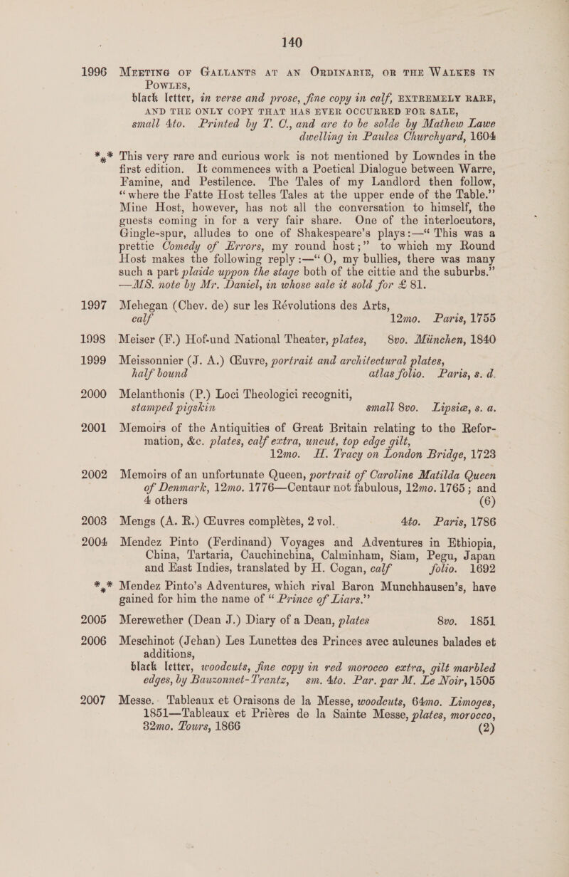1996 1997 1998 1999 2000 2001 2002 2007 140 MEETING OF GALLANTS AT AN ORDINARIE, OR THE WALKES IN Pow Les, black letter, in verse and prose, fine copy in calf, EXTREMELY RARE, AND THE ONLY COPY THAT HAS EVER OCCURRED FOR SALE, small 4to. Printed by T. C., and are to be solde by Mathew Lawe dwelling in Paules Churchyard, 1604 This very rare and curious work is not mentioned by Lowndes in the first edition. It commences with a Poetical Dialogue between Warre, Famine, and Pestilence. The Tales of my Landlord then follow, ‘‘where the Fatte Host telles Tales at the upper ende of the Table.” Mine Host, however, has not all the conversation to himself, the guests coming in for a very fair share. One of the interlocutors, Gingle-spur, alludes to one of Shakespeare’s plays:—“ This was a prettie Comedy of Errors, my round host;” to which my Round Host makes the following reply :—‘‘O, my bullies, there was many such a part plaide uppon the stage both of the cittie and the suburbs.” —MS. note by Mr. Daniel, in whose sale it sold for £81. Mehegan (Chey. de) sur les Révolutions des Arts, calf 12mo. Paris, 1755 Meiser (F.) Hof-und National Theater, plates, 8vo. Miinchen, 1840 Meissonnier (J. A.) Giuvre, portrait and architectural plates, half bound atlas folio. Paris, s. d. Melanthonis (P.) Loci Theologici recogniti, stamped pigskin small 8vo. Lipsia, s. a. Memoirs of the Antiquities of Great Britain relating to the Refor- mation, &amp;c. plates, calf extra, uncut, top edge gilt, | 12mo. H. Tracy on London Bridge, 1723 Memoirs of an unfortunate Queen, portrait of Caroline Matilda Queen of Denmark, 12mo. 1776—Centaur not fabulous, 12mo0. 1765; and 4 others (6) Mengs (A. R.) Geuvres completes, 2 vol. 4to. Paris, 1786 Mendez Pinto (Ferdinand) Voyages and Adventures in Ethiopia, China, Tartaria, Cauchinchina, Calminham, Siam, Pegu, Japan and East Indies, translated by H. Cogan, calf folio. 1692 Mendez Pinto’s Adventures, which rival Baron Munchhausen’s, have gained for him the name of “ Prince of Liars.”’ Merewether (Dean J.) Diary of a Dean, plates 8vo. 1851 Meschinot (Jehan) Les Lunettes des Princes avec auleunes balades et additions, black letter, woodcuts, fine copy in red morocco extra, gilt marbled edges, by Bauzonnet-Trantz, sm. 4to. Par. par M. Le Noir, 1505 Messe. Tableaux et Oraisons de la Messe, woodcuts, 64mo. Limoges, 1851—Tableaux et Priéres de la Sainte Messe, plates, morocco,