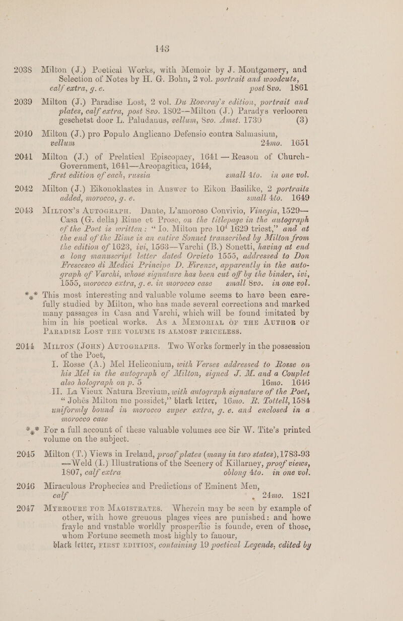 2038 2039 2040 2041 204:2 2045 2044 * 143 Milton (J.) Poetical Works, with Memoir by J. Montgomery, and Selection of Notes by H. G. Bohn, 2 vol. portrait and woodcuts, calf extra, g. é. post 8vo. 1861 Milton (J.) Paradise Lost, 2 vol. Du Roveray’s edition, portrait and plates, calf extra, post 8vo. 1802-—Milton (J.) Paradys verlooren geschetst door L. Paludanus, vellum, 8vo. Amst. 1730 (3) Milton (J.) pro Populo Anglicano Defensio contra Salmasium, vellum : 24mo. 1651 Milton (J.) of Prelatical Hpiscopacy, 1641 — Reason of Church - Government, 1641—Areopagitica, 1644, Jirst edition of each, russia small 4to. in one vol. Milton (J.) Hikonoklastes in Answer to Eikon Basilike, 2 portraits added, morocco, q. é. small 4to. 1649 Minron’s AutograpuH. Dante, L’amoroso Convivio, Vinegia, 1529— Casa (G. della) Rime et Prose, on the titlepage in the autograph of the Poet is written: “ Lo. Milton pre 10 1629 triest,’ and at the end of the Rime is an entire Sonnet transcribed by Milton from the edition of 1623, zvt, 1563—Varchi (B.) Sonetti, having at end a long manuscript letter dated Orvieto 1555, addressed to Don Frescesco dt Medici Principe D. Hirenze, apparently in the auto- graph of Varchi, whosé signature has been cut off by the binder, ivi, 1555, morocco extra, g.e. in morocco case sinall 8vo. in one vol. This most interesting and valuable volume seems to have been care- fully studied by Milton, who has made several corrections and marked many passages in Casa and Varchi, which will be found imitated by him in his poetical works. As a Mupmorian OF THE AUTHOR OF PARADISE LOST THE VOLUME IS ALMOST PRICELESS. Mitton (Joun) Autoerarus. Two Works formerly in the possession of the Poet, | I. Rosse (A.) Mel Heliconium, with Verses addressed to Rosse on his Mel in the autograph of Milton, signed J. M. and a Couplet also holograph on p. 5 ; l6mo. 1646 I. La Vieux Natura Brevium, with autograph signature of the Poet, “ Johes Milton me possidet,” black letter, 16mo. 2. Tottell, 1584 uniformly bound in morocco super extra, g.e. and enclosed in a morocco case For a full account of these valuable volumes see Sir W. Tite’s printed volume on the subject. Milton (T.) Views in Ireland, proof plates (many in two states), 17 83-93 — Weld (1.) Illustrations of the Scenery of Killarney, proof views, 1807, calf extra oblong 4to. in one vol. Miraculous Prophecies and Predictions of Eminent Men, calf . 24mo0. 162t Myrrovure ror Magistrates. Wherein may be seen by example of other, with howe greuous plages vices are punished: and howe frayle and vnstable worldly prosperitie is founde, even of those, whom Fortune seemeth most highly to fauour, black letter, FIRST EDITION, containing 19 poetical Legends, edited by