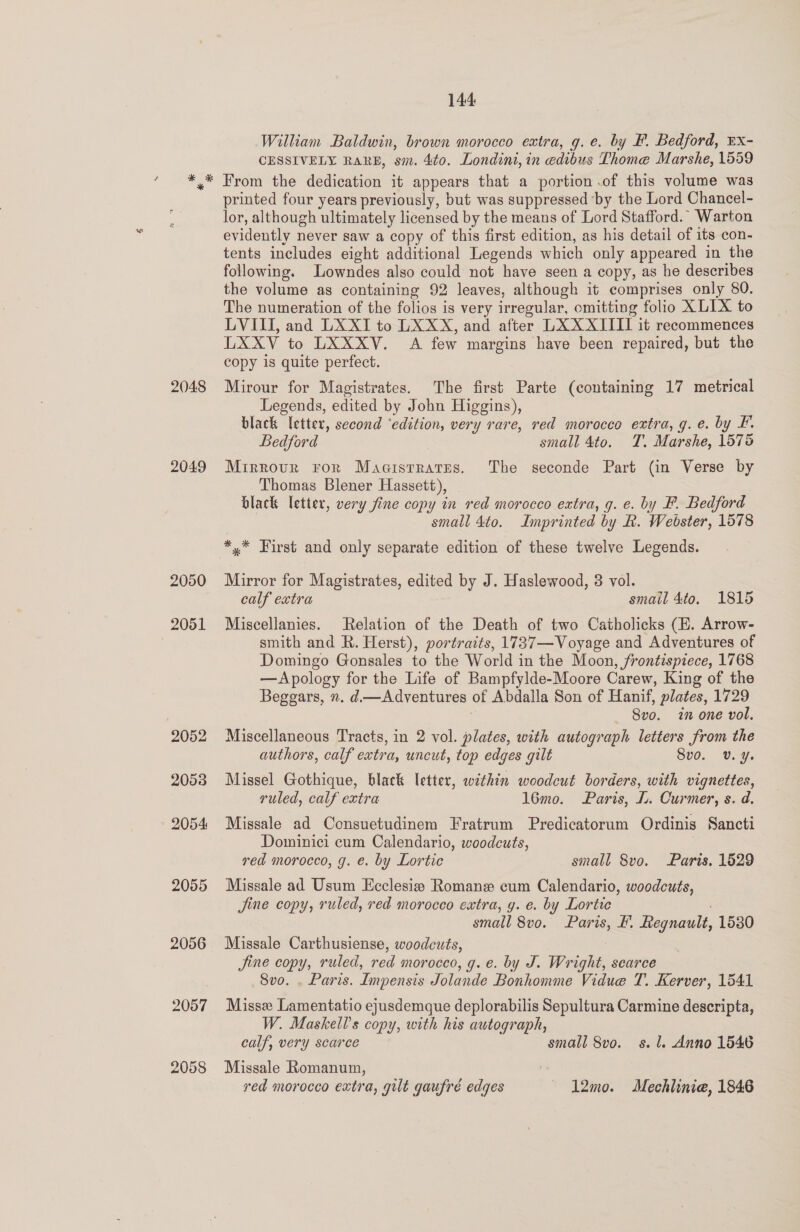 2048 2049 2050 2051 2052 2053 2054 2055 2056 2057 2058 144 William Baldwin, brown morocco extra, g. e. by F. Bedford, EX- CESSIVELY RARE, sm. 4to. Londint, in edibus Thome Marshe, 1559 From the dedication it appears that a portion .of this volume was printed four years previously, but was suppressed by the Lord Chancel- lor, although ultimately licensed by the means of Lord Stafford.” Warton evidently never saw a copy of this first edition, as his detail of its con- tents includes eight additional Legends which only appeared in the following. Lowndes also could not have seen a copy, as he describes the volume as containing 92 leaves, although it comprises only 80. The numeration of the folios is very irregular, omitting folio XLIX to LVIII, and LXXT to LXXX, and after LXXXITII it recommences LXXV to LXXXV. A few margins have been repaired, but the copy is quite perfect. Mirour for Magistrates. The first Parte (containing 17 metrical Legends, edited by John Higgins), black letter, second ‘edition, very rare, red morocco extra, g. e. by F. Bedford small 4to. T. Marshe, 1575 Mrrrour ror Maaisrratrns. The seconde Part (in Verse by Thomas Blener Hassett), black letter, very fine copy in red morocco extra, g. e. by F. Bedford small 4to. Imprinted by R. Webster, 1578 *,* First and only separate edition of these twelve Legends. Mirror for Magistrates, edited by J. Haslewood, 3 vol. calf extra smail 4to, 1815 Miscellanies. Relation of the Death of two Catholicks (E. Arrow- smith and R. Herst), portraits, 1737—Voyage and Adventures of Domingo Gonsales to the World in the Moon, frontispiece, 1768 —Apology for the Life of Bampfylde-Moore Carew, King of the Beggars, n. d.—Adventures of Abdalla Son of Hanif, plates, 1729 | Svo. in one vol. Miscellaneous Tracts, in 2 vol. plates, with autograph letters from the authors, calf extra, uncut, top edges gilt 8vo. Vv. ¥. Missel Gothique, black letter, within woodcut borders, with vignettes, ruled, calf extra 16mo. Paris, L. Curmer, s. d. Missale ad Consuetudinem Fratrum Predicatorum Ordinis Sancti Dominici cum Calendario, woodcuts, red morocco, g. e. by Lortic small 8vo. Paris. 1529 Missale ad Usum Ecclesiee Romane cum Calendario, woodcuts, jine copy, ruled, red morocco extra, g. e. by Lortic small 8vo. Paris, F. Regnault, 1530 Missale Carthusiense, woodcuts, 7 jine copy, ruled, red morocco, g. e. by J. Wright, scarce 8vo. . Paris. Impensis Jolande Bonhomme Vidue T. Kerver, 1541 Missx Lamentatio ejusdemque deplorabilis Sepultura Carmine descripta, W. Maskells copy, with his autograph, calf, very scarce small 8vo. s.l. Anno 1546 Missale Romanum, ved morocco extra, gilt gaufré edges 1l2mo. Mechlinie, 1846