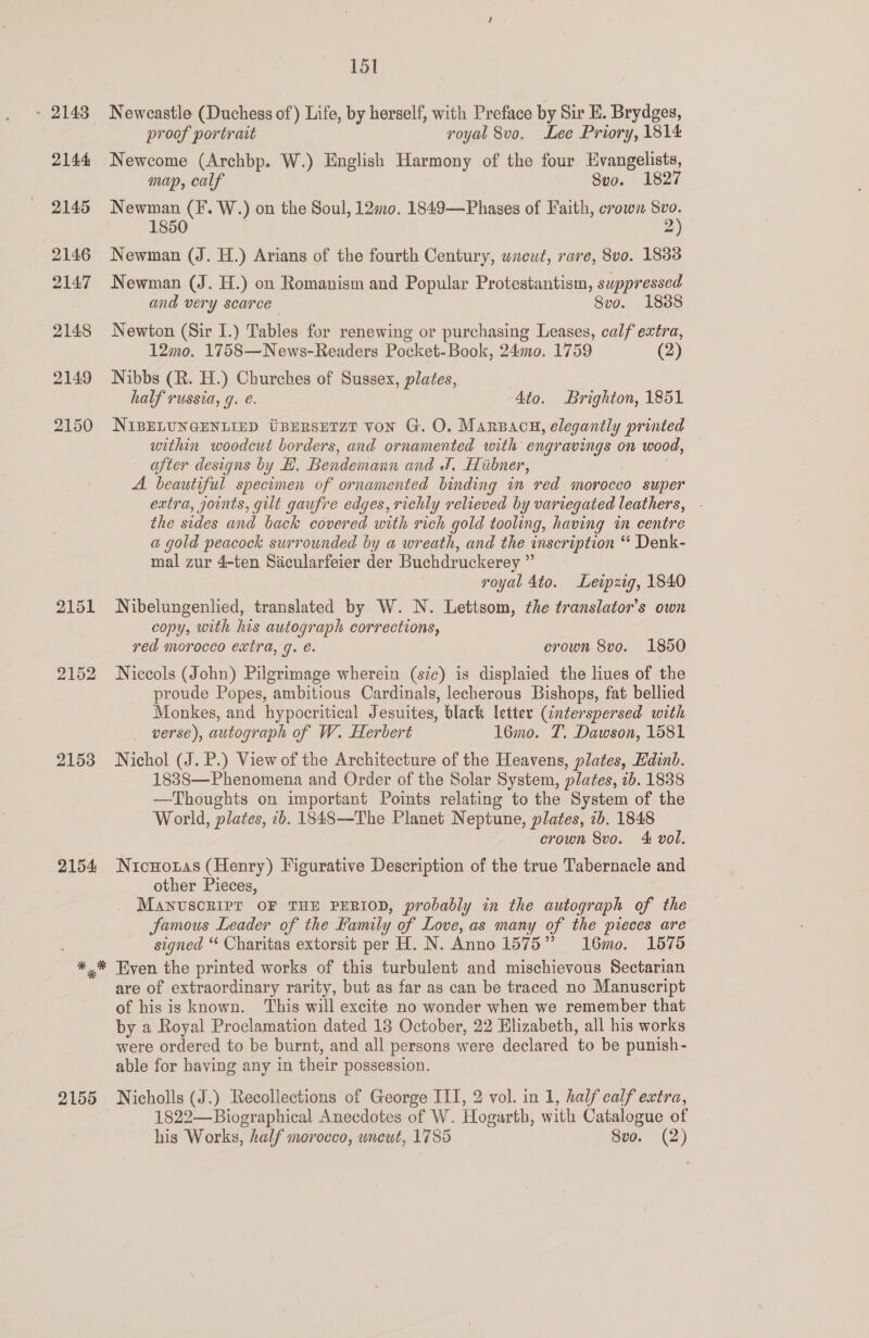 2151 2152 2153 2154 * &amp; 2155 151 Newcastle (Duchess of) Life, by herself, with Preface by Sir E. Brydges, proof portrait royal 8vo. Lee Priory, 1814 Newcome (Archbp. W.) English Harmony of the four Evangelists, map, calf Seo. 1827 Newman (F. W.) on the Soul, 12mo0. 1849—Phases of Faith, crown a 1850 2 Newman (J. H.) Arians of the fourth Century, wneut, rare, 8vo. 1883 Newman (J. H.) on Romanism and Popular Protestantism, suppressed and very scarce Svo. 1888 Newton (Sir I.) Tables for renewing or purchasing Leases, calf extra, 12mo. 1758—News-Readers Pocket-Book, 240. 1759 (2) Nibbs (R. H.) Churches of Sussex, plates, half russia, 9. e. 4to. Brighton, 1851 NIBELUNGENLIED UBERSETZT von G. O. Marzacu, elegantly printed within woodcut borders, and ornamented with engravings on wood, after designs by H. Bendemann and J. Hiibner, A. beautiful specimen of ornamented binding in red morocco super extra, joints, gut gaufre edges, richly relieved by variegated leathers, - the sides and back covered with rich gold tooling, having in centre a gold peacock surrounded by a wreath, and the inscription “ Denk- mal zur 4-ten Sicularfeier der Buchdruckerey ” royal 4to. Leipzig, 1840 Nibelungenlied, translated by W. N. Lettsom, the translator's own copy, with his autograph corrections, red morocco extra, g. é. erown 8vo. 1850 Niccols (John) Pilgrimage wherein (sic) is displaied the lives of the proude Popes, ambitious Cardinals, lecherous Bishops, fat bellied Monkes, and hypocritical Jesuites, black letter (interspersed with verse), autograph of W. Herbert 16mo. T. Dawson, 1581 Nichol (J. P.) View of the Architecture of the Heavens, plates, Edinb. 1838—Phenomena and Order of the Solar System, plates, 2b. 1838 —Thoughts on important Points relating to the System of the World, plates, 2b. 1848—The Planet Neptune, plates, 1b. 1848 crown 8vo. 4 vol. Nicnoias (Henry) Figurative Description of the true Tabernacle and other Pieces, MANUSCRIPT OF THE PERIOD, probably in the autograph of the famous Leader of the Family of Love, as many of the pieces are signed “ Charitas extorsit per H. N. Anno 1575 16mo. 1575 Even the printed works of this turbulent and mischievous Sectarian are of extraordinary rarity, but as far as can be traced no Manuscript of his is known. This will excite no wonder when we remember that by a Royal Proclamation dated 18 October, 22 Elizabeth, all his works were ordered to be burnt, and all persons were declared to be punish- able for having any in their possession. Nicholls (J.) Recollections of George III, 2 vol. in 1, half calf extra, 1822—Biographical Anecdotes of W. Hogarth, with Catalogue of his Works, half morocco, uneut, 1785 8vo. (2)