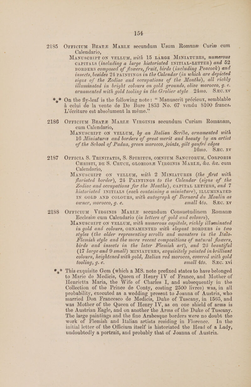 Calendario, , MANUSCRIPT ON VELLUM, with 15 LARGE MINIATURES, »wmerous CAPITALS (including a large historiated INITIAL-LETTER) and 52 BORDERS composed of flowers, fruit, birds (including Peacock) and insects, besides 24 Patnvinas in the Calendar (in which are depicted signs of the Zodiac and occupations of the Months), all richly illuminated in bright colours on gold grounds, olive morocco, 9. ¢. ornamented with gold tooling in the Grolier style 24mo, SmC.xv 2187 2188 % &amp; celui de la vente de De Bure 1853 No. 67 vendu 8100 francs. L’éeriture est absolument la méme.” Orricium Beats Maritm Vireinirs secundum Curiam Romanam, cum Calendario, Manuscrip? ON VELLUM, by an Italian Scribe, ornamented with 16 Miniatures and borders of great merit and beauty by an artist of the School of Padua, green morocco, joints, gilt gaufré edges l6mo. SC. xv Orricta S. Trinrratis, 8. Sprritus, omnium Sanctorum, CorPoris CHRISTI, DES. CRUCE, GLoRI0S# VirRGINIS Maria, &amp;e. &amp;c. cum Calendario, MANUSCRIPT ON VELLUM, with 2 MiIntaTURES (the first with floriated border), 24 Paintinas to the Calendar (signs of the Zodiac and occupations for the Months), CAPITAL LETTERS, and 7 historiated INITIALS (each containing a miniature), ILLUMINATED IN GOLD AND COLOURS, with autograph of Bernard du Moulin as Owner, MOFOCCO, g. e. small 4to. SMe. xv OrFictum Vireinis Mariz secundum Consuetudinem Roman Eeclesiz cum Calendario (2 letters of gold and colours), MANUSCRIPT ON VELLUM, with numerous capitals, richly illuminated in gold and colours, ORNAMENTED with elegant BORDERS in two siyles (the older representing scrolls and monsters in the Italo- Hlemish style and the more recent compositions of natural flowers, birds and insects in the later Flemish art), and 20 beautiful (17 large and 9 small) MINIATURES, exquisitely painted in brilitant colours, heightened with gold, Italian red morocco, covered with gold tooling, g. é. small 4to, Smo. xvi This exquisite Gem (which a MS. note prefixed states to have belonged to Marie de Medicis, Queen of Henry IV of France, and Mother of Henrietta Maria, the Wife of Charles I, and subsequently in the Collection of the Prince de Conty, costing 2500 livres) was, in all probability, executed as a wedding present to Joanna of Austria, who married Don Francesco de Medicis, Duke of Tuscany, in 1565, and was Mother of the Queen of Henry IV, as on one shield of arms is the Austrian Eagle, and on another the Arms of the Duke of Tuscany. The large paintings and the fine Arabesque borders were no doubt the work of Flemish and Italian artists residing in Florence. In the initial letter of the Officium itself is historiated the Head of a Lady, undoubtedly a portrait, and probably that of Joanna of Austria.