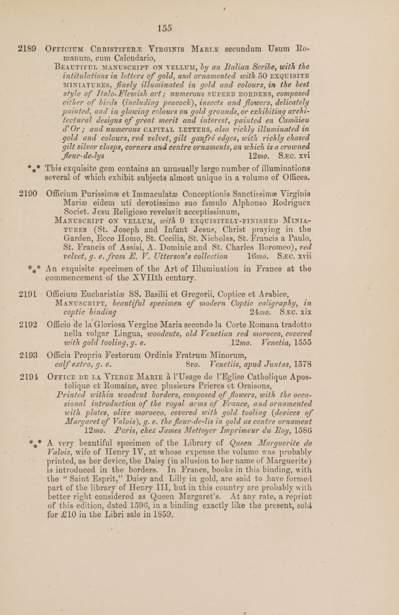 2189 * * * 2190 2192 2198 ZrO 155 OrFrictum CuHristirnR® Vireints Marim secundum Usum Ro- manum, cum Calendario, BEAUTIFUL MANUSCRIPT ON VELLUM, by an Italian Scribe, with the intitulations in letters of gold, and ornamented with 50 EXQUISITE MINIATURES, finely illuminated in gold and colours, in the best style of Italo-Flemish art ; numerous SUPERB BORDERS, composed either of birds (including peacock), insects and flowers, delicately painted, and in glowing colours on gold grounds, or exhibiting archi- tectural designs of great merit and interest, painted en Camdieu d Or; and numerous CAPITAL LETTERS, also richly illuminated in gold and colours, red velvet, gilt gaufré edges, with richly chased gilt silver clasps, corners and centre ornaments, on which is a crowned Jteur-de-lys 12mo. So. xvi several of which exhibit subjects almost unique in a yolume of Offices. Officium Purissime et Immaculate Conceptionis Sanctissime Virginis Marie eidem uti devotissimo suo famulo Alphonso Rodriguez Societ. Jesu Religioso revelavit acceptissinum, MANUSCRIPT ON VELLUM, with 9 EXQUISITELY-FINISHED MIntIs- TURES (St. Joseph and Infant Jesus, Christ praying in the Garden, Ecce Homo, St. Cecilia, St. Nicholas, St. Francis a Paulo, St. Francis of Assisi, A. Dominic and St. Charles Boromeo), red velvet, g. e. from EH. V. Utterson’s collection 16mo. Smo, xvil An exquisite specimen of the Art of Illumination in France at the commencement of the X VIIth century. Officium Eucharistie SS. Basilii et Gregorii, Coptice et Arabice, Manuscript, beautiful specimen of modern Coptic caligraphy, in coptic binding. 24mo. SMO. xix Officio de la Gloriosa Vergine Maria secondo la Corte Romana tradotto nella volgar Lingua, woodcuts, old Venetian red morocco, covered with gold tooling, g. e. —12mo. Venetia, 1555 Officia Propria Festorum Ordinis Fratrum Minorum, calf extra, g. é. | 8vo. Venetiis, apud Juntas, 1578 OFFICE DE LA VIERGE Marte a l’Usage de l’Eglise Catholique Apos- tolique et Romaine, avec plusieurs Prieres et Oraisons, Printed within woodcut borders, composed of flowers, with the occa- sional introduction of the royal arms of Irance, and ornamented with plates, olive morocco, covered with gold tooling (devices of Margaret of Valois), g. e. the fleur-de-lis in gold as centre ornament 12mo. Paris, chez James Mettoyer Imprimeur du Roy, 1586 A very beautiful specimen of the Library of Queen Marguerite de Valois, wife of Henry IV, at whose expense the volume was probably printed, as her device, the Daisy (in allusion to her name of Marguerite) is introduced in the borders. Jn France, books in this binding, with the “Saint Esprit,” Daisy and Lilly in gold, are said to have formed part of the library of Henry III, butin this country are probably with better right considered as Queen Margaret’s. At any rate, a reprint of this edition, dated 1596, in a binding exactly like the present, sold for £10 in the Libri sale in 1859,