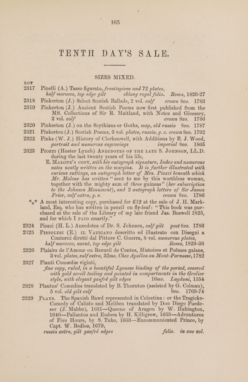 LOY 2317 2318 2319 2320 2321 2322 2323 2328 2329 165 TENTH DAY’S SALE. SIZES MIXED. Pinelli (A.) Tasso figurato, frontispiece and 72 plates, half morocco, top edge gilt oblong royal folio. Roma, 1826-27 Pinkerton (J.) Select Scotish Ballads, 2 vol. calf crown 8vo. 1788 Pinkerton (J.) Ancient Scotish Poems now first published from the MS. Collections of Sir R. Maitland, with Notes and Glossary, 2 vol. calf crown 8vo. 1786 Pinkerton (J.) on the Scythians or Goths, map, old russia 8vo. 1787 Pinkerton (J.) Scotish Poems, 3 vol. plates, russia, g.e. crown 8vo. 1792 Pinks (W. J.) History of Clerkenwell, with Additions by E. J. Wood, portrait and numerous engravings suneree 8vo. 1865 Priozzit (Hester Lynch) ANECDOTES OF THE LATE 8S. Jonunson, LL.D. during the last twenty years of his life, EH, MaLone’s Copy, with his autograph signature, Index and numerous notes neatly written on the margins. It is further illustrated with curious cuttings, an autograph letter of Mrs. Piozzi beneath which Mr. Malone has written “sent to me by this worthless woman, together with the mighty sum of three guineas” (her subscription to the Johnson Monument), and 2 autograph letters of Sir James Prior, calf extra, g. é. crown 8vo. 1786 A most interesting copy, purchased for £12 at the sale of J. H. Mark- land, Esq. who has written in pencil on fly-leaf: “This book was pur- chased at the sale of the Library of my late friend Jas. Boswell 1825, and for which I parp smartly.” Piozzi (H. L.) Anecdotes of Dr. 8S. Johnson, calf gilt post 8vo. 1786 Pistoutest (E.) 11 Vaticano descritto ed illustrato con Disegni a Contorni diretti dal Pittore C. Guerra, 8 vol. numerous plates, half morecco, uncut, top edge gilt Loma, 1829-38 Plaisirs de Amour ou Recueil de Contes, Histoires et Poémes galans, 3 vol. plates, calf extra, 32mo. Chez Apollon au Mont-Parnasse, 1782 Plauti Comeedie viginti, Jine copy, ruled, in a beautiful Lyonese binding of the period, covered with gold scroll tooling and painted in compartments in the Grolier style, with elegant gaufré gilt edges 16mo. Lugduni, 1554 Plautus’ Comedies translated by B. Thornton (assisted by G. Colman), 5 vol. old gilt calf Svo. 1769-74 Comedy of Calisto and Melibea translated by Don Diego Puede- ser (J. Mabbe), 1631—Queene of Aragon by W. Habington, 1640—Pallantus and Eudora by H. Killigrew, 16583—Adventures of Five Hours, by S. Tuke, 1663—Excommunicated Prince, by Capt. W. Bedloe, 1679,