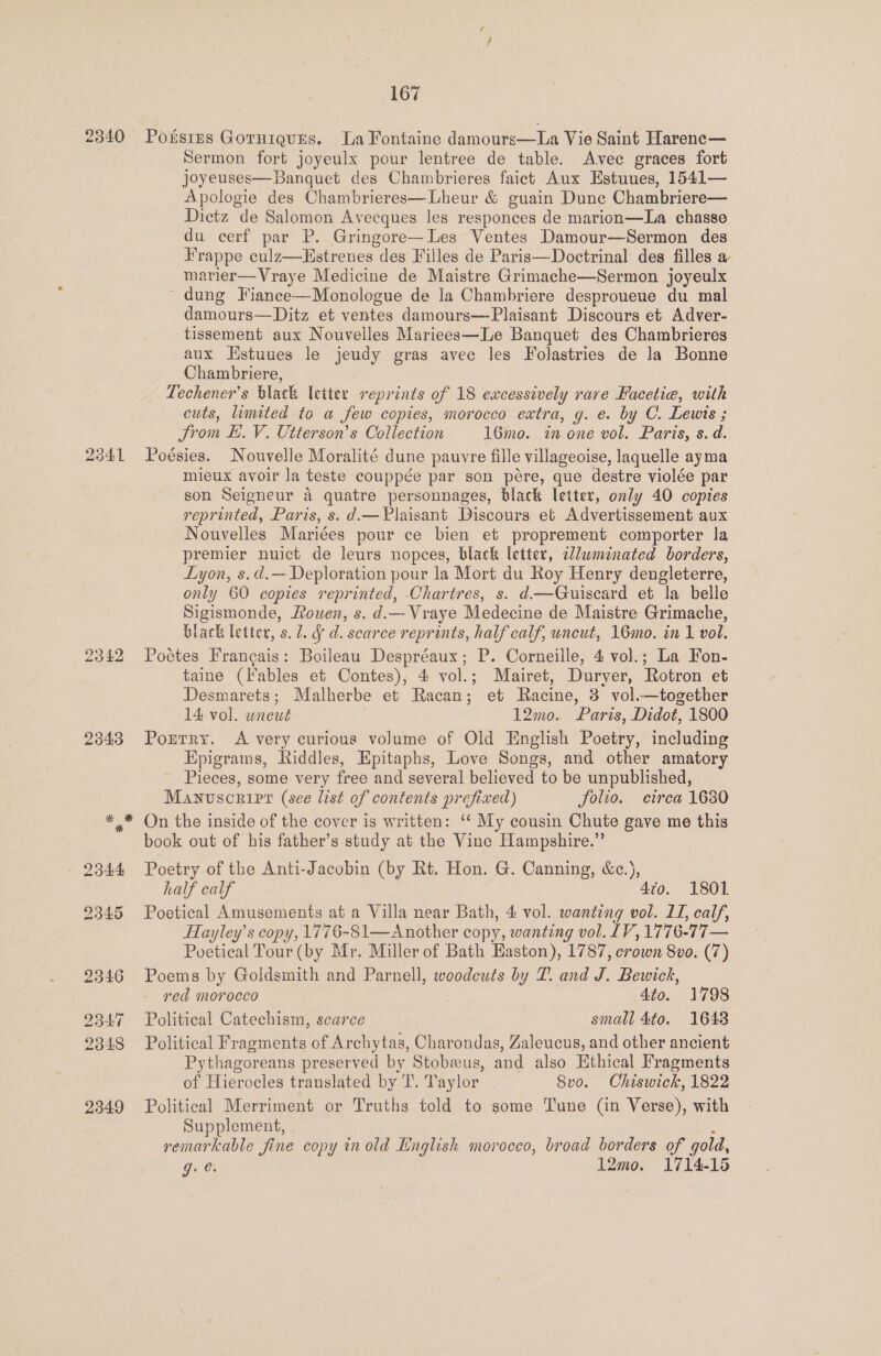 2841 2843 Sermon fort joyeulx pour lentree de table. Avee graces fort joyeuses—Banquet des Chambrieres faict Aux Estuues, 1541— Apologie des Chambrieres—Lheur &amp; guain Dune Chambriere— Dictz de Salomon Avecques les responces de marion—La chasse du cerf par P. Gringore—Les Ventes Damour—Sermon des Frappe culz—Hstrenes des Filles de Paris—Doctrinal des filles a marier—Vraye Medicine de Maistre Grimache—Sermon joyeulx ~ dung Fiance—Monologue de la Chambriere desproueue du mal damours—Ditz et ventes damours—Plaisant Discours et Adver- tissement aux Nouvelles Mariees—Le Banquet des Chambrieres aux Hstuues le jeudy gras avec les Folastries de la Bonne Chambriere, _ Lechener’s black letter reprints of 18 excessively rare Facetie, with cuts, limited to a few copies, morocco extra, g. e. by C. Lewis ; _ from EL. V. Utterson’s Collection 16mo. in one vol. Paris, s. d. Poésies. Nouvelle Moralité dune pauvre fille villageoise, laquelle ayma mieux avoir la teste couppée par son pere, que destre violée par son Seigneur a quatre personnages, black letter, only 40 copies reprinted, Paris, s. d.—Plaisant Discours et Advertissement aux ~ Nouvelles Mariées pour ce bien et proprement comporter la premier nuict de leurs nopces, black letter, alwminated borders, Lyon, s.d.— Deploration pour la Mort du Roy Henry dengleterre, only 60 copies reprinted, Chartres, s. d—Guiscard et la belle Sigismonde, Rowen, s. d.— Vraye Medecine de Maistre Grimache, black letter, s. 1. § d. scarce reprints, half calf, uncut, 16mo. in 1 vol. Poétes Francais: Boileau Despréaux; P. Corneille, 4 vol.; La Fon- taine (lables et Contes), 4 vol.; Mairet, Duryer, Rotron et Desmarets; Malherbe et Racan; et Racine, 8 vol.—together 14 vol. wneut 12mo. Paris, Didot, 1800 Portry. A very curious volume of Old English Poetry, including Epigrams, Riddles, Epitaphs, Love Songs, and other amatory _ Pieces, some very free and several believed to be unpublished, Manuscript (see list of contents prefixed) folio. cirea 1680 On the inside of the cover is written: ‘“‘ My cousin Chute gave me this book out of his father’s study at the Vine Hampshire.” Poetry of the Anti-Jacobin (by Rt. Hon. G. Canning, &amp;c.), half calf 4to. 1801 Poetical Amusements at a Villa near Bath, 4 vol. wanting vol. LI, calf, Hayley’s copy, 1776-81—Another copy, wanting vol. LV, 1776-77— Poetical Tour (by Mr. Miller of Bath Easton), 1787, crown 8vo. (7) Poems by Goldsmith and Parnell, woodcuts by 7. and J. Bewick, red morocco 4to. 1798 Political Catechism, scarce small 4to. 1642 Political Fragments of Archytas, Charondas, Zaleucus, and other ancient Pythagoreans preserved by Stobeeus, and also Ethical Fragments of Hierocles translated by T. Taylor 8v0. Chiswick, 1822 Political Merriment or Truths told to some Tune (in Verse), with Supplement, remarkable fine copy in old Knglisk morocco, broad borders of gold, Ge 12mo. 1714-15