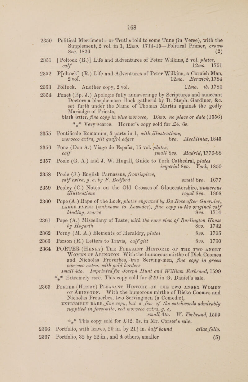 2350 2365 2366 168 Political Merriment: or Truths told to some Tune (in Verse), with the Supplement, 2 vol. in 1, 12m0. 1714-15— Political Primer, crown 8v0. 1826 (2) [ Poltock (R.)] Life and Adventures of Peter Wilkins, 2 vol. plates, calf 12mo. 1751 glued (R. ) Life and Adventures of Peter Wilkins, a Cornish Man, 2 vol. 12mo. Berwick, 1784 Poltock. Another copy, 2 vol. 12mo. 1b. 1784 Ponet (Bp. J.) Apologie fully aunsweringe by Scriptures and aunceant Doctors a blasphemose Book gatherid by D. Steph. Gardiner, &amp;e. set furth under the Name of Thomas Martin against the godly Mariadge of Priests, black letter, fine copy in blue morocco, 16mo. no place or date (1556) ** Very scarce. Horner’s copy sold for £4. 6s. Pontificale Romanum, 8 parts in 1, with allustrations, morocco extra, gilt gaufré edges 8vo. Mechlime, 1845 Ponz (Don A.) Viage de Espana, 15 vol. plates, : calf small 8vo. Madrid, 1776-88 Poole (G. A.) and J. W. Hugall, Guide to York Cathedral, plates imperial 8vo. York, 1850 Poole (J.) English Parnassus, frontispiece, calf extra, g.e. by F. Bedford small 8vo. 1677 Pooley (C.) Notes on the Old Crosses of Gloucestershire, numerous allustrations royal 8vo. 1868 Pope (A.) Rape of the Lock, plates engraved by Du Bosc after Guernier, LARGE PAPER (unknown to Lowndes), fine copy in the original calf binding, scarce 7 Svo. 1714 Pope (A.) Miscellany of Taste, with the rare view of Burlington House by Hogarth 8vo. 1732 Porny (M. A.) Elements of Heraldry, plates . 8vo. 1795 Porson (R.) Letters to Travis, calf gilt 8vo. 1790 PORTER (Henry) Toe Prrasanrt HisTrorrz oF THE TWO ANGRY Women or Apineron. With the humorous mirthe of Dick Coomes and Nicholas Proverbes, -two Serving-men, jine copy in green morocco extra, with gold borders small 4to. Imprinted for Joseph Hunt and William Ferbrand, 1599 *,* Extremely rare. This copy sold for £29 in G. Daniel’s sale. Porter (Henry) Pruasant History oF THE TWO AN@RY WOMEN or Abineton. With the humorous mirthe of Dicke Coomes and Nicholas Prouerbes, two Servingmen (a Comedie), | EXTREMELY RARE fine copy, but a few of the catchwords admirably supplied in facsimile, red morocco extra, J. €, small Ato. W. ferbrand, 1599 *,* This copy sold for £12. 5s. in Mr. Corser’s sale. Portfolio, with leaves, 29 in. by 213 in. half bound atlas folio.