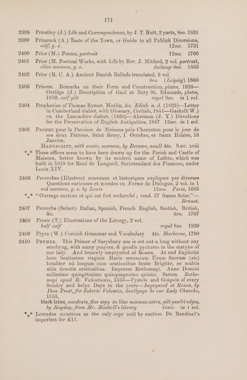 2398 2399 2400 2401 24.02 2403 2404 2405 171 Priestley (J.) Life and Correspondence, by J. T. Rutt, 2 parts, 8vo. 1831 Primeock (A.) Taste of the Town, or Guide to all Publick Diversions, calf, g. e. 12mo. 1731 Prior (M.) Poems, portrait 120. 1766 Prior (M. Poetical Works, with Life by Rev. J. Mitford, 2 vol. portrait, olive morocco, g. é. foolscap 8vo. 1885 Prior (R. C. A.) Ancient Danish Ballads translated, 3 vol. 8vo. (Leipzig) 1860 Prisons. Remarks on their Form and Construction, plates, 1826— Orridge (J.) Description of Gaol at Bury St. Edmunds, plates, 1819, calf gilt royal 8vo. in 1 vol. Prophecies of Thomas Rymer, Merlin, &amp;c. Hdinb. n. d. (1823)— Letter in Cumberland dialect, with Glossary, Carlisle, 1841—Gaskell( W.) on the Lancashire dialect, (1850)—Akerman (J. Y.) Directions for the Preservation of English Antiquities, 1857 12mo. in 1 vol. Propre pour la Paroisse de Maisons prés Charenton pour le jour de ses deux Patrons, Saint Remy, 1 Octobre, et Saint Hilaire, 13 Janvier, Manuscript, with music, morocco, by Derome, small 4to. Smo. xviii These offices seem to have been drawn up for the Parish and Castle of Maisons, better known by its modern name of Lafitte, which was built in 1658 for René de Longueil, Surintendant des Finances, under Louis XIV. Proverbes (Illustres) nouveaux et historiques expliquez par diverses Questions curieuses et morales en Forme de Dialogue, 2 vol. in 1 red morocco, g. e. by Lewis 12mo0. Paris, 1665 ‘‘ Ouvrage curieux et qui est fort recherché ; vend. 57 francs Solar.”— Brunet. Proverbs (Select) Italian, Spanish, French English, Scotish, British, &amp;e. 8vo. 1707 Pruen (T.) Illustrations of the Liturgy, 2 vol. half calf royal 8vo. 1820 Pryce (W.) Cornish Grammar and Vocabulary 4to. Sherborne, 1790 PrymeR. This Primer of Sarysbury use is set out a long without ony serchyng, with many prayers, &amp; goodly pyctures in the matyns of our lady. And benewlv emprynted at Rouen. At end Expliciut hore beatissime virginis Marie secundum Usum Sacrum (sic) totaliter ad longum cum orationibus beate Brigitte, ac multis aliis deuotis orationibus. Impresse Rothomagi. Anno Domini millesimo quingétesimo quinquagesimo quinto. Sarum. Lotho- magi apud hk. Valentinum, 1555—FPystels and Gospels of every Sonday and holye Daye in the yeere—Jmprynted at Rouen, by Ihon Prest, for koberte Valentin, dwellynge be our Lady Churche, 1655, black letter, woodcuts, fine copy in blue morocco extra, gilt gautré edges, by Hayday, from Mr. Maskell’s library l6mo. in 1 vol. imperfect for £11.