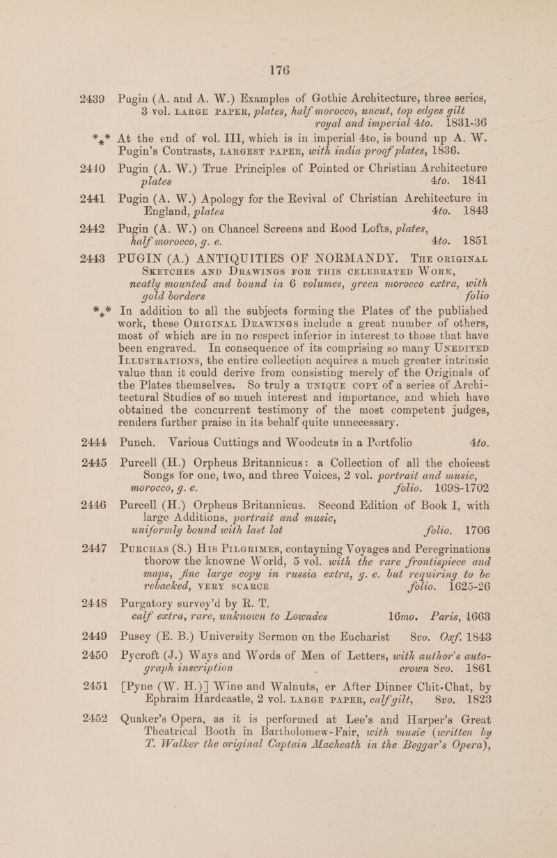 24.44 2445 2446 2447 2448 2449 2450 2451 2452 176 Pugin (A. and A. W.) Examples of Gothic Architecture, three series, 3 vol. LARGE PAPER, plates, half morocco, uncut, top edges gilt royal and imperial 4to. 1831-36 At the end of vol. III, which is in imperial 4to, is bound up A. W. Pugin’s Contrasts, LARGEST PAPER, with india proof plates, 1836. Pugin (A. W.) True Principles of Pointed or Christian Architecture plates 4to. 1841 Pugin (A. W.) Apology for the Revival of Christian Architecture in England, plates 4to. 1848 Pugin (A. W.) on Chancel Screens and Rood Lofts, plates, half morocco, g. é. 4to. 1851 PUGIN (A.) ANTIQUITIES OF NORMANDY. Tue orteinan SKETCHES AND DRAWINGS FOR THIS CELEBRATED WoRK, neatly mounted and bound in 6 volumes, green morocco extra, with gold borders folio In addition to all the subjects forming the Plates of the published work, these Or1taInaL Drawines include a great number of others, most of which are in no respect inferior in interest to those that have been engraved. In consequence of its comprising so many UNEDITED ILLustRATIONS, the entire collection acquires a much greater intrinsic value than it could derive from consisting merely of the Originals of the Plates themselves. So truly a un1quE copy of a series of Archi- tectural Studies of so much interest and importance, and which have obtained the concurrent testimony of the most competent judges, renders further praise in its behalf quite unnecessary. Punch. Various Cuttings and Woodcuts in a Portfolio Ato. Purcell (H.) Orpheus Britannicus: a Collection of all the choicest Songs tor one, two, and three Voices, 2 vol. portrait and music, MOPOCCO, g. €. folio. 1698-1702 Purcell (H.) Orpheus Britannicus. Second Edition of Book I, with large Additions, portrait and music, uniformly bound with last lot folio. 1706 Purcuas (S.) His Prnerimss, contayning Voyages and Peregrinations thorow the knowne World, 5 vol. with the rare frontispiece and maps, fine large copy in russia extra, g.e. but requiring to be rebacked, VERY SCARCE folio. 1625-26 Purgatory survey’d by R. T. | calf extra, rare, unknown to Lowndes l6mo. Paris, 1663 Pusey (EH. B.) University Sermon on the Eucharist 8vo. Oxf. 1848 Pycroft (J.) Ways and Words of Men of Letters, with author’s auto- graph inscription crown 8vo. 1861 [Pyne (W. H.)] Wine and Walnuts, er After Dinner Chit-Chat, by Ephraim Hardcastle, 2 vol. LarGE PAPER, calfgilt, 8vo, 1823 Quaker’s Opera, as it is performed at Lee’s and Harper’s Great Theatrical Booth in Bartholomew-Fair, with musie (written by LT. Walker the original Captain Macheath in the Beggar’s Opera),