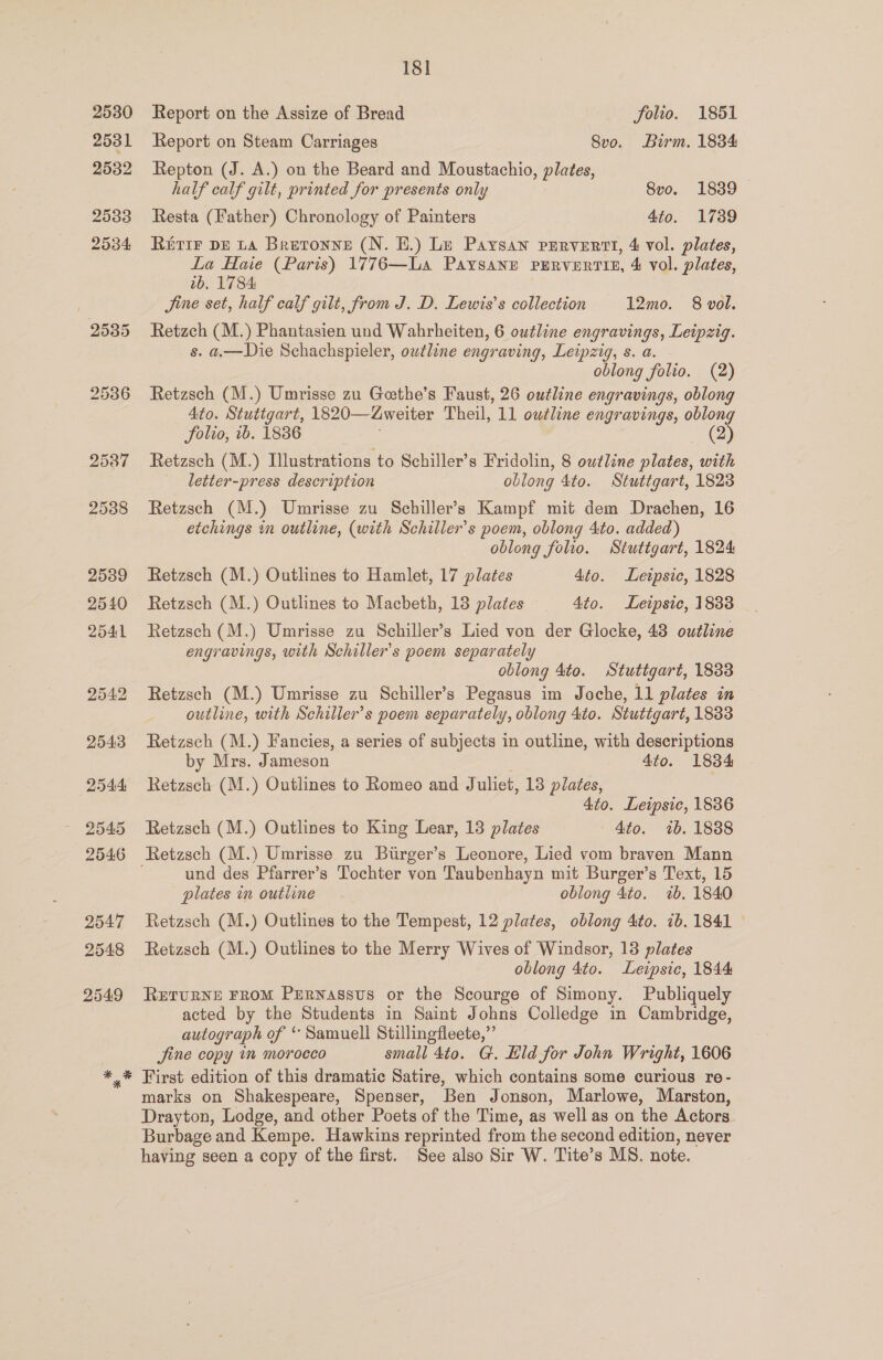 Report on the Assize of Bread folio. 1851 Report on Steam Carriages Svo. Birm. 1834 Repton (J. A.) on the Beard and Moustachio, plates, half calf gilt, printed for presents only 8vo. 1839 Resta (Father) Chronology of Painters 4to. 1789 REIFF DE LA Bretonne (N. HE.) Le Paysan pervert, 4 vol. plates, La Haie (Paris) 1776—La Paysany PERVERTIE, 4 vol. plates, 1b, 1784 Jine set, half calf gilt, from J. D. Lewis’s collection 12mo. 8 vol. Retzch (M.) Phantasien und Wabrheiten, 6 outline engravings, Leipzig. s. a.—Die Schachspieler, outline engraving, Leipzig, s. a. oblong folio. (2) Retzsch (M.) Umrisse zu Geethe’s Faust, 26 outline engravings, oblong 4to. Stuttgart, 1820— weiter Theil, 11 outline engravings, oblong Solio, 1b. 1836 (2) Retzsch (M.) Illustrations to Schiller’s Fridolin, 8 outline plates, with letter-press description oblong 4to. Stuttgart, 1823 Retzsch (M.) Umrisse zu Schiller’s Kampf mit dem Drachen, 16 etchings in outline, (with Schiller’s poem, oblong 4to. added) oblong folio. Stuttgart, 1824 Retzsch (M.) Outlines to Hamlet, 17 plates 4to. Leipsic, 1828 Retzsch (M.) Outlines to Macbeth, 13 plates Ato. Leipsic, 1833 Retzsch (M.) Umrisse zu Schiller’s Lied von der Glocke, 48 outline engravings, with Schiller’s poem separately oblong 4to. Stuttgart, 1833 Retzsch (M.) Umrisse zu Schiller’s Pegasus im Joche, 11 plates in outline, with Schiller’s poem separately, oblong 4to. Stuttgart, 1883 Retzsch (M.) Fancies, a series of subjects in outline, with descriptions by Mrs. Jameson 4to. 1834 Retzsch (M.) Outlines to Romeo and Juliet, 13 plates, 4to. Leipsic, 1886 Retzsch (M.) Outlines to King Lear, 13 plates 4to. 7b. 1888 und des Pfarrer’s Tochter von Taubenhayn mit Burger’s Text, 15 plates in outline oblong 4to. 7b. 1840 Retzsch (M.) Outlines to the Tempest, 12 plates, oblong 4to. 1b. 1841 © Retzsch (M.) Outlines to the Merry Wives of Windsor, 13 plates oblong 4to. Leipsic, 1844 RETURNE FROM Pmrnassus or the Scourge of Simony. Publiquely acted by the Students in Saint Johns Colledge in Cambridge, autograph of “ Samuell Stillingfleete,”’ Jjine copy im morocco small 4to. G. Eld for John Wright, 1606 First edition of this dramatic Satire, which contains some curious re- marks on Shakespeare, Spenser, Ben Jonson, Marlowe, Marston, Drayton, Lodge, and other Poets of the Time, as ‘well as on the Actors Burbage and Kempe. Hawkins reprinted from the second edition, never having seen a copy of the first. See also Sir W. Tite’s MS. note.