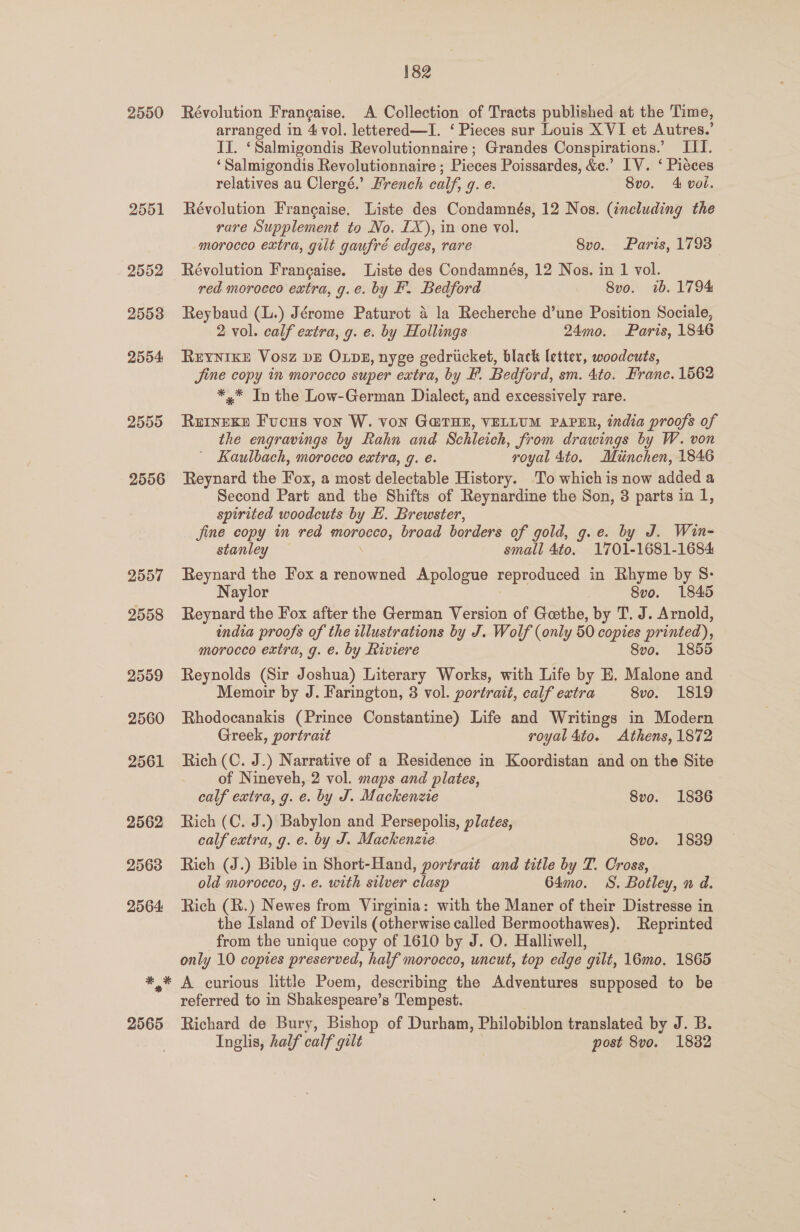 2550 2551 2552 2553 2554 2555 2556 # * 2565 182 Révolution Frangaise. A Collection of Tracts published at the Time, arranged in 4 vol. lettered—I. ‘ Pieces sur Louis XVI et Autres.’ II. ‘Salmigondis Revolutionnaire ; Grandes Conspirations.’ III. ‘Salmigondis Revolutionnaire ; Pieces Poissardes, &amp;e.’ IV. ‘ Pieces relatives au Clergé.’ French calf, g. e. 8vo. 4 vol. Révolution Francaise. Liste des Condamnés, 12 Nos. (including the rare Supplement to No. [X), in one vol. morocco extra, gilt gaufré edges, rare 8vo. Paris, 1793 Révolution Frangaise. Liste des Condamnés, 12 Nos. in 1 vol. red morocco extra, g.e. by EF’. Bedford 8vo. 1b. 1794 Reybaud (L.) Jérome Paturot 4 la Recherche d’une Position Sociale, 2 vol. calf extra, g. e. by Hollings 24mo. Paris, 1846 REYNIKE Vosz bE Ops, nyge gedricket, black letter, woodcuts, Jine copy in morocco super extra, by F. Bedford, sm. 4to. Franc. 1562 *,* In the Low-German Dialect, and excessively rare. aveees FucHS von W. VON G@THE, VELLUM PAPER, india proofs of the engravings by Rahn and Schleich, from drawings by W. von _ Kaulbach, morocco extra, g. e. royal 4to. Muinchen, 1846 Reynard the Fox, a most delectable History. To which is now added a Second Part and the Shifts of Reynardine the Son, 3 parts ia 1, spirited woodcuts by E. Brewster, fine copy in red morocco, broad borders of gold, g.e. by J. Win- stanley small 4to. 1701-1681-1684 Reynard the Fox a renowned Apologue reproduced in Rhyme by 8: Naylor 8vo. 1845 Reynard the Fox after the German Version of Goethe, by T. J. Arnold, india proofs of the illustrations by J. Wolf (only 50 copies printed), morocco extra, g. e. by Riviere 8vo. 1855 Reynolds (Sir Joshua) Literary Works, with Life by E. Malone and Memoir by J. Farington, 3 vol. portrait, calf extra 8vo. 1819 Rhodocanakis (Prince Constantine) Life and Writings in Modern Greek, portrait royal 4to. Athens, 1872 Rich (C. J.) Narrative of a Residence in Koordistan and on the Site of Nineveh, 2 vol. maps and plates, calf extra, g. e. by J. Mackenzie 8vo. 1836 Rich (C. J.) Babylon and Persepolis, plates, calf extra, g. e. by J. Mackenzie 8vo. 1839 Rich (J.) Bible in Short-Hand, portrait and title by T. Cross, old morocco, g. e. with silver clasp 64m0. S. Botley, n d. Rich (R.) Newes from Virginia: with the Maner of their Distresse in the Island of Devils (otherwise called Bermoothawes). Reprinted from the unique copy of 1610 by J. O. Halliwell, only 10 copies preserved, half morocco, uncut, top edge ‘gilt, 16mo. 1865 A curious little Poem, describing the Adventures supposed to be referred to in Shakespeare’ s Tempest. Richard de Bury, Bishop of Durham, Philobiblon translated by J. B. Inglis, half calf gilt post 8vo. 1882