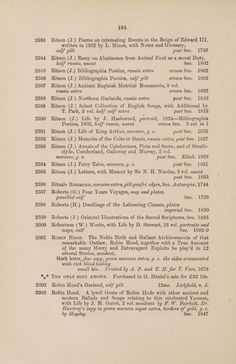 2583 2584 2585 _ 2586 2587 2588 2589 2590 2591 2592 2593 2594 2595 2596 2597 2598 2599 2600 2601 184. Ritson (J.) Poems on ifiteresting Events in the Reign of Edward IIT, written in 1852 by L. Minot, with Notes and Glossary, calf gilt - post 8vo. 1796 Ritson (J.) Essay on Abstinence from Animal Food as a moral Duty, half russia, uncut 8vo. 1802 Ritson (J.) Bibliographia Poetica, russia extra crown.8vo. 1802 Ritson (J.) Bibliographia Poetica, calf gilt crown 8vo. 1802 Ritson (J.) Ancient Engleish Metrical Romanceés, 3 vol. russia extra crown 8vo. 1802 Ritson (J.) Northern Garlands, russia extra post 8vo. 1810 Ritson (J.) Select Collection of English Songs, with Additional by T. Park, 3 vol. half calf extra post 8vo. 1813 Ritson (J.) Life by J. Haslewood, ceil 1824—Bibliographia Poetica, 1802, half russia, uncut crown 8vo. 2 vol. in 1 Ritson (J.) Life of King Arthur, morocco, g. e. post 8vo. 1825 Ritson (J.) Memoirs of the Celts or Gauls, russia extra, post 8vo. 1827 Ritson (J.) Annals of the Caledonians, Picts and Scots; and of Strath- clyde, Cumberland, Galloway and Murray, 2 vol. mMoOroccd, J. €. post 8vo. Edinb. 1828 Ritson (J.) Fairy Tales, morocco, g. e. post 8vo. 18381 Ritson (J.) Letters, with Memoir by Sir N. H. Nicolas, 2 vol. uncut post 8vo. 18388 Rituale Romanum, morocco extra, gilt gaufré edges, 8v0. Antverpie, 1744 Roberts (G.) Four Years Voyages, map and plates, panelled calf 8vo. - 1726 Roberts (H.) Dwellings of the Labouring Classes, plates — imperial 8vo. 1850 Roberts (J.) Oriental Illustrations of the Saered Scriptures, 8vo. 1835 Robertson (W.) Works, with Life by D. Stewart, 13 vol. portraits and maps, calf 8vo. 1802-9 Rosin Hoop. The Noble Birth and Gallant Atchievements of that remarkable Outlaw, Robin Hood, together with a True Account of the many Merry and Extravagant Exploits he play’d in 12 several Stories, woodcut, | black letter, fine copy, green morocco extra, g. e. the sides ornamented with rich blind tooling small 4éo. Printed by A. P. and T. H. for 7. Vere, 1678 THE ONLY copy KNOWN. Purchased in G. Daniel’s sale for £32 10s. Robin Hood’s Garland, calf gilt 12mo. Lichfield, n. d. Robin Hood. A lytell Geste of Robin Hode with other ancient and modern Ballads and Songs relating to this celebrated Yeoman, with Life by J: M. Gutch, 2 vol. woodcuts by F. W. Fairholt, Dr. Hawtrey’s copy in green morocco super extra, borders of gold, q. e. by Hayday Svo. 1847