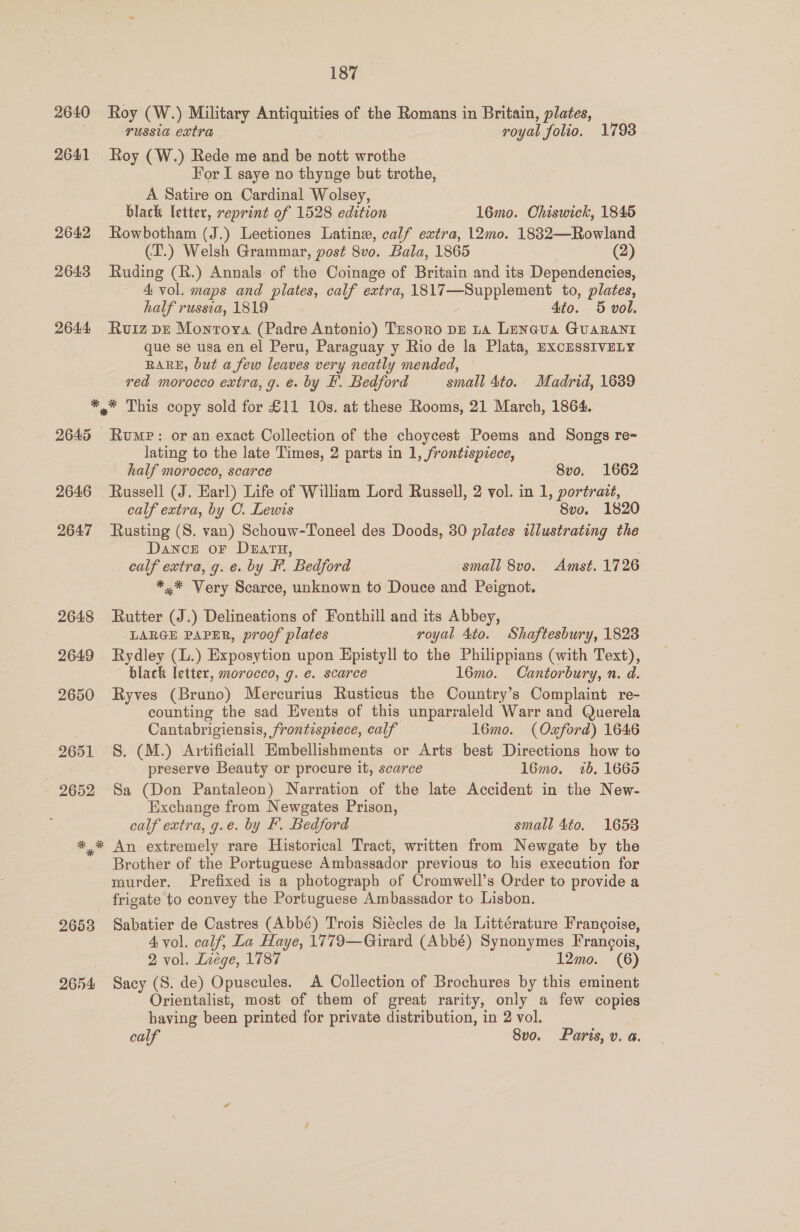 2640 2641 2642 2643 2644 187 Roy (W.) Military Antiquities of the Romans in Britain, plates, __ russia extra royal folio. 1798 Roy (W.) Rede me and be nott wrothe For I saye no thynge but trothe, A Satire on Cardinal Wolsey, black letter, reprint of 1528 edition 16mo. Chiswick, 1845 Rowbotham (J.) Lectiones Latinew, calf extra, 12mo. 1882—Rowland (T.) Welsh Grammar, post 8vo. Bala, 1865 = (2) Ruding (R.) Annals of the Coinage of Britain and its Dependencies, 4 vol. maps and plates, calf extra, HONS Gee aa to, plates, half russia, 1819 7 4to. 5 vol. Ruiz pr Montoya (Padre Antonio) Tesoro DE ta Lencua Guarani que se usa en el Peru, Paraguay y Rio de la Plata, EXCESSIVELY RARE, but a few leaves very neatly mended, red morocco extra, g. e. by F. Bedford small 4to. Madrid, 16389 2645 2646 2647 Rump: or an exact Collection of the choycest Poems and Songs re- lating to the late Times, 2 parts in 1, frontispiece, half morocco, scarce 8vo. 1662 Russell (J. Earl) Life of William Lord Russell, 2 vol. in 1, portrait, calf extra, by C. Lewis 8vo. 1820 Rusting (S. van) Schouw-Toneel des Doods, 30 plates illustrating the Dance or D&amp;arH, calf extra, g. e. by F. Bedford small 8vo. Amst. 1726 *.* Very Scarce, unknown to Douce and Peignot. Rutter (J.) Delineations of Fonthill and its Abbey, LARGE PAPER, proof plates royal 4to. Shaftesbury, 1823 Rydley (L.) Exposytion upon Epistyll to the Philippians (with Text), black letter, morocco, g. e. scarce 16mo. Cantorbury, n. d. counting the sad Events of this unparraleld Warr and Querela Cantabrigiensis, frontispiece, calf 16mo. (Oxford) 1646 S. (M.) Artificiall Embellishments or Arts best Directions how to preserve Beauty or procure it, scarce 1l6mo. 16. 1665 Sa (Don Pantaleon) Narration of the late Accident in the New- Exchange from Newgates Prison, calf extra, g.e. by F. Bedford small 4to. 1653 An extremely rare Historical Tract, written from Newgate by the Brother of the Portuguese Ambassador previous to his execution for murder. Prefixed is a photograph of Cromwell’s Order to provide a frigate to convey the Portuguese Ambassador to Lisbon. Sabatier de Castres (Abbé) Trois Siécles de la Littérature Francoise, 4 vol. calf, La Haye, 1779—Girard (Abbé) Synonymes Fran¢ois, 2 vol. Lxvége, 1787 12mo. (6) Sacy (S. de) Opuscules. A Collection of Brochures by this eminent Orientalist, most of them of great rarity, only a few copies having been printed for private distribution, in 2 vol. calf 8vo. Paris, v. a.