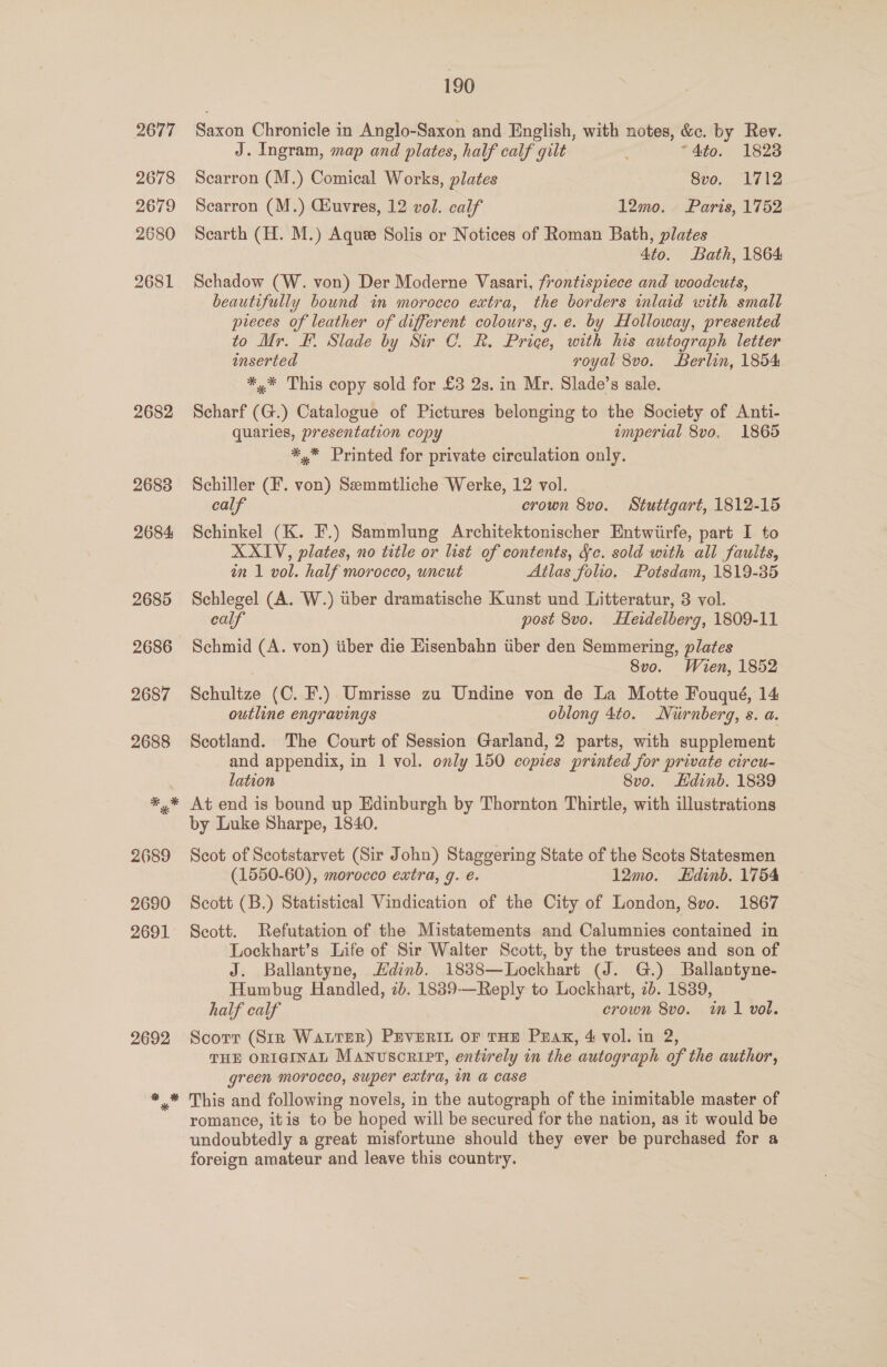 2677 2678 2679 2680 2681 2682 190 Saxon Chronicle in Anglo-Saxon and English, with notes, &amp;c. by Rev. J. Ingram, map and plates, half calf gilt “4to. 1828 Scarron (M.) Comical Works, plates 8vo. 1712 Scarron (M.) Giuvres, 12 vol. calf 12mo. Paris, 1752 Searth (H. M.) Aquee Solis or Notices of Roman Bath, plates 4to. Bath, 1864 Schadow (W. von) Der Moderne Vasari, frontispiece and woodcuts, beautifully bound in morocco extra, the borders inlaid with small pieces of leather of different colours, g. e. by Holloway, presented to Mr. F. Slade by Sir C. R. Price, with his autograph letter inserted royal 8vo. Berlin, 1854 *,* This copy sold for £3 2s. in Mr. Slade’s sale. Scharf (G.) Catalogue of Pictures belonging to the Society of Anti- quaries, presentation copy imperial 8vo. 1865 *,* Printed for private circulation only. Schiller (F. von) Semmtliche Werke, 12 vol. calf crown 8vo. Stuttgart, 1812-15 Schinkel (K. F.) Sammlung Architektonischer Entwiirfe, part I to XXIV, plates, no title or list of contents, Sc. sold with all faults, an 1 vol. half morocco, uncut Atlas folio. Potsdam, 1819-35 Schlegel (A. W.) tiber dramatische Kunst und Litteratur, 3 vol. calf post 8vo. Heidelberg, 1809-11 Schmid (A. von) iiber die Eisenbahn iiber den Semmering, plates 8vo. Wien, 1852 Schultze (C. F.) Umrisse zu Undine von de La Motte Fouqué, 14 outline engravings oblong 4to. Niirnberg, s. a. Scotland. The Court of Session Garland, 2 parts, with supplement and appendix, in 1 vol. only 150 copies printed for private circu- lation 8vo. Hdinb. 1839 At end is bound up Edinburgh by Thornton Thirtle, with illustrations by Luke Sharpe, 1840. Scot of Scotstarvet (Sir John) Staggering State of the Scots Statesmen (1550-60), morocco extra, 9. e. 12mo. Edinb. 1754 Scott (B.) Statistical Vindication of the City of London, 8vo. 1867 Scott. Refutation of the Mistatements and Calumnies contained in Lockhart’s Life of Sir Walter Scott, by the trustees and son of J. Ballantyne, Hdinb. 1838—Lockhart (J. G.) Ballantyne- Humbug Handled, 2b. 1839-—Reply to Lockhart, 2b. 1839, half calf crown 8vo. m1 vol. Scorn (Sir WaLTER) PEVERIL OF THE PEAK, 4 vol. in 2, THE ORIGINAL Manuscrirt, entirely in the autograph of the author, green morocco, super extra, in a case This and following novels, in the autograph of the inimitable master of romance, itis to be hoped will be secured for the nation, as it would be undoubtedly a great misfortune should they ever be purchased for a foreign amateur and leave this country.