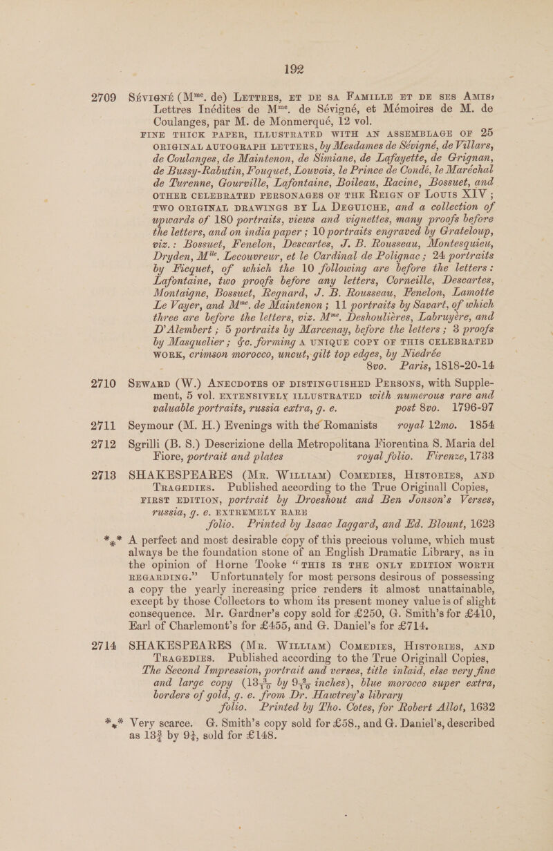 2710 2711 2712 27138 Lettres Inédites de M™. de Sévigné, et Mémoires de M. de Coulanges, par M. de Monmerqué, 12 vol. FINE THICK PAPER, ILLUSTRATED WITH AN ASSEMBLAGE OF 25 ORIGINAL AUTOGRAPH LETTERS, by Mesdames de Séviqné, de Villars, de Ooulanges, de Maintenon, de Simiane, de Lafayette, de Grignan, de Bussy-Rabutin, Fouquet, Lowvois, le Prince de Condé, le Maréchal de Turenne, Gourville, Lafontaine, Boileau, Racine, Bossuet, and OTHER CELEBRATED PERSONAGES OF THE Re1tan or Louis XIV ; TWO ORIGINAL DRAWINGS BY La De@uionn, and a collection of upwards of 180 portraits, views and vignettes, many proofs before the letters, and on india paper ; 10 portraits engraved by Grateloup, viz.: Bossuet, Fenelon, Descartes, J. B. Rousseau, Montesquieu, Dryden, M™. Lecouvreur, et le Cardinal de Polignac ; 24 portraits by Hicquet, of which the 10 following are before the letters: Lafontaine, two proofs before any letters, Corneille, Descartes, Montaigne, Bossuet, Regnard, J. B. Rousseau, Fenelon, Lamotte Le Vayer, and M™. de Maintenon; 11 portraits by Savart, of which three are before the letters, viz. M™. Deshouliéres, Labruyere, and D’ Alembert ; 5 portraits by Marcenay, before the letters ; 3 proofs by Masquelier ; Se. forming A UNIQUE COPY OF THIS CELEBRATED WORK, crimson morocco, uncut, gilt top edges, by Niedrée 8v0. Paris, 1818-20-14 SEWARD (W.) ANECDOTES OF DISTINGUISHED PERSoNS, with Supple- | ment, 5 vol. EXTENSIVELY ILLUSTRATED with numerous rare and valuable portraits, russia extra, g. é. post 8vo. 1796-97 Seymour (M. H.) Evenings with the Romanists royal 12mo. 1854. Serilli (B. 8.) Descrizione della Metropolitana Fiorentina S. Maria del Fiore, portrait and plates royal folio. Firenze, 1733 SHAKESPEARES (Mr. Wiztttam) Comepiss, Histories, aNnpD Tracepies. Published according to the True Originall Copies, FIRST EDITION, portrait by Droeshout and Ben Jonson’s Verses, TUSSIA, J. €. EXTREMELY RARE folio. Printed by Isaac laggard, and Kd. Blount, 1623 2714 always be the foundation stone of an English Dramatic Library, as in the opinion of Horne Tooke “ THIS IS THE ONLY EDITION WORTH REGARDING.” Unfortunately for most persons desirous of possessing a copy the yearly increasing price renders it almost unattainable, except by those Collectors to whom its present money value is of slight consequence. Mr. Gardner’s copy sold for £250, G. Smith’s for £4:10, Earl of Charlemont’s for £455, and G. Daniel’s for £714. SHAKESPEARES (Mrz. Witutiam) Comeprus, Hisrortms, anp Tragepres. Published according to the True Originall Copies, The Second Impression, portrait and verses, title inlaid, else very fine and large copy (1835 by 95 inches), blue morocco super extra, borders of gold, g. e. from Dr. Hawtrey’s library folio. Printed by Tho. Cotes, for Robert Allot, 1632 Very scarce. G.Smith’s copy sold for £58., and G. Daniel’s, described as 133 by 93, sold for £148.