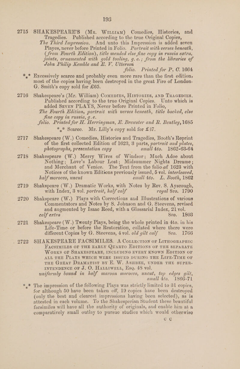 2715 2716 2719 2720 Z7aL By 195 SHAKESPEARE’S (Mr. Wrtrrtam) Comedies, Histories, and Tragedies. Published according to the true Original Copies, The Third Impression. And unto this Impression is added seven Playes, never before Printed in Folio. Portrait with verses beneath, (from Fourth Hdition), title mended else fine copy in russia extra, joints, ornamented with gold tooling, g.e.; from the libraries of John Philip Kemble and #. V. Utterson folio. Printed for P. C. 1664 Excessively scarce and probably even more rare than the first edition; most of the copies having been destroyed in the great Fire of London. G. Smith’s copy sold for £65. Shakespeare’s (Mr. William) Comeprzs, Historizs, AnD TRAGEDIES. Published according to the true Original Copies. Unto which is added Seven PLAYS, Never before Printed in Folio, The Fourth Edition, portrait with verses beneath, title backed, else Jjine copy in russia, g.e. Solio. Printed for H. Herringman, H. Brewster and KR. Bentley, 1685 ** Scarce. Mr. Lilly’s copy sold for £37. Shakespeare (W.) Comedies, Histories and Tragedies, Booth’s Reprint of the first collected Edition of 1623, 3 parts, portrait and plates, photographs, presentation copy small 4to. 1862-63-64 Shakespeare (W.) Merry Wives of Windsor; Much Adoe about Nothing; Love’s Labour Lost; Midsummer Nights Dreame; and Merchant of Venice. The Text from the folio.of 1623 with Notices of the known Editions previously issued, 5 vol. interleaved, half morocco, uncut small 4to. LL. Booth, 1862 Shakspeare (W.) Dramatic Works, with Notes by Rev. S. Ayscough, with Index, 3 vol. portrait, half calf royal 8vo. 1790 Shakspeare (W.) Plays with Corrections and Illustrations of various Commentators and Notes by 8. Johuson and G. Steevens, revised and augmented by Isaac Reed, with a Glossarial Index, 21 vol. calf extra 8vo. 1803 Shakespeare (W.) Twenty Plays, being the whole printed in 4to. in his Life-Time or before the Restoration, collated where there were different Copies by G. Steevens, 4 vol. old gilt calf | 8vo. 1766 SHAKESPEARE FACSIMILES. A Cottecrion oF Litnograrnic FACSIMILES OF THE EARLY Quarto EDITIONS OF THE SEPARATE Works oF SHAKESPEARE, INCLUDING EVERY KNOWN EDITION OF ALL THE PLAYS WHICH WERE ISSUED DURING THE LIFE-TIME OF THE GREAT DramMatist BY EK. W. ASHBEE, UNDER THE SUPER- INTENDENCE OF J. O. HALitweE tt, Esa. 48 vol. uniformly bound in half maroon morocco, uncut, top edges gilt, small 4to, 1866-71 The impression of the following Plays was strictly limited to 831 copies, for although 50 have been taken off, 19 copies have been destroyed (only the best and clearest impressions having been selected), as is attested in each volume. ‘l'o the Shakesperian Student these beautiful facsimiles will have all the authority of originals, and enable him at a comparatively small outlay to pursue studies which would otherwise CC