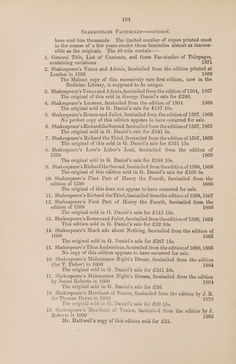 SHAKESPEARE FAcSIMILES—continued. have cost him thousands. The limited number of copies printed must in the course of a few years render these facsimiles almost as inacces- sible as the originals. The 48 vols. contain :— 1. General Title, List of Contents, and three Fac-similes of Titlepages, containing variations 1871 2. Shakespeare’s Venus and Adonis, facsimiled from the edition printed at London in 15938 1866 The Malone copy of this excessively rare first edition, now in the Bodleian Library, is supposed to be unique. 8. Shakespeare’s Venusand Adonis, facsimiled from the edition of 1594, 1867 The original of this sold in George Daniel’s sale for £240. 4, Shakespeare’s Lucrece, facsimiled from the edition of 159 4 1866 The original sold in G. Daniel’s sale for £157 10s. 5. Shakespeare’s Romeo and Juliet, facsimiled from the edition of 1597, 1866 No perfect copy of this edition appears to have occurred for sale. 6. Shakespeare’s Richard theSecond, facsimiled from the edition of 1597, 1862 The original sold in G. Daniel’s sale for £341 5s. 7. Shakespeare’s Richard the Third, facsimiled from the edition of 1597, 1863 The original of this sold in G. Daniel’s sale for £351 15s. 8. Shakespeare’s Love’s Labor’s Lost, facsimiled from the edition of 1598 1869 - The original sold in G. Daniel’s sale for £346 10s. 9. Shakespeare’s Richard the Second, facsimiled from the edition of 1598, 1869 The original of this edition sold in G. Daniel’s sale for £108 3s. 10. Shakespeare’s First Part of Henry the Fourth, facsimiled from the edition of 1598 1866 The original of this does not appear to have occurred for sale. 11. Shakespeare’s Richard the Third, facsimiled fromthe edition of 1598, 1867 12. Shakespeare’s First Part of Henry the Fourth, facsimiled from the edition of 1599 1866 The original sold in G. Daniel’s sale for £115 10s. 13. Shakespeare’s Romeo and Juliet, facsimiled from the edition of 1599, 1865 This edition sold in G. Daniel’s sale for £52 10s. 14. Shakespeare’s Much ado about Nothing, facsimiled from the edition of 1600 ? 1865 The original sold in G. Daniel’s sale for £267 15s, 15. Shakespeare’s Titus Andronicus, facsimiled from the edition of 1600, 1866 No copy of this edition appears to have occurred for sale. 16. Shakespeare’s Midsummer Night’s Dream, facsimiled from the edition (for T. Fisher) in 1600 1864 The original sold in G. Daniel’s sale for £241 10s. 17. Shakespeare’s Midsummer Night’s Dream, facsimiled from the edition by James Roberts in 1600 1864 The original sold in G. Daniel’s gale for £36. 18. Shakespeare’s Merchant of Venice, facsimiled from the edition by J. R. for Thomas Heyes in 1600 1870 The original sold in G. Daniel’s sale for £99 15s. ico! Shakespeare’s Merchant of Venice, facsimiled from the edition by J. Roberts in 1600 1865 Mr, Halliwell’s copy of this edition sold for £21.