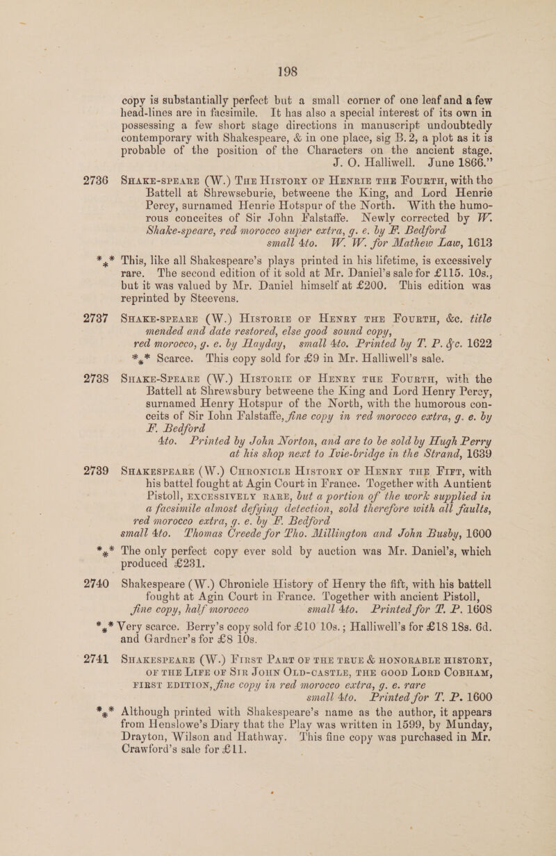 copy is substantially perfect but a small corner of one leaf and a few head-lines are in facsimile. It has also a special interest of its own in possessing a few short stage directions in manuscript undoubtedly contemporary with Shakespeare, &amp; in one place, sig B.2, a plot as it is probable of the position of the Characters on the ancient stage. J. O. Halliwell. June 1866.” 2736 SHAKE-SPEARE (W.) Tue History or HEnRIE£ tHE Fourts, with the Battell at Shrewseburie, betweene the King, and Lord Henrie Percy, surnamed Henrie Hotspur of the North. With the humo- rous conceites of Sir John Falstaffe. Newly corrected by W. Shake-speare, red morocco super extra, g. €. by #. Bedford small 4to. W. W. for Mathew Law, 1613 ** This, like all Shakespeare’s plays printed in his lifetime, is excessively rare. The second edition of it sold at Mr. Daniel’s sale for £115. 10s., but it was valued by Mr. Daniel himself at £200. This edition was reprinted by Steevens. 2737 Swaxe-spEARE (W.) Historte or Henry tHe Fourts, &amp;c. title mended and date restored, else good sound copy, red morocco, yg. e. by Hayday, small 4to. Printed by T. P. &amp;e. 1622 *,* Scarce. This copy sold for £9 in Mr. Halliwell’s sale. 2738 SuHaxke-Sprare (W.) Historie or Henry tHe Fourrns, with the Battell at Shrewsbury betweene the King and Lord Henry Perey, surnamed Henry Hotspur of the North, with the humorous con- ceits of Sir Iohn Falstaffe, fine copy in red morocco extra, g. e. by F. Bedford 4to. Printed by John Norton, and are to be sold by Hugh Perry at his shop next to Ivie-bridge in the Strand, 1639 2739 Suaxkespeare (W.) Curonicity History or Henry tux Fir, with his battel fought at Agin Court in France. Together with Auntient Pistoll, EXCESSIVELY RARE, but a portion of the work supplied in a facsimile almost defying detection, sold therefore with all faults, red morocco extra, g. e. by F. Bedford small 4to. Thomas Creede for Tho. Millington and John Busby, 1600 *,* The only perfect copy ever sold by auction was Mr. Daniel’s, which produced £2381. 2740 Shakespeare (W.) Chronicle History of Henry the fift, with his battell fought at Agin Court in France. Together with ancient Pistoll, Jine copy, half morocco small 4to. Printed for T. P. 1608 *,* Very scarce. Berry’s copy sold for £10 10s.; Halliwell’s for £18 18s. 6d. and Gardner’s for £8 10s. 2741 SuakesPpearsE (W.) Frrst Part oF THE TRUE &amp; HONORABLE HISTORY, OF THE LIFE OF Str JOHN OLD-CASTLE, THE GOOD Lorp CoBHam, FIRST EDITION, fine copy in red morocco extra, g. e. rare small 4to. Printed for T. P. 1600 *,* Although printed with Shakespeare’s name as the author, it appears from Henslowe’s Diary that the Play was written in 1599, by Munday, Drayton, Wilson and Hathway. ‘This fine copy was purchased i in Mr. Crawford’s sale for £11.