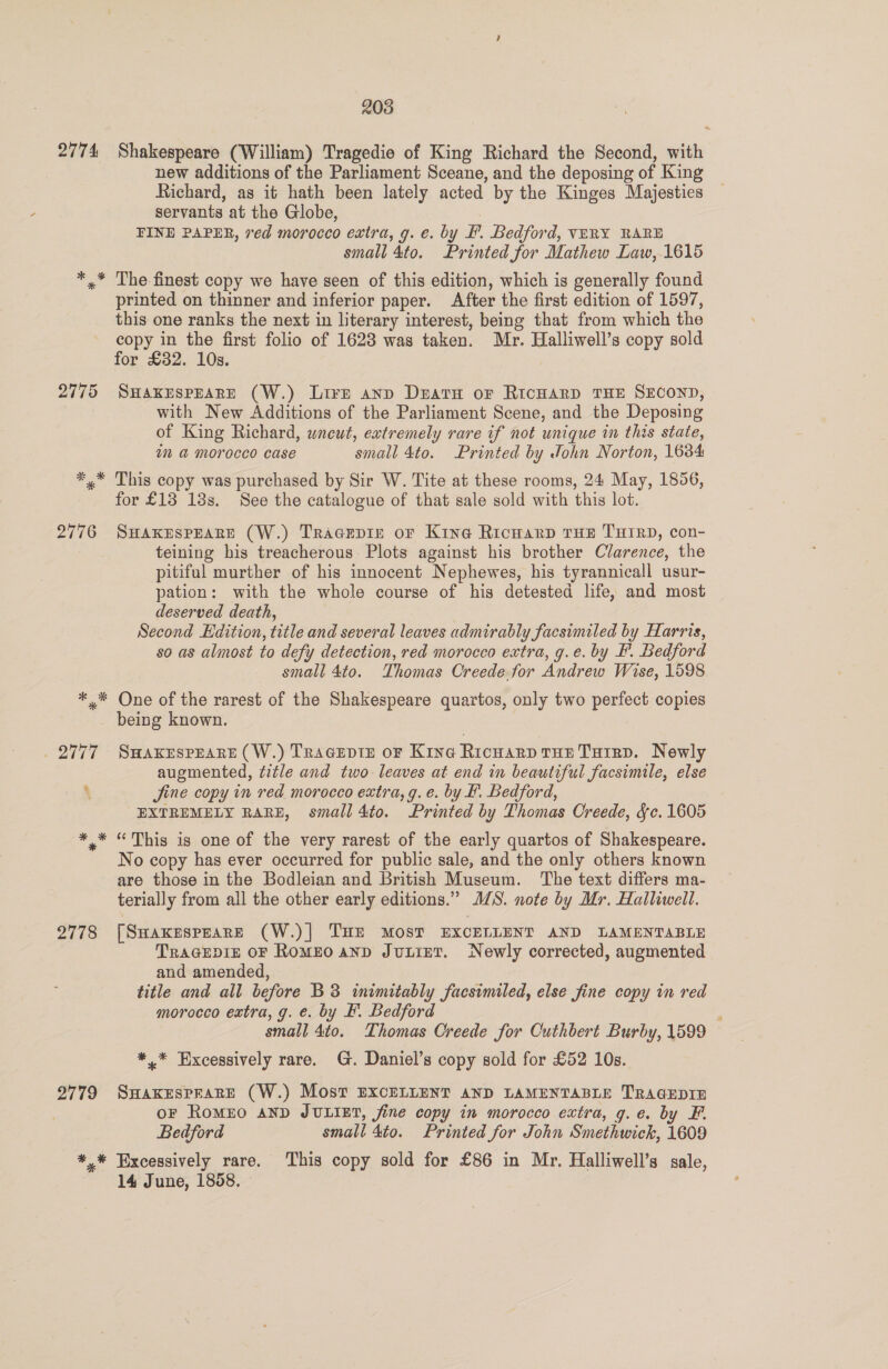 2774 Shakespeare (William) Tragedio of King Richard the Second, with new additions of the Parliament Sceane, and the deposing of King Richard, as it hath been lately acted by the Kinges Majesties servants at the Globe, FINE PAPER, ved morocco extra, g. e. by F. Bedford, VERY RARE small 4to. Printed for Mathew Law, 1615 *.* The finest copy we have seen of this edition, which is generally found printed on thinner and inferior paper. After the first edition of 1597, this one ranks the next in literary interest, being that from which the copy in the first folio of 1628 was taken. Mr. Halliwell’s copy sold for £32. 10s. 2775 SHAKESPEARE (W.) Lire anp Deatn or RIcHARD THE SECOND, with New Additions of the Parliament Scene, and the Deposing of King Richard, wneut, extremely rare if not unique in this state, im &amp; Morocco case small 4to. Printed by John Norton, 1684 *.* This copy was purchased by Sir W. Tite at these rooms, 24 May, 1856, for £13 18s. See the catalogue of that sale sold with this lot. 2776 SHAKESPEARE (W.) Tracepir oF Kine Richard THE THIRD, con- teining his treacherous Plots against his brother Clarence, the pitiful murther of his innocent Nephewes, his tyrannicall usur- pation: with the whole course of his detested life, and most deserved death, Second Edition, title and several leaves admirably facsimiled by Harris, so as almost to defy detection, red morocco extra, g.e. by FP. Bedford small 4to. Thomas Creede. for Andrew Wise, 1598 *.* One of the rarest of the Shakespeare quartos, only two perfect copies being known. 2777 SwaKEspEare (W.) Tragcepie oF Kine Ricuarp rue Tutrp. Newly augmented, title and two leaves at end in beautiful facsimile, else ‘ Jine copy in red morocco extra, g. e. by #. Bedford, EXTREMELY RARE, small 4to. Printed by Thomas Creede, &amp;c. 1605 *,* “This is one of the very rarest of the early quartos of Shakespeare. No copy has ever occurred for public sale, and the only others known are those in the Bodleian and British Museum. The text differs ma- terially from all the other early editions.” JS. note by Mr. Halliwell. 2778 [Suaxrspeare (W.)| THE MOST EXCELLENT AND LAMENTABLE TraGEDIE OF RomEO anp Juint. Newly corrected, augmented and amended, title and all before B3 inimitably facsimiled, else fine copy in red morocco extra, g. e. by F. Bedford ; small 4to. Thomas Creede for Outhbert Burby, 1599 *,* Excessively rare. G. Daniel’s copy sold for £52 10s. 2779 SHaKkeEsPpEARE (W.) Most EXCELLENT AND LAMENTABLE TRAGEDIE OF RoMEO AND JULIET, fine copy in morocco extra, g.e. by F. Bedford small 4to. Printed for John Smethwick, 1609 *,* Excessively rare. ‘This copy sold for £86 in Mr. Halliwell’s sale, 14 June, 1858.