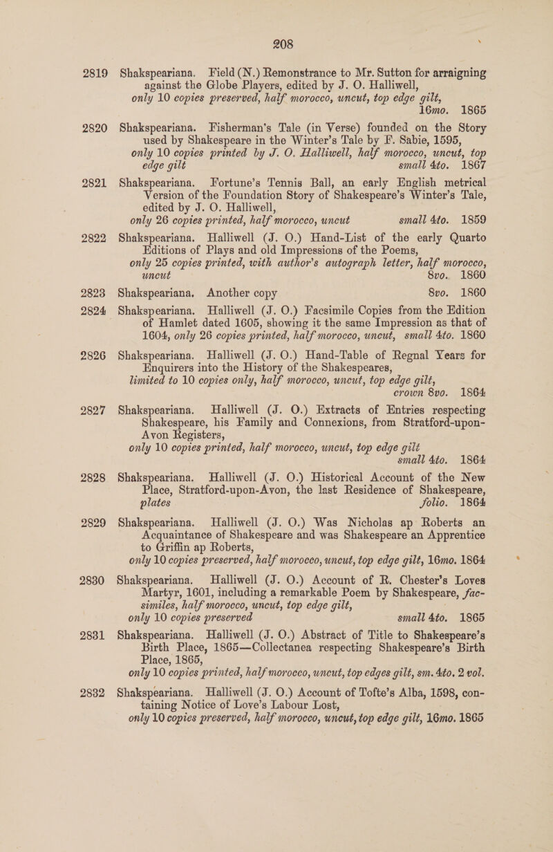 2819 2820 2821 2822 2823 2826 2827 2828 2829 2830 2831 2882 208 ° Shakspeariana. Field (N.) Remonstrance to Mr. Sutton for arraigning against the Globe Players, edited by J. O. Halliwell, only 10 copies preserved, half morocco, uncut, top edge ’ gilt, 16mo. 1865 Shakspeariana. Fisherman's Tale (in Verse) founded on the Story used by Shakespeare in the Winter’s Tale by I. Sabie, 1595, only 10 copies printed by J. O. Halliwell, half morocco, uneut, top edge gilt small 4to. 1867 Shakspeariana. Fortune’s Tennis Ball, an early English metrical Version of the Foundation Story of Shakespeare’s Winter’s Tale, edited by J. O. Halliwell, only 26 copies printed, half morocco, uncut small 4to. 1859 Shakspeariana. Halliwell (J. O.) Hand-List of the early Quarto Editions of Plays and old Impressions of the Poems, only 25 copies printed, with author's autograph letter, half morocco, uncut 8vo.. 1860 Shakspeariana, Another copy 8vo. 1860 Shakspeariana. Halliwell (J. O.) Facsimile Copies from the Edition of Hamlet dated 1605, showing it the same Impression as that of 1604, only 26 copies printed, half morocco, uncut, small 4to. 1860 Shakspeariana. Halliwell (J. 0.) Hand-Table of Regnal Years for Enquirers into the History of the Shakespeares, limited to 10 copies only, half morocco, uncut, top edge gilt, crown 8vo. 1864 Shakspeariana. Halliwell (J. O.) Extracts of Entries respecting Shakespeare, his Family and Connexions, from Stratford-upon- Avon Registers, only 10 copies printed, half morocco, uncut, top edge gilt small 4to. 1864 Shakspeariana. Halliwell (J. O.) Historical Account of the New Place, Stratford-upon-Avon, the last Residence of Shakespeare, plates Folio. 1864 Shakspeariana. Halliwell (J. O.) Was Nicholas ap Roberts an Acquaintance of Shakespeare and was Shakespeare an Apprentice to Griffin ap Roberts, only 10 copies preserved, half morocco, uncut, top edge gilt, 16mo. 1864 Shakspeariana. Halliwell (J. O.) Account of R. Chester’s Loves Martyr, 1601, including a remarkable Poem by Shakespeare, fac- similes, half morocco, uncut, top edge gilt, only 10 copies preserved small 4to. 1865 Shakspeariana. Halliwell (J. O.) Abstract of Title to Shakespeare’s Birth Place, 1865—Collectanea respecting Shakespeare’s Birth Place, 1865, only 10 copies printed, half morocco, uncut, top edges gilt, sm. 4to, 2 vol. Shakspeariana. Halliwell (J. O.) Account of Tofte’s Alba, 1598, con- taining Notice of Love’s Labour Lost, only 10 copies preserved, half morocco, uncut, top edge gilt, 16mo. 1865