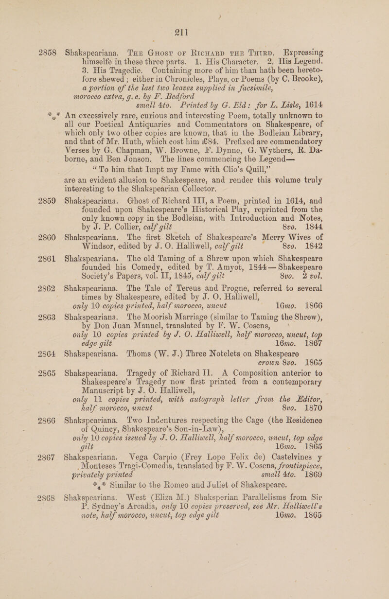 2858 Shakspeariana. Tur Guost or Ricuarp tHe Tutrp. Expressing himselfe in these three parts. 1. His Character. 2. His Legend. 8. His Tragedie. Containing more of him than hath been hereto- fore shewed ; either in Chronicles, Plays, or Poems (by C. Brooke), a portion of the last two leaves supplied in facsimile, morocco extra, g.e. by F. Bedford small 4to. Printed by G. Eld: for L. Lisle, 1614 An excessively rare, curious and interesting Poem, totally unknown to all our Poetical Antiquaries and Commentators on Shakespeare, of which only two other copies are known, that in the Bodleian Library, and that of Mr. Huth, which cost him £84. Prefixed are commendatory Verses by G. Chapman, W. Browne, I’. Dynne, G. Wythers, R. Da- borne, and Ben Jonson. The lines commencing the Legend— “To him that Impt my Fame with Clio’s Quill,” 2859 2860 2861 2862 2863 2864: 2865 2866 2867 2868 interesting to the Shakspearian Collector. Shakspeariana. Ghost of Richard III, a Poem, printed in 1614, and founded upon Shakespeare’s Historical Play, reprinted from the only known copy in the Bodleian, with Introduction and Notes, by J. P. Collier, calf gilt 8vo. 1844 Shakspeariana. The first Sketch of Shakespeare’s Merry Wives of Windsor, edited by J. O. Halliwell, calf gilt 8vo. 1842 Shakspeariana. The old Taming of a Shrew upon which Shakespeare founded his Comedy, edited by T. Amyot, 1844— Shakespeare _ Society’s Papers, vol. II, 1845, caif gilt 8vo. 2 vol. Shakspeariana. The Tale of Tereus and Progne, referred to several times by Shakespeare, edited by J. O. Halliwell, only 10 copies printed, half morocco, uneut 16mo. 1866 Shakspeariana. The Moorish Marriage (similar to Taming the Shrew), by Don Juan Manuel, translated by F. W. Cosens, only 10 copies printed by J, O. Halliwell, half morocco, uncut, top edge gilt 16mo. 1867 Shakspeariana. Thoms (W. J.) Three Notelets on Shakespeare crown 8vo. 1865 Shakspeariana. Tragedy of Richard 11. A Composition anterior to Shakespeare’s Tragedy now first printed from a contemporary Manuscript by J. O. Halliwell, only 11 copies printed, with autograph letter from the dttor, half morocco, uncut 8vo. 1870 Shakspeariana. Two Indentures respecting the Cage (the Residence of Quincy, Shakespeare’s Son-in-Law), only 10 copies issued by J. O. Halliwell, half morocco, uncut, top edge gilt — 16mo. 1865 Shakspeariana. Vega Carpio (Frey Lope Felix de) Castelvines y _Monteses Tragi-Comedia, translated by I’. W. Cosens, frontispiece, privately printed small 4to. 1869 *,* Similar to the Romeo and Juliet of Shakespeare. Shakspeariana. West (Eliza M.) Shaksperian Parallelisms from Sir P. Sydney’s Arcadia, only 10 copies preserved, see Mr. Halliwell’s note, half morocco, uncut, top edge gilt 1l6mo. 1865