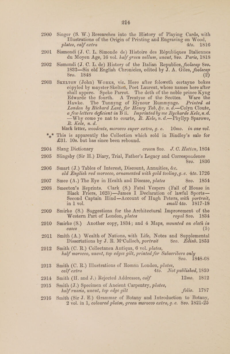 2900 2901 2902 2903 214 Singer (S. W.) Researches into the History of Playing Cards, with Illustrations of the Origin of Printing and Engraving on Wood, plates, calf extra 4to, 1816 Sismondi (J. C. L. Simonde de) Histoire des Républiques Italiennes du Moyen Age, 16 vol. half green vellum, uncut, 8vo. Paris, 1818 Sismondi (J. C. L. de) History of the Italian Republics, foolscap 8vo. 1832—Six old English Chronicles, edited by J. A. Giles, foolscap Svo. 1848 (2) SKELTON (John) Works, viz. Here after foloweth certayne bokes copyled by mayster Skelton, Poet Laureat, whose names here after shall appere. Speke Parrot. The deth of the noble prince Kyng Edwarde the fourth. &lt;A Treatyse of the Scottes. Ware the Hawke. The Tunnyng of Elynour Rummynge. Printed at London by Richard Lant, for Henry Tab, &amp;c. n.d.—Colyn Cloute, a few letters deficientin Bi. Imprinted by me Rycharde Kele, n.d. —Why come ye nat to courte, &amp;. Kele, n.d.—Phyllyp Sparowe, Ht. Kele, n.d. black letter, woodcuts, morocco super extra, g.e. 16mo. in one vol. This 1s apparently the Collection which sold in Bindley’s sale for £31. 10s. but has since been rebound. Slang Dictionary crown 8vo, J.C. Hotten, 1864 Slingsby (Sir H.) Diary, Trial, Father’s Legacy and Correspondence Svo. 1836 old English red morocco, ornamented with gold tooling,g.e. 4to. 1726 Smee (A.) The Eye in Health and Disease, plates 8vo. 1854 Smeeton’s Reprints. Clark (S.) Fatal Vespers (Hall of House in Black Friers, 16283)—James I Declaration of lawful Sports— Second Captain Hind—Account of Hugh Peters, with portrait, in 1 vol. small 4to. 1817-18 Smirke (S.) Suggestions for the Architectural Improvement of the Western Part of London, plates royal 8v0. 1834 Smirke (S.) Another copy, 1834; and 4 Maps, mounted on cloth in cases” | (9) Smith (A.) Wealth of Nations, with Life, Notes and Supplemental Dissertations by J. R. M‘Calloch, portrait 8vo. Hdinb. 1853 Smith (C. R.) Collectanea Antiqua, 6 vol. plates, half morocco, uncut, top edges gilt, printed for Subscribers only Svo. 1848-68 Smith (C. R.) Illustrations of Roman London, plates, calf extra Ato. Not pti 1859 Smith (H. and J.) Rejected Addresses, calf - . -L2mo, ” 1812 Smith (J.) Specimen of Ancient Carpentry, plates, half russia, uncut, top edge gilt folio. 1787 Smith (Sir J. E.) Grammar of Botany and Introduction to Botany,