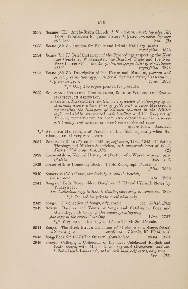 2932 29338 2934 2935 2936 2945 2946 216 Soames (H.) Anglo-Saxon Church, half morocco, uncut, top edge gilt, 1888—Elizabethan Religious History, half morocco, uncut, top edge gilt, 1889 8vo. (2) Soane (Sir J.) Designs for Public and Private Buildings, plates royal folio, 1828 Soane (Sir J.) Brief Statement of the Proceedings respecting the New Law Courts at Westminster, the Board of Trade and the New Privy Council Office, &amp;e. &amp;e. plates, autograph letter of Sir J. Soane added royal folio. 1828 Soane (Sir J.) Description of his House and Museum, portrait and plates, presentation copy, with Sir J. Soane’s autograph inscription, half morocco, g. é. folio. 1885 **~ Only 150 copies printed for presents. Sotomon’s Proverss, Eccirsrastrs, Book oF WiIsDOoM AND ECCLE- SIASTICUS, IN ARMENIAN, BEAUTIFUL Manvscripr, written as a specimen of caligraphy by an Armenian Scribe within lines of gold, with a large MINIATURE representing the Judgment of Solomon executed in the Hindoo style, and richly ornamented with headings and 111 Bouquets of Flowers, ILLUMINATED IN GOLD AND COLOURS, 7m the Oriental gilt binding, and enclosed in an embroidered damask cover square 16mo. S20. xvii Aneniat Manuscripts of Portions of the Bible, especially when illu- minated, are of very rare occurrence. Somerset (Duke of) on the Ellipse, calf extra, 12mo. 18483—Christian Theology and Modern Scepticism, with autograph letter of W. J. Thoms added, crown 8vo. 1872 (2) Somersetshire, Natural History of (Portion of a Work), map and plan of Bath 8vo. n.d. Somersetshire Domesday Book. Photo-Zincograph Facsimile folio. 1862 Somervile (W.) Chase, woodcuts by T. and J. Bewich, red morocco 4to. 1796 Songs of Lady Bessy, eldest Daughter of Edward IV, with Notes by T. Heywood, The Dedveation copy to Rev. J. Hunter, morocco,g.e. crown 8vo. 1829 *,* Printed for private circulation only. Songs. A Collection of Songs, calf, scarce 8vo. Edinb. 1762 Sones. Bacchus and Venus or Songs and Catches in Love and Gallantry, with Canting Dictionary, frontispiece, Jine copy in the original binding 12mo. 1737 *.* Very rare. This copy sold for £6 in G. Smith’s sale. Songs. The Black-Bird, a Collection of 31 choice new Songs, znlaid, calf extra, g. €. small 4to. Lincoln, W. Wood, n. d. Song-Book for 1837 (The Quaver), frontispiece 24mo. 1837 Songs. Calliope, a Collection of the most Celebrated English and Scots Songs, with Music, 2 vol. engraved throughout, and em- bellished with designs adapted to each song, calf extra, very rare 8vo. 1739