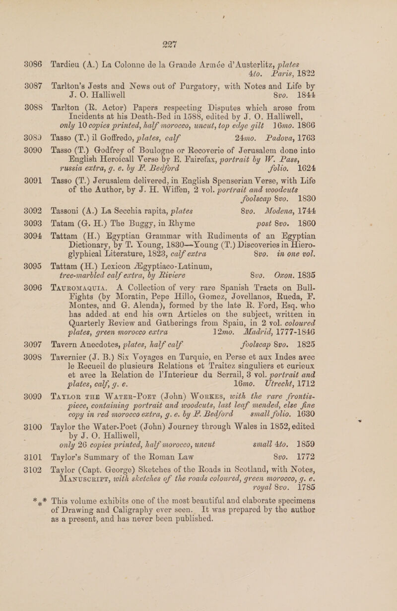 3086 3087 3089 3090 3091 3092 3093 3094 3095 3096 3097 3098 * 227 Tardieu (A.) La Colonne de la Grande Armée d’ Austerlitz, plates 4to. Paris, 1822 Tarlton’s Jests and News out of Purgatory, with Notes and Life by J. O. Halliwell 8vo. 1844 Tarlton (R. Actor) Papers respecting Disputes which arose from Incidents at his Death-Bed in 1588, edited by J. O. Halliwell, only 10 copies printed, half morocco, uncut, top edge gilt 16mo. 1866 Tasso (T.) il Goffredo, plates, calf 24mo. Padova, 1763 Tasso (T.) Godfrey of Boulogne or Recoverie of Jerusalem done into English Heroicall Verse by E. Fairefax, portrait by W. Pass, russia extra, g. e. by F. Bedford folio. 1624 Tasso (T.) Jerusalem delivered, in English Spenserian Verse, with Life of the Author, by J. H. Wiffen, 2 vol. portrait and woodcuts foolscap 8vo. 18380 Tassoni (A.) La Secchia rapita, plates 8vo. Modena, 1744 Tatam (G. H.) The Buggy, in Rhyme post 8vo. 1860 Tattam (H.) Egyptian Grammar with Rudiments of an Egyptian Dictionary, by T. Young, 18830—Young (T.) Discoveries in Hiero- glyphical Literature, 1823, calf extra Svo. wt one vol. Tattam (H.) Lexicon Aigyptiaco-Latinum, } tree-marbled calf extra, by Riviere Sve. Oxon. 1835 Tavromaauia. A Collection of very rare Spanish Tracts on Bull- Fights (by Moratin, Pepe Hillo, Gomez, Jovellanos, Rueda, F. Montes, and G. Alenda), formed by the late R. Ford, Esq. who has added. at end his own Articles on the subject, written in Quarterly Review and Gatherings from Spain, in 2 vol. coloured plates, green morocco extra 12mo. Madrid, 1777-1846 Tavern Anecdotes, plates, half calf | JSoolscap 8vo. 1825 Tavernier (J. B.) Six Voyages en Turquie, en Perse et aux Indes avec le Recueil de plusieurs Relations et Traitez singuliers et curieux et avec la Relation de l’Interieur du Serrail, 3 vol. portrait and plates, calf, 9. e. 16mo. Utrecht, 1712 Taytor THE WarteR-Port (John) WorKEs, with the rare frontis- piece, containing portrait and woodcuts, last leaf mended, else fine copy in red morocco extra, g.e. by F. Bedford small folio. 1630 Taylor the Water-Poet (John) Journey through Wales in 1852, edited by J. O. Halliwell, only 26 copies printed, half morocco, uncut small 4to. 1859 Taylor’s Summary of the Roman Law Svo. 1772 Taylor (Capt. George) Sketches of the Roads in Scotland, with Notes, Manuscript, with sketches of the roads coloured, green morocco, q. é. royal 8vo. 1785 This volume exhibits one of the most beautiful and elaborate specimens of Drawing and Caligraphy ever seen. It was prepared by the author as a present, and has never been published. |