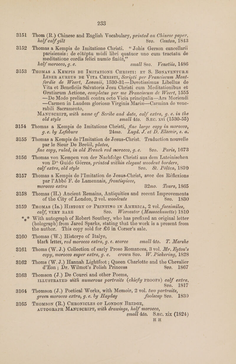 3151 3152 3153 233 Thom (R.) Chinese and English Vocabulary, printed on Chinese paper, half calf gilt : 8vo. Canton, 1843 Thomas a Kempis de Imitatione Christi. “ Johis Gerson cancellarii parisiensis: de cotéptu midi libri quatuor uno cum tractatu de meditatione cordis felici numie finiut,”’ half morocco, g. e. small 8vo. Venetis, 1486 Tuomas 4 Kempis DE Imrrarionn Curisti: et S. BONAVENTURE Liber avrevs DE Vira Curistti, Script: per Franciseum Mont- fordie de Weert, Lovanit, 15380-31—Devotissimus Libellus de Vita et Beneficiis Salvatoris Jesu Christi cum Meditationibus et Gratiarum Actione, completus per me Franciscum de Weert, 1555 —De Modo preliandi contra octo Vicia principalia—Ars Moriendi —Carmen in Laudem gloriose Virginis Mariz-—-Carmina de vene- rabili Sacramento, Manvsoript, with name of Scribe and date, calf extra, g. e. im the old style small 4to. Sme. xvi (1530-55) Thomas a Kempis de Imitatione Christi, fine large copy in morocco, g.e. by Lefebure 24mo0. Lugd. J. et D. Elzevir, s. a. Thomas a Kempis de l’Imitation de Jesus-Christ. Traduction nouvelle par le Sieur De Breuil, plates, Jine copy, ruled, in old French red morocco, g.e. 8vo. Paris, 1673 Thomas yon Kempen von der Nachfolge Christi aus dem Lateinischen von D* Guido Gorres, printed within elegant woodcut borders, calf extra, old style Svo. St. Pélten, 1889 Thomas a Kempis de |’Imitation de Jesus-Christ, avec des Réflexions par PAbbé F. de Lamennais, frontispiece, morecco extra 32mo0. Tours, 1865 Thomas (H.) Ancient Remains, Antiquities and recent Improvements of the City of London, 2 vol. woodcuts 8vo. 1830 Tromas (Is.) History or Printine 1n AMERICA, 2 vol. facsimiles, calf, VERY RARE 8vo. Worcester (Massachusetts) 1810 With autograph of Robert Southey, who has prefixed an original letter (holograph) from Jared Sparks, stating that the work is a present from the author. ‘This copy sold for £6 in Corser’s sale. Thomas (W.) Historye of Italye, black letter, red morocco extra, g. €. scarce small 4to. T. Marshe Thoms (W.J.) Collection of early Prose Romances, 3 vol. Mr. Hyton’s copy, morocco super extra, g.e. crown 8vo. W. Pickering, 1828 Thoms (W.J.) Hannah Lightfoot ; Queen Charlotte and the Chevalier d’Eon ; Dr. Wilmot’s Polish Princess Svo. 1867 Thomson (J,) De Courci and other Poems, «ILLUSTRATED with numerous portraits (chiefly PROOFS) calf extra, Svo. 1817 Thomson (J.) Poetical Works, with Memoir, 2 vol. ¢wo portraits, green morocco extra, g.e. by Hayday Joolscap 8vo. 1830 THomson (R.) CHRronicLes oF Lonpon Bripae, AUTOGRAPH Manuscript, with drawings, half morocco, small 4to. Smo, xix (1824) HE