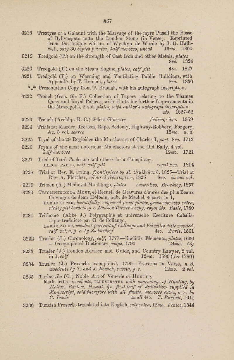 237 3218 Treatyse of a Galaunt with the Maryage of the fayre Pusell the Bosse of Byllynsgate unto the London Stone (in Verse). Reprinted from the unique edition of Wynkyn de Worde by J. O. Halli- well, only 30 copies printed, half morocco, uncut 16mo. 1860 3219 Tredgold (T.) on the Strength of Cast Iron and other Metals, plates Svo. 1824 3220 Tredgold (T.) on the Steam Engine, plates, calf gilt 4to. 1827 3221 Tredgold (T.) on Warming and Ventilating Public Buildings, with Appendix by T. Bramah, plates 8vo. 1836 *,* Presentation Copy from T. Bramah, with his autograph inscription. 8222 Trench (Gen. Sir F.) Collection of Papers relating to the Thames Quay and Royal Palaces, with Hints for further Improvements in the Metropolis, 2 vol. plates, with author's autograph inscription 4to. 1827-52 38223 Trench (Archbp. R. C.) Select Glossary foolscap 8vo. 1859 3224 Trials for Murder, Treason, Rape, Sodomy, Highway-Robbery, Forgery, &amp;e. 3 vol. scarce 12mo. vn. d. 3225 ‘Tryal of the 29 Regicides the Murtherers of Charles I, poré. 8vo. 1713 8226 Tryals of the most notorious Malefactors at the Old Baily, 4 vol. half morocco 12mo. 1721 3227 ‘Trial of Lord Cochrane and others for a Conspiracy, LARGE PAPER, half calf gilt royal 8vo. 1814 3228 Trial of Rev. E. Irving, frontispiece by R. Cruikshank, 1825—Trial of Rey. A. Fletcher, coloured frontispiece, 1825 ~8vo. in one vol. 8229 Trimen (A.) Medieval Mouldings, plates crown 8vo. Brackley, 1857 8230 TriompHE DELA Mort, et Recueil de Gravures d’aprés des plus Beaux Ouvrages de Jean Holbein, pub. de Mechel, 4 parts in 1, LARGE PAPER, beautifully engraved proof plates, green morocco extra, richly gilt borders, g.e. Dawson Turner's copy, royal 4to. Basle, 1780 8231 Tritheme (Abbe J.) Polygraphie et universelle Escriture Cabalis- tique traduicte par G. de Collange, : LARGE PAPER, woodcut portrait of Collange and Volvelles, title mended, calf extra, g. e. by Leknsdorf 4to. Paris, 1561 3232 Trusler (J.) Chronology, calf, 1777—Euclidis Elementa, plates, 1666 —Geographical Dictionary, maps, 1795 24mo. (3) 3233 Trusler (J.) London Adviser and Guide, and Country Lawyer, 2 vol. in 1, calf 12mo. 1586 (for 1786) 3234 Trusler (J.) Proverbs exemplified, 1790—Proverbs in Verse, 2. d. woodcuts by T’. and J. Bewick, russia, g. é. 12mo. 2 vol. 3235 Turbervile (G.) Noble Artof Venerie or Hunting, black letter, woodcuts, ILLUSTRATED with engravings of Hunting, by Hollar, Barlow, Howitt, Sc. first leaf of dedication supplied in Manuscript, sold therefore with all faults, morocco extra, g. e. by C. Lewis small 4to. T. Purfoot, 1611 3236 Turkish Proverbs translated into English, calfextra, 12mo. Venice, 1844