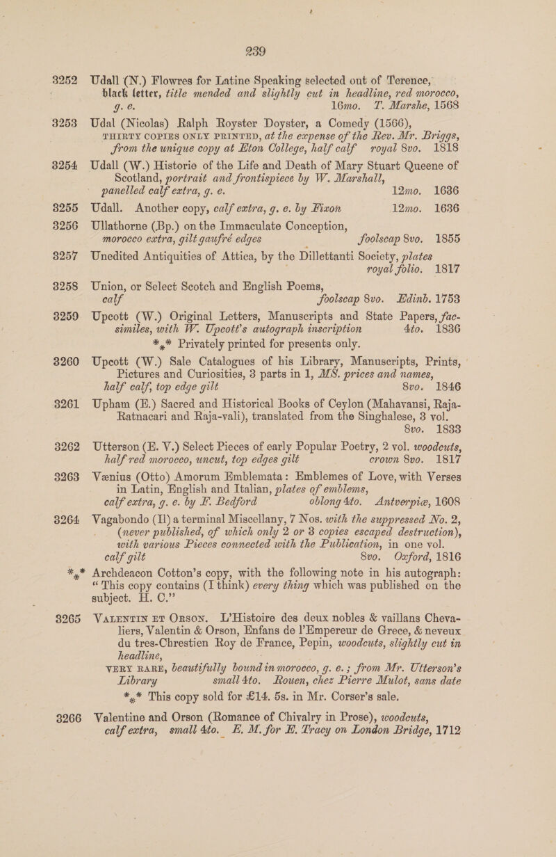 3265 3266 239 Udall (N.) Flowres for Latine Speaking selected out of Terence, black (etter, title mended and slightly cut in headline, red morocco, GO. . 16mo. T. Marshe, 1568 Udal (Nicolas) Ralph Royster Doyster, a Comedy (1566), THIRTY COPIES ONLY PRINTED, at the expense of the Rev. Mr. Briggs, Srom the unique copy at Hton College, half calf royal 8vo. 1818 Udall (W.) Historie of the Life and Death of Mary Stuart Queene of Scotland, portrait and frontispiece by W. Marshall, panelled calf extra, g. é. 12mo. 1636 Udall. Another copy, calf extra, g. e. by Fixon 12mo. 1636 Ullathorne (Bp.) onthe Immaculate Conception, morocco extra, gilt gaufré edges JSoolscap 8vo. 1855 Unedited Antiquities of Attica, by the Dillettanti Society, plates royal folio. 1817 Union, or Select Scotch and English Poems, calf foolscap 8v0. Edinb. 1758 Upcott (W.) Original Letters, Manuscripts and State Papers, fac- similes, with W. Upcott’s autograph inscription 4to. 18386 *,* Privately printed for presents only. Upcott (W.) Sale Catalogues of his Library, Manuscripts, Prints, — Pictures and Curiosities, 3 parts in 1, ZS. prices and names, half calf, top edge gilt 8vo. 1846 Upham (E.) Sacred and Historical Books of Ceylon (Mahavansi, Raja- Ratnacari and Raja-vali), translated from the Singhalese, 3 vol. Svo. 1833 Utterson (H. V.) Select Pieces of early Popular Poetry, 2 vol. woodcuts, half red morocco, uncut, top edges gilt crown 8vo. 1817 Venius (Otto) Amorum Emblemata: Emblemes of Love, with Verses in Latin, English and Italian, plates of emblems, calf extra, g. e. by F. Bedford oblong 4to. Antverpie, 1608 — Vagabondo (Il) a terminal Miscellany, 7 Nos. with the suppressed No. 2, (never published, of which only 2 or 3 copies escaped destruction), with various Pieces connected with the Publication, in one vol. calf gilt 8vo. Oxford, 1816 Archdeacon Cotton’s copy, with the following note in his autograph: “This copy contains (I think) every thing which was published on the subject. H. C.”’ VALENTIN ET Orson. L’Histoire des deux nobles &amp; vaillans Cheva- liers, Valentin &amp; Orson, Enfans de l’Empereur de Grece, &amp; neveux du tres-Chrestien Roy de France, Pepin, woodcuts, slightly cut in headline, : VERY RARE, beautifully bound in morocco, g. e.; from Mr. Utterson’s LTnbrary small 4to. ouen, chez Pierre Mulot, sans date *,* This copy sold for £14. 5s. in Mr. Corser’s sale. Valentine and Orson (Romance of Chivalry in Prose), woodcuts,