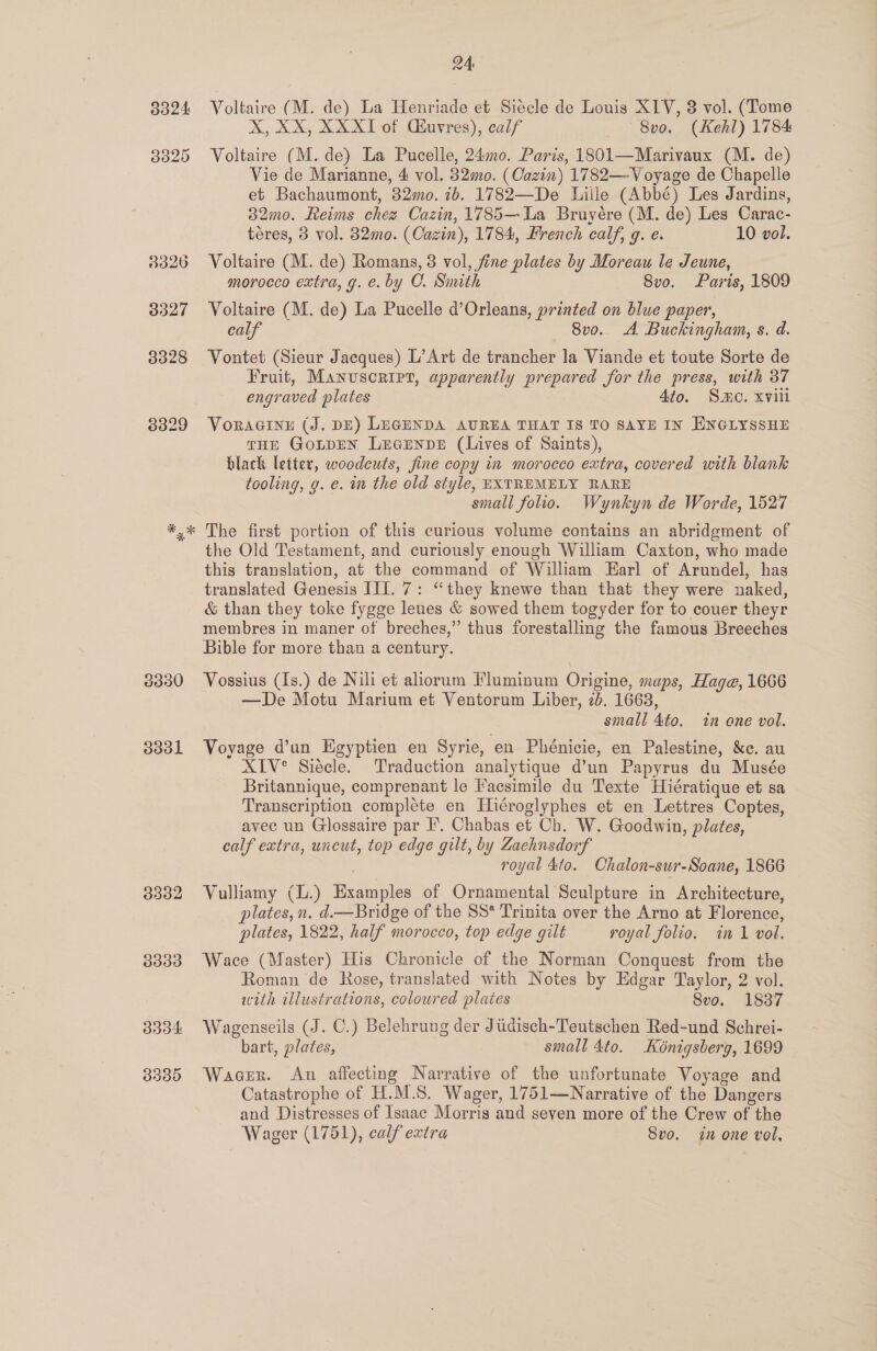 o324 3020 3330 doo 3302 3939 B304 3330 24 Voltaire (M. de) La Henriade et Siécle de Louis XIV, 8 vol. (Tome xX, XX, XXXI of Cuvres), calf ~8v0. (Kehl) 1784 Voltaire (M. de) La Pucelle, 240. Paris, 1801—Marivaux (M. de) Vie de Marianne, 4 vol. 320. (Cazin) 1782—Voyage de Chapelle et Bachaumont, 32mo. 7b. 1782—De Lille (Abbé) Les Jardins, 32mo. Reims chez Cazin, 1785—La Bruyére (M. de) Les Carac- téres, 3 vol. 32mo. (Cazin), 1784, French calf, g. e. 10 vol. Voltaire (M. de) Romans, 3 vol, fine plates by Moreau le Jeune, morocco extra, g. e. by CO. Smith 8vo. Paris, 1809 Voltaire (M. de) La Pucelle d’Orleans, printed on blue paper, calf 8vo. A Buckingham, s. d. Vontet (Sieur Jacques) L’Art de trancher la Viande et toute Sorte de Fruit, Manuscript, apparently prepared for the press, with 37 engraved plates 4to. Smo. xvill Voraainu (J. DE) LEGENDA AUREA THAT IS TO SAYE IN ENGLYSSHE THE GOLDEN LEeGENDE (Lives of Saints), black letter, woodcuts, fine copy in morocco extra, covered with blank tooling, g. e. in the old style, EXTREMELY RARE small folio. Wynkyn de Worde, 1527 The first portion of this curious volume contains an abridgment of the Old Testament, and curiously enough William Caxton, who made this translation, at the command of William Earl of Arundel, has translated Genesis III. 7: “they knewe than that they were naked, &amp; than they toke fygge leues &amp; sowed them togyder for to couer theyr membres in maner of breches,” thus forestalling the famous Breeches Bible for more than a century. Vossius (Is.) de Nili et aliorum Fluminum Origine, maps, Hage, 1666 —De Motu Marium et Ventorum Liber, 2b. 1663, small 4to. in one vol. Voyage d’un Egyptien en Syrie, en Phénicie, en Palestine, &amp;c. au XIV® Siécle. Traduction analytique d’un Papyrus du Musée Britannique, comprenant le Facsimile du Texte Hiératique et sa Transcription complete en Hiéroglyphes et en Lettres Coptes, avec un Glossaire par I’. Chabas et Ch. W. Goodwin, plates, calf extra, uncut, top edge gilt, by Zachnsdorf royal 4to. Ohalon-sur-Soane, 1866 Vulliamy (L.) Examples of Ornamental Sculpture in Architecture, plates, n. d.—Bridge of the SS* Trinita over the Arno at Florence, plates, 1822, half morocco, top edge gilt royal folio. in 1 vol. Wace (Master) His Chronicle of the Norman Conquest from the Roman de Rose, translated with Notes by Edgar Taylor, 2 vol. with illustrations, coloured plates 8vo. 1837 Wagenseils (J. C.) Belehrung der Jiicisch-Teutschen Red-und Schrei- bart, plates, small 4to. Kénigsberg, 1699 Wager. An affecting Narrative of the unfortunate Voyage and Catastrophe of H.M.S. Wager, 1751—Narrative of the Dangers and Distresses of Isaac Morris and seven more of the Crew of the Wager (1751), calf extra Svo. in one vol,