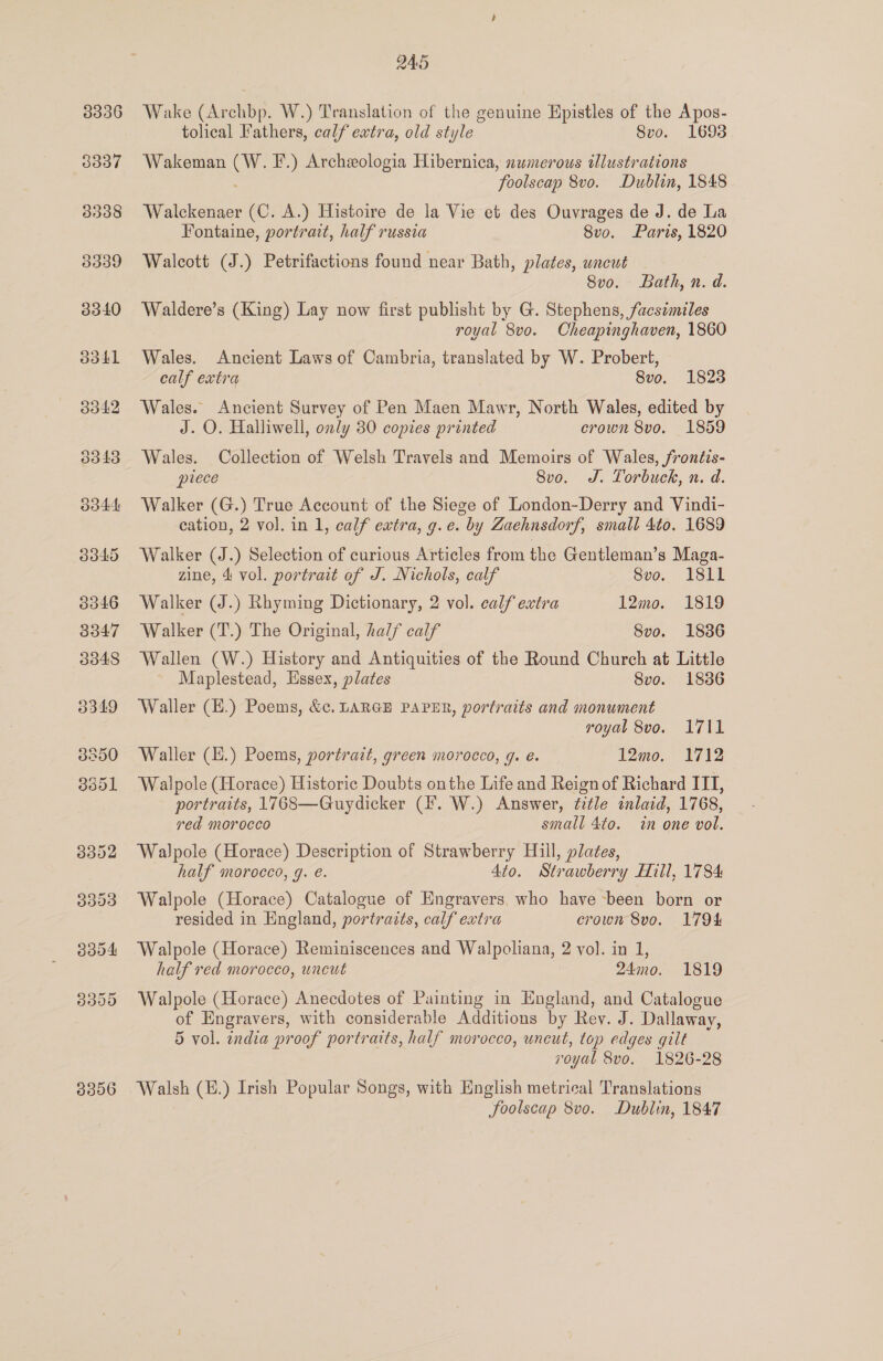 3306 245 Wake (Archbp. W.) Translation of the genuine Epistles of the Apos- Wakeman ee F.) Archeologia Hibernica, numerous illustrations ‘foolscap 8vo. Dublin, 1848 Walckenaer (C. A.) Histoire de la Vie et des Ouvrages de J. de La Fontaine, portrait, half russia 8vo. Paris, 1820 Walcott (J.) Petrifactions found near Bath, plates, uncut Svo. Bath, n. d. Waldere’s (King) Lay now first publisht by G. Stephens, facsimiles royal 8vo. Cheapinghaven, 1860 Wales. Ancient Laws of Cambria, translated by W. Probert, Wales. Ancient Survey of Pen Maen Mawr, North Wales, edited by J. O. Halliwell, only 80 copies printed crown 8vo. 1859 Wales. Collection of Welsh Travels and Memoirs of Wales, fronéis- piece 8vo. J. Torbuck, n. d. Walker (G.) True Account of the Siege of London-Derry and Vindi- cation, 2 vol. in 1, calf extra, g.e. by Zaehnsdorf, small 4to. 1689 Walker (J.) Selection of curious Articles from the Gentleman’s Maga- Walker (J.) Rhyming Dictionary, 2 vol. calf extra 12mo. 1819 Walker (T.) The Original, half calf 8vo. 18386 Wallen (W.) History and Antiquities of the Round Church at Little Maplestead, Essex, plates 8vo. 18386 Waller (E.) Poems, &amp;. LARGE PAPER, portraits and monument royal 8vo. 1711 Waller (E.) Poems, portrait, green morocco, 9. e. 12mo. 1712 Walpole (Horace) Historic Doubts onthe Life and Reign of Richard ITI, portraits, 1768—Guydicker (F. W.) Answer, fitle inlaid, 1768, red morocco small 4to. in one vol. Walpole (Horace) Description of Strawberry Hill, plates, half morocco, g. e. dio. Strawber ry Hill, 1784 Walpole (Horace) Catalogue of Engravers. who have ~been born or resided in England, portraits, calf extra crown 8vo. 1794 Walpole (Horace) Reminiscences and Walpoliana, 2 vol. in 1, half red morocco, wnceut 24mo. 1819 Walpole (Horace) Anecdotes of Painting in England, and Catalogue of Engravers, with considerable Additions by Rey. J. Dallaway, 5 vol. india proof portraits, half morocco, uncut, top edges qilt royal 8vo. 1826-28 Walsh (E.) Irish Popular Songs, with English metrical Translations fSoolscap 8vo. Dublin, 1847