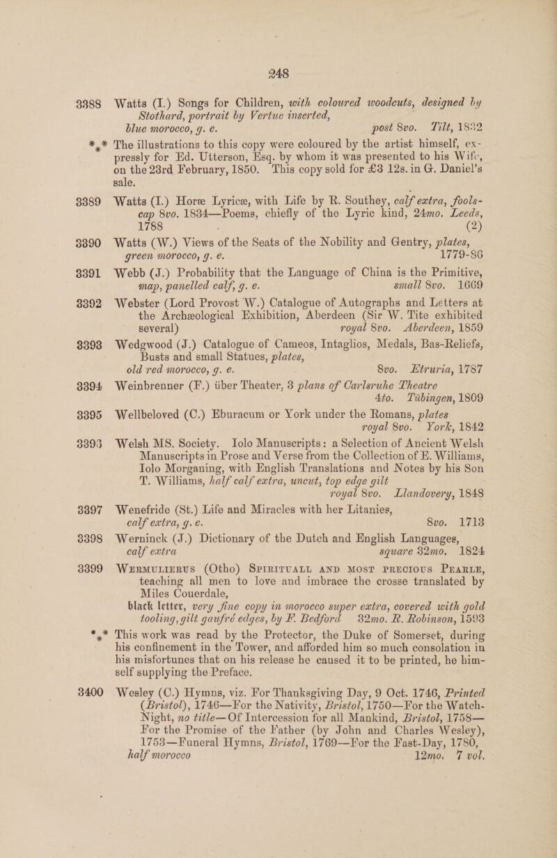 3388 3400 248 Watts (I.) Songs for Children, with coloured woodcuts, designed by Stothard, portrait by Vertue inserted, : blue morocco, g. é. post 8vo. Tilt, 1852 The illustrations to this copy were coloured by the artist himself, ex- pressly for Ed. Utterson, Esq. by whom it was presented to his Wife, on the 28rd February, 1850. This copy sold for £3 12s.1n G. Daniel’s sale. Watts (1.) Hore Lyrice, with Life by R. Southey, calf extra, fools- cap 8vo. 1834—Poems, chiefly of the Lyric kind, 24mo. Leeds, 1788 (2) Watts (W.) Views of the Seats of the Nobility and Gentry, plates, green morocco, g. e. 1779-86 Webb (J.) Probability that the Language of China is the Primitive, map, panelled calf, g. e. small 8vo. 1669 Webster (Lord Provost W.) Catalogue of Autographs and Letters at the Archeological Exhibition, Aberdeen (Sir W. Tite exhibited several) royal 8vo. Aberdeen, 1859 Wedgwood (J.) Catalogue of Cameos, Intaglios, Medals, Bas-Reliefs, Busts and small Statues, plates, old red morocco, g. é. 8vo. Etruria, 1787 Weinbrenner (F.) tiber Theater, 3 plans of Carlsruhe Theatre | 4to. Tiibingen, 1809 Wellbeloved (C.) Eburacum or York under the Romans, plates royal 8vo. York, 1842 Welsh MS. Society. Iolo Manuscripts: a Selection of Ancient Welsh Manuscripts in Prose and Verse from the Collection of E. Williams, Tolo Morganing, with English Translations and Notes by his Son T. Williams, half calf extra, uncut, top edge gilt : royal 8vo. Llandovery, 1848 Wenefride (St.) Life and Miracles with her Litanieg, calf extra, g. e. 8vo. 1718 Werninck (J.) Dictionary of the Dutch and English Languages, calf extra square 32mo. 1824 WerRMULIERUS (Otho) SPrritvALL AND MOST PRECIOUS PEARLE, teaching all men to love and imbrace the crosse translated by Miles Couerdale, black letter, very jine copy in morocco super extra, covered with gold tooling, gilt gaufré edges, by F. Bedford 32mo. R. Robinson, 1593 This work was read by the Protector, the Duke of Somerset, during his confinement in the Tower, and afforded him so much consolation in his misfortunes that on his release he caused it to be printed, he him- self supplying the Preface. | Wesley (C.) Hymns, viz. For Thanksgiving Day, 9 Oct. 1746, Printed (Bristol), 1746—For the Nativity, Bristol, 1750—For the Watch- Night, no ¢it/e—Of Intercession for all Mankind, Bristol, 1758— For the Promise of the Father (by John and Charles Wesley), 1753—Funeral Hymns, Bristol, 1769-—For the Fast-Day, 1780,