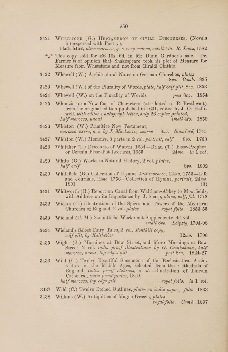 3421 Wuetstons (G.) Heprameron oF crvint Discoursrs, (Novels interspersed with Poetry), black letter, olive morocco, g. e. very scarce, small 4to. &amp;. Jones, 1582 3122 3423 3424 3425 Farmer is of opinion that Shakespeare took his plot of Measure for Measure from Whetstone and not from Giraldi Cinthio. Whewell (W.) Architectural Notes on German Churches, plates 8vo.. Camb. 1835 Whewell (W.) of the Plurality of Words, plate, half calf gilt, 8vo. 1853 Whewell (W.) on the Plurality of Worlds post 8vo. 1854 Whimzies or a New Cast of Characters (attributed to R. Brathwait) from the original edition published in 1631, edited by J. O. Halli- well, with editor's autograph letter, only 26 copies printed, half morocco, uncut small 4to. 1859 Whiston (W.) Primitive New Testament, morocco extra, g. e. by J, Mackenzie, searce 8vo. Stamford, 1745 Whiston (W.) Memoirs, 3 parts in 2 vol. portrait, calf 8vo. 1758 Whitaker (T.) Discourse of Waters, 1634—Brian (T.) Pisse-Prophet, or Certain Pisse-Pot Lectures, 1655 24mo. in 1 vol. White (G.) Works in Natural History, 2 vol. plates, half calf Svo. 1802 Whitefield (G.) Collection of Hymns, half morocco, 12mo. 1753—Life and Journals, 12mo. 1756— Collection of Hymns, portrait, 24mo. 1801 (3) Whitworth (R.) Report on Canal from Waltham-Abbey to Moorfields, with Address on its Importance by J. Sharp, plans, calf, fol. 1773 Wickes (C.) Illustrations of the Spires and Towers of the Medizval Churches of England, 2 vol. plates royal folio. 1853-55 Wieland (C. M.) Sammtliche Werke mit Supplemente, 44 vol. small 8vo. Leipzig, 1794-98 Wieland’s Select Fairy Tales, 2 vol. Fonthill OP Ys calf gilt, by Kalthoeber 12mo. 1796 Wight (J.) Mornings at Bow Street, and More Mornings at Bow Street, 2 vol. india proof illustrations by G. Cruikshank, half morocco, uncut, top edges gilt post 8va. 1824- 27 Wild (C.) Twelve Beautiful Specimens of the Ecclesiastical Archi- tecture of the Middle Ages, selected from the Cathedrals of England, india proof etchings, n. d.—Illustration of Lincoln Cathedral, cndia proof plates, 1819, | half morocco, top edge gilt royal folio. im vol. Wild (C.) Twelve Etched Outlines, plates on india paper, folio. 1838 Wilkins (W.) Antiquities of Magna Grecia, plates royal folio. Camb. 1807