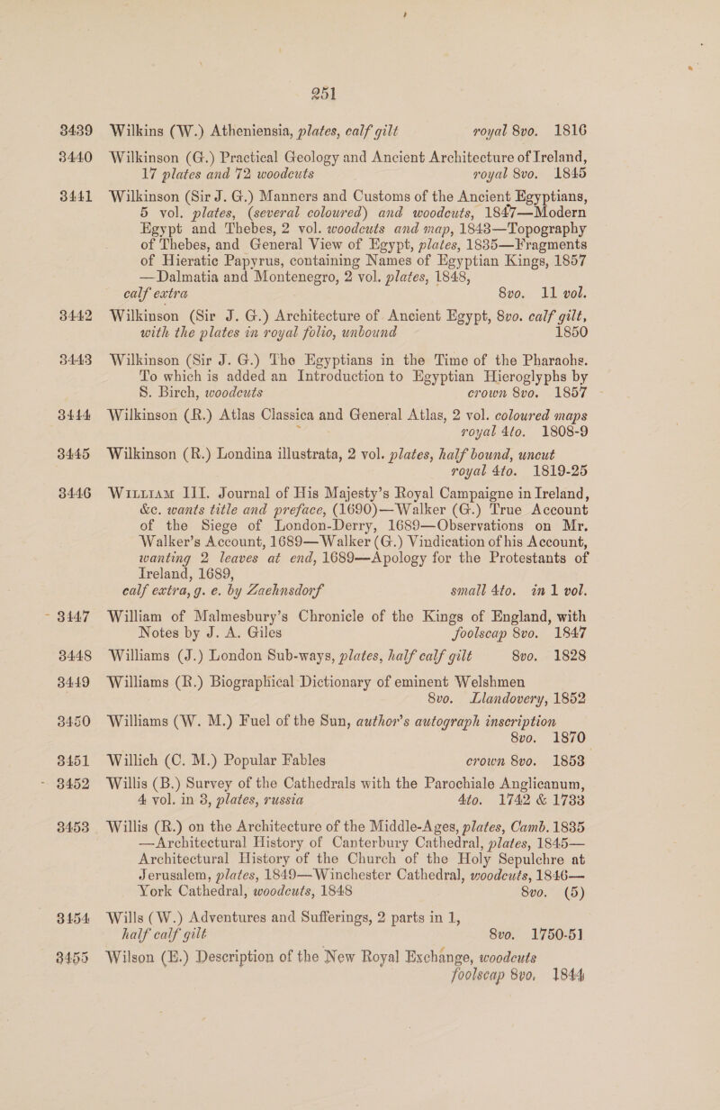 3439 344.0 3441 3442 3443 3444 3445 3446 251 Wilkins (W.) Atheniensia, plates, calf gilt yoyal 8vo. 1816 Wilkinson (G.) Practical Geology and Ancient Architecture of Ireland, 17 plates and 72 woodcuts royal 8vo, 1845 Wilkinson (Sir J. G.) Manners and Customs of the Ancient Egyptians, 5 vol. plates, (several coloured) and woodcuts, 1847—Modern Egypt and Thebes, 2 vol. woodcuts and map, 18438—Topography of Thebes, and General View of Egypt, plates, 1885—Fragments of Hieratic Papyrus, containing Names of Egyptian Kings, 1857 —Dalmatia and Montenegro, 2 vol. plates, 1848, calf extra 8vo. 11 vol. Wilkinson (Sir J. G.) Architecture of Ancient Egypt, 8vo. calf i with the plates in royal folio, unbound 1850 Wilkinson (Sir J. G.) The Egyptians in the Time of the Pharaohs. To which is added an Introduction to Egyptian Hieroglyphs by S. Birch, woodcuts crown 8vo. 1857 - Wilkinson (R.) Atlas Classica and General Atlas, 2 vol. coloured maps royal 4to. 1808-9 Wilkinson (R.) Londina illustrata, 2 vol. plates, half bound, uncut royal 4to. 1819-25 Wiziram IIT. Journal of His Majesty’s Royal Campaigne in Ireland, &amp;c. wants title and preface, (1690)—Walker (G.) True Account of the Siege of London-Derry, 1689—Observations on Mr, Walker’s Account, 1689— Walker (G.) Vindication of his Account, wanting 2 leaves at end, 1689—Apology for the Protestants of Ireland, 1689, calf extra, g. e. by Zaehnsdorf small 4to. in1 vol. William of Malmesbury’s Chronicle of the Kings of England, with Notes by J. A. Giles foolscap 8vo. 1847 Williams (J.) London Sub-ways, plates, half calf gilt 8vo. 1828 Williams (R.) Biographical Dictionary of eminent Welshmen 8vo. Llandovery, 1852 Williams (W. M.) Fuel of the Sun, author's autograph inscription | Svo. 1870 Willich (C. M.) Popular Fables erown 8vo. 18538 Willis (B.) Survey of the Cathedrals with the Parochiale Anglicanum, 4 vol. in 3, plates, russia 4to. 1742 &amp; 1733 Willis (R.) on the Architecture of the Middle-Ages, plates, Camb. 1885 —Architectural History of Canterbury Cathedral, plates, 1845— Architectural History of the Church of the Holy Sepulchre at Jerusalem, plates, 1849—Winchester Cathedral, woodcuts, 1846— York Cathedral, woodcuts, 1848 8vo. (5) Wills (W.) Adventures and Sufferings, 2 parts in 1, half calf gilt 8vo. 1750-51 Wilson (E.) Description of the New Royal Exchange, woodcuts foolscap 8vo, 1844