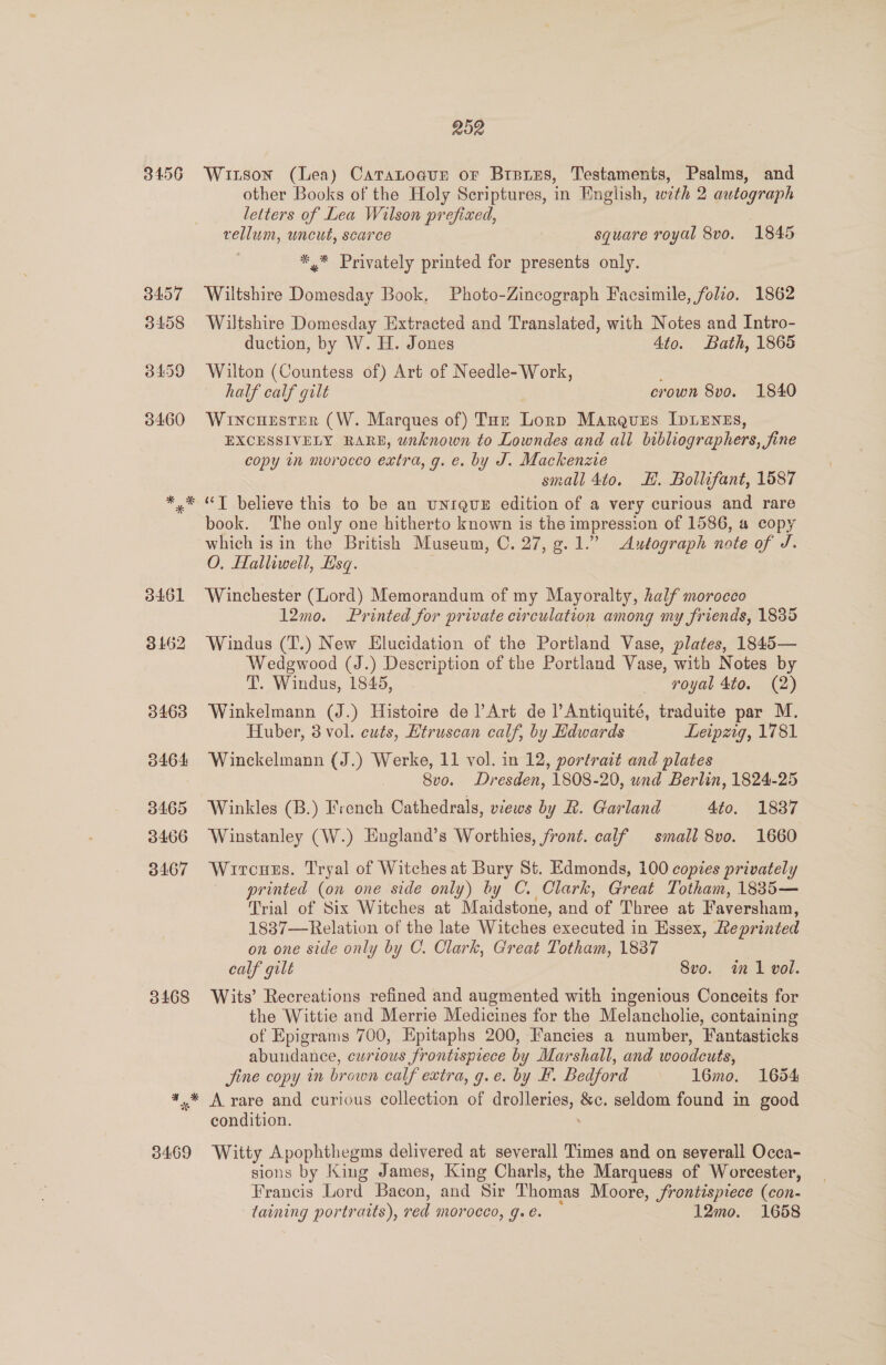 3456 3468 3469 252 Witson (Lea) Caratogun or Brees, Testaments, Psalms, and other Books of the Holy Scriptures, in English, with 2 autograph letters of Lea Wilson prefixed, : vellum, uncut, scarce square royal 8vo. 1845 *.* Privately printed for presents only. Wiltshire Domesday Book. Photo-Zincograph Facsimile, folio. 1862 Wiltshire Domesday Extracted and Translated, with Notes and Intro- duction, by W. H. Jones Ato. Bath, 1865 Wilton (Countess of) Art of Needle- Work, half calf gilt crown 8vo. 1840 WincuHester (W. Marques of) Toe Lorp Marques IDLENES, EXCESSIVELY RARE, wnknown to Lowndes and all bibliographers, fine copy in morocco extra, g. e. by J. Mackenzie small 4to. EH. Bollifant, 1587 “T believe this to be an unrqux edition of a very curious and rare book. The only one hitherto known is the impression of 1586, a copy which is in the British Museum, C. 27, g. 1.” Autograph note of J. O. Halliwell, Esq. Winchester (Lord) Memorandum of my Mayoralty, half morocco 12mo. Printed for private circulation among my friends, 1835 Windus (T.) New Elucidation of the Portland Vase, plates, 1845— Wedgwood (J.) Description of the Portland Vase, with Notes by T. Windus, 1845, royal 4to. (2) Winkelmann (J.) Histoire de l’Art de l’Antiquité, traduite par M. Huber, 3 vol. cuts, Etruscan calf, by Edwards Leipzig, 1781 Winckelmann (J.) Werke, 11 vol. in 12, portrait and plates 8vo. Dresden, 1808-20, und Berlin, 1824-25 Winkles (B.) French Cathedrals, views by R. Garland 4to. 1837 Winstanley (W.) England’s Worthies, front. calf small 8vo. 1660 Wircuss. Tryal of Witches at Bury St. Edmonds, 100 copies privately printed (on one side only) by C. Clark, Great Totham, 1885— Trial of Six Witches at Maidstone, and o Three at Faversham, 1837—Relation of the late Witches ‘executed i in Essex, Leprinted on one side only by C. Clark, Great Totham, 1837 calf gilt 8vo. in vol. Wits’ Recreations refined and augmented with ingenious Conceits for the Wittie and Merrie Medicines for the Melancholie, containing of Epigrams 700, Epitaphs 200, Fancies a number, Fantasticks abundance, curious frontispiece by Marshall, and woodcuts, Jine copy in brown calf extra, g.e. by F. Bedford 16mo. 1654 A rare and curious collection of drolleries, &amp;c. seldom found in good condition. Witty Apophthegms delivered at severall Times and on severall Occa- sions by King James, King Charls, the Marquess of Worcester, Francis Lord Bacon, and Sir Thomas Moore, frontispiece (con- taining portratts), ved MOPOCCO, Gol. 12mo. 1658
