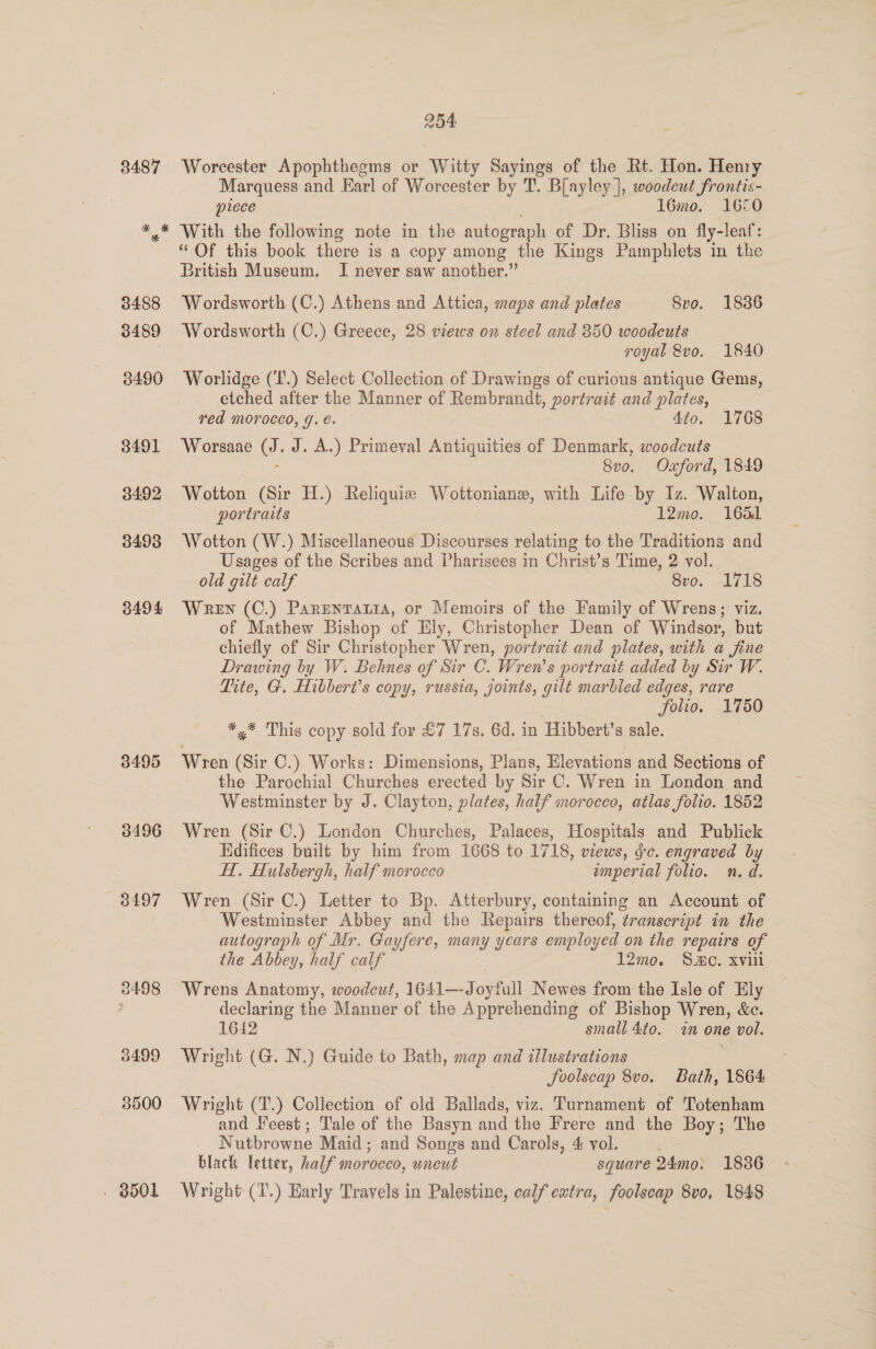 3487 3495 3496 3497 3498 3499 3500 - 8001 254 Worcester Apophtheems or Witty Sayings of the Rt. Hon. Henry Marquess and Earl of Worcester by T. Blayley |, woodcut frontis- piece 16mo. 1620 With the following note in the autograph of Dr. Bliss on fly- -leaf: “Of this book there is a copy among the Kings Pamphlets in the British Museum. I never saw another.” Wordsworth (C.) Athens and Attica, maps and plates 8vo. 18386 Wordsworth (C.) Greece, 28 views on steel and 850 woodcuts royal 8vo. 1840 Worlidge (‘T'.) Select Collection of Drawings of curious antique Gems, etched after the Manner of Rembrandt, portrait and plates, red Morocco, g. €. 4to. 1768 ‘Worsaae C7. J. A.) Primeval Antiquities of Denmark, woodcuts —8v0. Oxford, 1849 Wotton (Sir H.) Reliquix Wottoniane, with Life by Iz. Walton, portraits 12mo. 1651 Wotton (W.) Miscellaneous Discourses relating to the Traditions and Usages of the Scribes and Pharisees in Christ’s Time, 2 vol. old gilt calf 8vo. 1718 Wren (C.) Parentauia, or Memoirs of the Family of Wrens; viz. of Mathew Bishop of Ely, Christopher Dean of Windsor, but chiefly of Sir Christopher Wren, portrait and plates, with a fine Drawing by W. Behnes of Sir C. Wren’s portrait added by Sir W. Tite, G. Hibbert’s copy, russia, joints, gilt marbled edges, rare folio. 1750 *.* This copy sold for £7 17s. 6d. in Hibbert’s sale. Wren (Sir C.) Works: Dimensions, Plans, Elevations and Sections of the Parochial Churches erected by Sir C. Wren in London and Westminster by J. Clayton, plates, half morocco, atlas folio. 1852 Wren (Sir C.) London Churches, Palaces, Hospitals and Publick Edifices built by him from 1668 to 1718, views, ge. engraved by H. Hulsbergh, half morocco wmperial folio. n.d. Wren (Sir C.) Letter to Bp. Atterbury, containing an Account of Westminster Abbey and the Repairs thereof, transcript in the autograph of Mr. Gayfere, many years employed on the repairs of the Abbey, half calf 12mo. Smo. xvii Wrens Anatomy, woodcut, 1641—-Joyfull Newes from the Isle of Ely declaring the Manner of the Apprehending of Bishop Wren, &amp;c. 1642 small 4to. in one vol. Wright (G. N.) Guide to Bath, map and illustrations foolscap 8vo. Bath, 1864 Wright (T.) Collection of old Ballads, viz. Turnament of Totenham and Feest; Tale of the Basyn and the Frere and the Boy; The Nutbrowne Maid; and Songs and Carols, 4 vol. black letter, half moroceo, uncut square 24mo: 1836 Wright (T.) Early Travels in Palestine, calf extra, foolscap 8v0, 1848