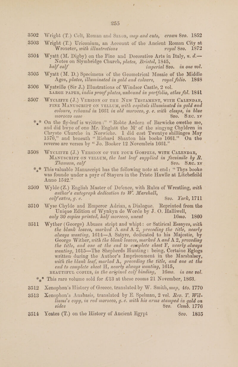 3508 3010 3011 255 Wright (T.) Celt, Roman and Saxon, map and cuts, crown 8vo. 1852 Wright (T.) Uriconium, an Account of the Ancient Roman City at Wroxeter, with illustrations royal 8vo, 1872 Wyatt (M. Digby) on the Fine and Decorative Arts in Italy, n. d.— Notes on Slymbridge Church, plates, Bristol, 1845, half calf imperial 8v0. in one vol. Wyatt (M. D.) Specimens of the Geometrical Mosaic of the Middle Ages, plates, illuminated in gold and colours, royal folio. 1848 Wyatville (Sir J.) Illustrations of Windsor Castle, 2 vol. 7 LARGE PAPER, india proof plates, unbound in portfolio, atlas fol. 1841 Wrcuirre (J.) Verston or tHE New Testament, WITH CALENDAR, FINE MANUSCRIPT ON VELLUM, with capitals illuminated in gold and colours, rebound in 1661 in old morocco, g. e. with clasps, in blue MOYOCCO CASE - ‘8vo. Sc. xv and did bwye of one Mr. Englatt the M' of the singyng Chyldren in Chryste Churche in Norwiche. I did cost Twentye shillinges May 1576,” and beneath “ Richard Shaxton his booke 1661.” On the reverse are verses by “ Jo. Booker 12 Novembris 1661.” WYcLirre (J.) VERSION OF THE FOUR GOSPELS, WITH CALENDAR, MANUSCRIPT ON VELLUM, the last leaf supplied in facsimile by R. Thomson, calf Svo. SC. Xv This valuable Manuscript has the following note at end: ‘“ Thys.booke was founde under a payr of Stayers in the Priste Hawlle at Litchefeild Anno 1542.” Wylde (Z.) English Master of Defence, with Rules of Wrestling, with author’s autograph dedication to W. Marshall, calf extra, g.e. - | 8vo. York, 1711 Wyse Chylde and Emperor Adrian, a Dialogue. Reprinted from the Unique Edition of Wynkyn de Worde by J. O. Halliwell, | only 30 copies printed, half morocco, uncut 16mo. 1860 Wyther (George) Abuses stript and whipt: or Satirical Essayes, with the blank leaves, marked A and A 2, preceding the title, nearly always wanting, 1614—A Satyre, dedicated to his Majestie, by George Wither, with the blank leaves, marked A and A 2, preceding the title, and one at the end to complete sheet F, nearly always wanting, 1615—The Shepherds Hunting: being, Certaine Eglogs written: during the Author’s Imprisonment in the Marshalsey, with the blank leaf, marked A, preceding the title, and one at the end to complete sheet H, nearly always wanting, 1615, BEAUTIFUL COPIES, in the original calf binding, 16mo. in one vol. 3512 3518 ool Xenophon’s History of Greece, translated by W. Smith, map, 4to. 1770 Xenophon’s Anabasis, translated by E. Spelman, 2 vol. Rev. T. Wil- liams’s copy, in red morocco, g.e. with his arms stamped in gold on sides 8vo. Camb. 1776 Yeates (T.) on the History of Ancient Egypt. Svo. 1835