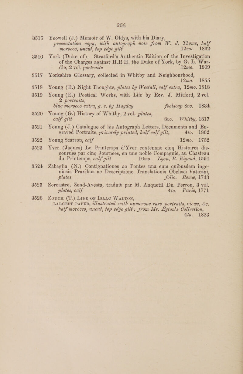 Yeowell (J.) Memoir of W. Oldys, with his Diary, presentation copy, with autograph note from IW. J. Thoms, half morocco, uncut, top edge gilt 12mo. 1862: York (Duke of). Stratford’s Authentic Edition of the Investigation of the Charges against H.R.H. the Duke of York, by G. L. War- dle, 2 vol. portraits 12mo. 1809 Yorkshire Glossary, collected in Whitby and Neighbourhood, | 12mo. 1855 Young (H.) Night Thoughts, plates by Westall, calf extra, 12mo. 1818 Young (E.) Poetical Works, with Life by Rev. J. Mitford, 2 vol. 2 portraits, blue morocco extra, g. e. by Hayday JSoolscap 8vo. 1834 Young (G.) History of Whitby, 2 vol. plates, calf gilt 8vo. Whitby, 1817 Young (J.) Catalogue of his Autograph Letters, Documents and En- graved Portraits, privately printed, half calf quilt, 4to. 1862 Young Scarron, calf 12mo. 1752 Yver (Jaques) Le Printemps d’Yver contenant cing Histoires dis- courues par cing Journees, en une noble Compagnie, au Chasteau du Printemps, calf gilt 16mo. Lyon, B. Rigaud, 1594 Zabaglia (N.) Contignationes ac Pontes una cum quibusdam inge- niosis Praxibus ac Descriptione Translationis Obelisci Vaticani, plates 7 folio. Rome, 1743 Zoroastre, Zend-Avesta, traduit par M. Anquetil Du Perron, 8 vol. plates, calf 4to. Paris, 1771 Zovuce (T.) Lire or Isaac Watton, LARGEST PAPER, @llustrated with numerous rare portraits, views, Se. half morocco, uneut, top edge gilt ; from Mr, Eyton’s Collection, 4to. 1823