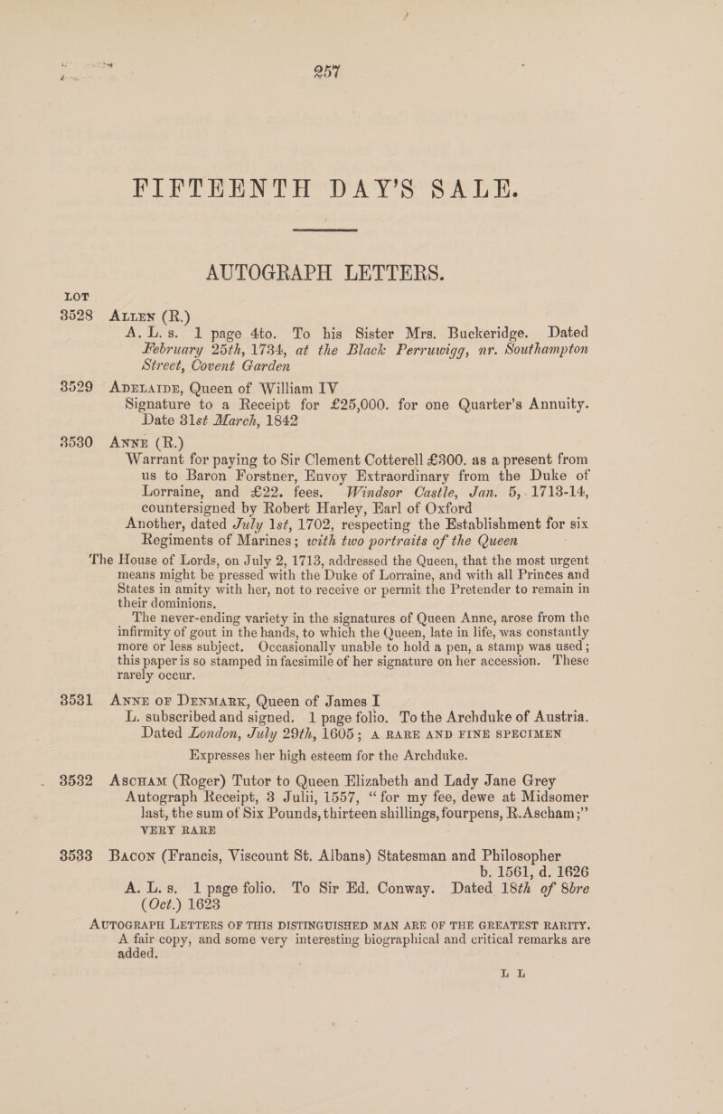 FIFTEENTH DAY’S SALE. AUTOGRAPH LETTERS. 3528 Aten (R.) A.L.s. 1 page 4to. To his Sister Mrs. Buckeridge. Dated Hebruary 25th, 1734, at the Black Perruwigg, nr. Southampton Street, Covent Garden 8529 ADELAIDE, Queen of William IV Signature to a Receipt for £25,000. for one Quarter’s Annuity. Date 31st March, 1842 3580 ANNE (R.) Warrant for paying to Sir Clement Cotterell £300. as a present from us to Baron Forstner, Envoy Extraordinary from the Duke of Lorraine, and £22. fees. Windsor Castle, Jan. 5,.1713-14, countersigned by Robert Harley, Harl of Oxford ? Another, dated July 1st, 1702, respecting the Establishment for six Regiments of Marines; with two portraits of the Queen The House of Lords, on July 2, 1713, addressed the Queen, that the most urgent means might be pressed with the Duke of Lorraine, and with all Princes and States in amity with her, not to receive or permit the Pretender to remain in their dominions. The never-ending variety in the signatures of Queen Anne, arose from the infirmity of gout in the hands, to which the Queen, late in life, was constantly more or less subject. Occasionally unable to hold a pen, a stamp was used ; this paper is so stamped in facsimile of her signature on her accession. These rarely occur. 3581 ANNE OF DENMARK, Queen of James I 3 L. subscribed and signed. 1 page folio. To the Archduke of Austria. Dated London, July 29th, 1605; A RARE AND FINE SPECIMEN Expresses her high esteem for the Archduke. 3532 AscHaM (Roger) Tutor to Queen Elizabeth and Lady Jane Grey Autograph Receipt, 3 Julii, 1557, “for my fee, dewe at Midsomer last, the sum of Six Pounds, thirteen shillings, fourpens, R.Ascham;” VERY RARE 3533 Bacon (Francis, Viscount St. Albans) Statesman and Philosopher b. 1561, d. 1626 A. L.s. 1 page folio. To Sir Ed. Conway. Dated 18th of 8bre (Oct.) 1623 AUTOGRAPH LETTERS OF THIS DISTINGUISHED MAN ARE OF THE GREATEST RARITY. oe ae copy, and some very interesting biographical and critical remarks are added, Li