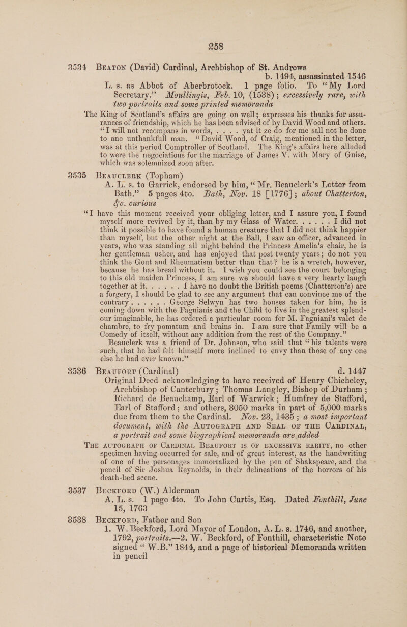 3534 Braton (David) Cardinal, Archbishop of St. Andrews b. 1494, assassinated 1546 L. s. as Abbot of Aberbrotock. 1 page folio. To “My Lord Secretary.” Moullingis, Feb. 10, (1588) ; excessively rare, with two portraits and some printed memoranda The King of Scotland’s affairs are going on well; expresses his thanks for assu- rances of friendship, which he has been advised of by David Wood and others. ‘T will not recompans in words, . . . . yat it ze do for me sall not be done to ane unthankfull man. ‘“ David Wood, of Craig, mentioned in the letter, was at this period Comptroller of Scotland. The King’s affairs here alluded to were the negociations for the marriage of James V. with Mary of Guise, which was solemnized soon after. 85385 BraucrerK (Topham) A. L. s. to Garrick, endorsed by him, ‘ Mr. Beauclerk’s Letter from Bath.” 5 pages 4to. Bath, Nov. 18 [1776]; about Chatterton, Ve. curious “T have this moment received your obliging letter, and I assure you, I found myself more revived by it, than by my Glass of Water. ..... I did not think it possible to have found a human creature that I did not think happier than myself, but the other night at the Ball, I saw an officer, advanced in years, who was standing all night behind the Princess Amelia’s chair, he is her gentleman usher, and has enjoyed that post twenty years; do not you think the Gout and Rheumatism better than that? he is a wretch, however, because he has bread without it. I wish you could see the court belonging to this old maiden Princess, I am sure we should have a very hearty laugh topetheriag aihyor ocpts 2 { have no doubt the British poems (Chatterton’s) are a forgery, I should be glad to see any argument that can convince me of the COMEEALY: Drie 05s George Selwyn has two houses taken for him, he is coming down with the Fagnianis and the Child to live in the greatest splend- our imaginable, he has ordered a particular room for M. Fagniani’s valet de chambre, to fry pomatum and brains in. JI am sure that Family will be a Comedy of itself, without any addition from the rest of the Company.” Beauclerk was a friend of Dr. Johnson, who said that ‘his talents were such, that he had felt himself more inclined to envy than those of any one else he had ever known.” 35386 Bravurorr (Cardinal) 3 d. 144:7 Original Deed acknowledging to have received of Henry Chicheley, Archbishop of Canterbury ; Thomas Langley, Bishop of Durham ; Richard de Beauchamp, Earl of Warwick; Humfrey de Stafford, Karl of Stafford; and others, 83050 marks in part of 5,000 marks due from them to the Cardinal. Nov. 28, 1435 ; a most important document, with the AUTOGRAPH AND SEAL OF THE CARDINAL, a portrait and some biographical memoranda are added THE AUTOGRAPH OF CARDINAL BEAUFORT IS OF EXCESSIVE RARITY, no other specimen having occurred for sale, and of great interest, as the handwriting of one of the personages immortalized by the pen of Shakspeare, and the pencil of Sir Joshua Reynolds, in their delineations of the horrors of his death-bed scene. | 35387 Brcxrorp (W.) Alderman | A.L.s. 1 page 4to. To John Curtis, Esq. Dated Fonthill, June 15, 1763 3538 Brcxrory, Father and Son 1. W. Beckford, Lord Mayor of London, A. L. s. 1746, and another, 1792, portraits.—2, W. Beckford, of Fonthill, characteristic Note signed “ W.B.” 1844, and a page of historical Memoranda written in pencil