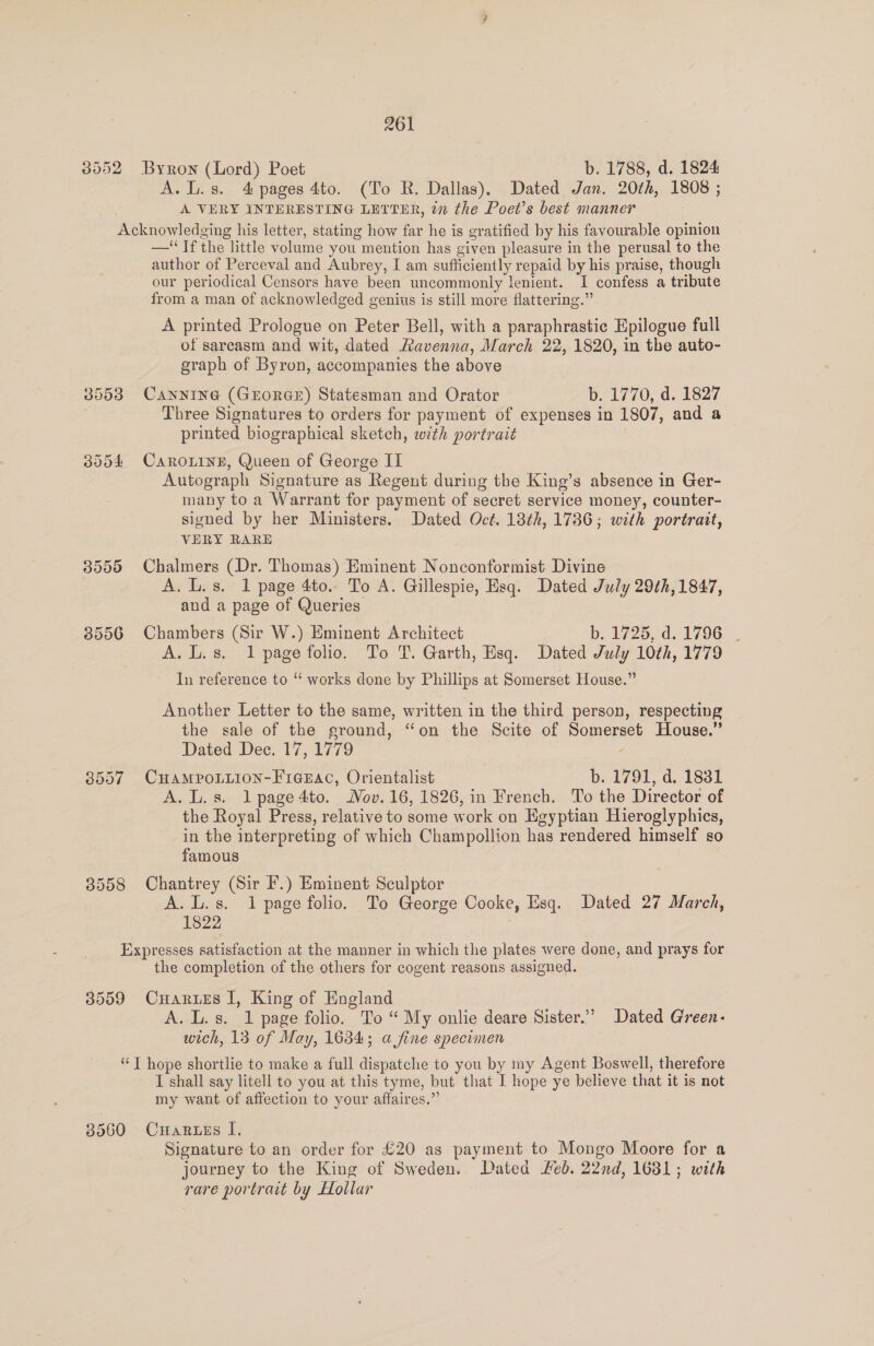 8552 Byron (Lord) Poet b. 1788, d. 1824 A.L.s. 4 pages 4to. (To R. Dallas). Dated Jan. 20th, 1808 ; A VERY INTERESTING LETTER, 27 the Poet’s best manner Acknowledging his letter, stating how far he is gratified by his favourable opinion —‘ Ifthe little volume you mention has given pleasure in the perusal to the author of Perceval and Aubrey, I am sufficiently repaid by his praise, though our periodical Censors have been uncommonly lenient. I confess a tribute from a man of acknowledged genius is still more flattering.” A printed Prologue on Peter Bell, with a paraphrastie Epilogue full of sarcasm and wit, dated Ravenna, March 22, 1820, in the auto- graph of Byron, accompanies the above 38553 Cannine (GEorGE) Statesman and Orator b. 1770, d. 1827 Three Signatures to orders for payment of expenses in 1807, and a printed biographical sketch, wth portrait 3054 CAROLINE, Queen of George II Autograph Signature as Regent during the King’s absence in Ger- many to a Warrant for payment of secret service money, counter- signed by her Ministers. Dated Oct. 18th, 1786; with portrait, VERY RARE 3555 Chalmers (Dr. Thomas) Eminent Nonconformist Divine A. L.s. 1 page 4to.. To A. Gillespie, Esq. Dated July 29¢h, 1847, and a page of Queries. 3556 Chambers (Sir W.) Eminent Architect b. 1725, d. 1796 . A. L.s. 1 page folio. To T. Garth, Esq. Dated July 10th, 1779 In reference to “ works done by Phillips at Somerset House.” Another Letter to the same, written in the third person, respecting the sale of the ground, “on the Scite of Somerset House.” Dated Dec. 17, 1779 - 8557 CuHAMPOoLLION-FrcEac, Orientalist b. 1791, d. 1831 A. L.s. lpage4to. ov. 16, 1826, in French. To the Director of the Royal Press, relative to some work on Egyptian Hieroglyphics, in the interpreting of which Champollion has rendered himself so famous 8558 Chantrey (Sir F.) Eminent Sculptor A.L.s. 1 page folio. To George Cooke, Esq. Dated 27 March, oisZZ Expresses satisfaction at the manner in which the plates were done, and prays for the completion of the others for cogent reasons assigned. 3559 Cuarues I, King of England A. L.s. 1 page folio. To “ My onlie deare Sister.’” Dated Green- wich, 13 of May, 16384; a fine specimen “T hope shortlie to make a full dispatche to you by my Agent Boswell, therefore ~ I shall say litell to you at this tyme, but that I hope ye believe that it is not my want of affection to your affaires.”’ 38560 Cuaruss I. Signature to an order for £20 as payment to Mongo Moore for a journey to the King of Sweden. Dated ed. 22nd, 1681; with rare portrait by Hollar