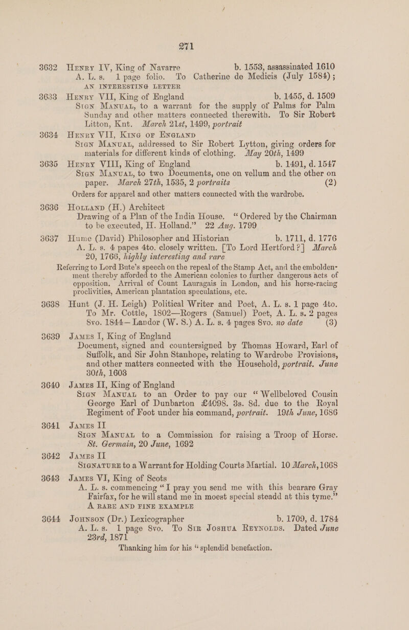 3632 38633 3634 3635 3636 3637 271 Henry IV, King of Navarre b. 1558, assassinated 1610 A.L.s. page folio. To Catherine de Medicis (July 1584) ; AN INTERESTING LETTER Henry VII, King of England b. 1455, d. 1509 Sten Manvat, to a warrant for the supply of Palms for Palm Sunday and other matters connected therewith. To Sir Robert Litton, Knt. March 21st, 1499, portrait Henry VII, Kine or Eneuanp Stan Manvat, addressed to Sir Robert Lytton, giving orders for materials for different kinds of clothing. May 20th, 1499 Henry VIII, King of England b. 1491, d. 1547 Sten Manvat, to two Documents, one on vellum and the other on paper. March 27th, 1535, 2 portraits (2) Orders for apparel and other matters connected with the wardrobe. Hottanp (H.) Architect Drawing of a Plan of the India House. ‘“ Ordered by the Chairman to be executed, H. Holland.” 22 Aug. 1799 Hume (David) Philosopher and Historian bai7ii, d..1776 A. L. s. 4 papes 4to. closely written. [To Lord Hertford? |] March 20, 1766, highly interesting and rare 3638 3639 3640 a641 3642 3643 3644 ment thereby afforded to the American colonies to further dangerous acts of opposition. Arrival of Count Lauragais in London, and his horse-racing proclivities, American plantation speculations, ete. Hunt (J. H. Leigh) Political Writer and Poet, A. L. s. 1 page 4to. To Mr. Cottle, 1802—Rogers (Samuel) Poet, A. L. s. 2 pages Svo. 1844— Landor (W.S.) A. L. 8. 4 pages 8vo. no date (3) James I, King of England Document, signed and countersigned by Thomas Howard, Earl of Suffolk, and Sir John Stanhope, relating to Wardrobe Provisions, and other matters connected with the Household, portrait. June 80th, 1603 James II, King of England Sian Manvat to an Order to pay our “ Wellbeloved Cousin George Earl of Dunbarton £4098. 3s. 8d. due to the Royal Regiment of Foot under his command, portrait. 19th June, 1686 James IT Sten Manvat to a Commission for raising a Troop of Horse. St. Germain, 20 June, 1692 Jameus I] SIGNATURE to a Warrant for Holding Courts Martial. 10 Alarch, 1668 James VI, King of Scots A. L. s. commencing “I pray you send me with this bearare Gray Fairfax, for he will stand me in moest special steadd at this tyme.” A. RARE AND FINE EXAMPLE | Jounson (Dr.) Lexicographer b. 1709, d. 1784 A.L.s. 1 page 8vo. To Sir Josnua Reynotps. Dated June 23rd, 1871 Thanking him for his “ splendid benefaction.