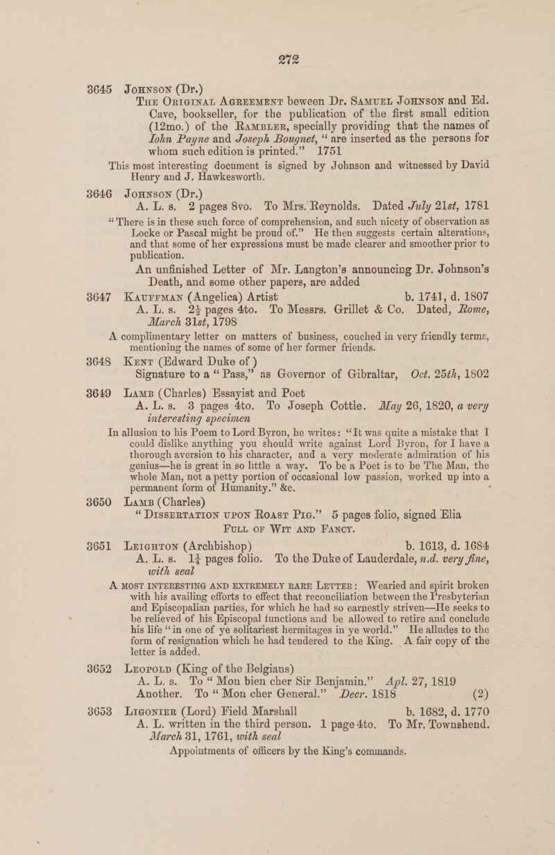 202 3645 JoHNSON (Dr.) Ture Orternat AGREEMENT beween Dr. SamurL Jounson and Ed. Cave, bookseller, for the publication of the first small edition (12mo.) of the RamsBuer, specially providing that the names of John Payne and Joseph Bougnet, “ are inserted as the persons for whom such edition is printed.” 1751 This most interesting document is signed by Johnson and witnessed by David Henry and J. Hawkesworth. 3646 Jonnson (Dr.) A. L. 8s. 2 pages 8vo. To Mrs. Reynolds. Dated July 21st, 1781 “There is in these such force of comprehension, and such nicety of observation as Locke or Pascal might be proud of.” He then suggests certain alterations, and that some of her expressions must be made clearer and smoother prior to publication. An unfinished Letter of Mr. Langton’s announcing Dr. Johnson’s Death, and some other papers, are added 38647 Kaurrman (Angelica) Artist b. 1741, d. 1807 A. L.s. 23 pages 4to. To Messrs. Grillet &amp; Co. Dated, Home, March 31st, 1798 A complimentary letter on matters of business, couched in very friendly terms, mentioning the names of some of her former friends. 3648 Kunr (Edward Duke of ) Signature to a “ Pass,” as Governor of Gibraltar, Oct. 25¢h, 1802 3649 Lams (Charles) Essayist and Poet A. L.s. 3 pages 4to. To Joseph Cottle. ay 26, 1820, a very interesting specimen In allusion to his Poem to Lord Byron, he writes: “It was quite a mistake that I could dislike anything you should write against Lord Byron, for I have a thorough aversion to his character, and a very moderate admiration of his genius—he is great in so little a way. To be a Poet isto be The Man, the whole Man, not a petty portion of occasional low passion, worked up into a permanent form of Humanity.” &amp;c. ‘ 3650 Lams (Charles) “ DISSERTATION UPON Roast Pie.” 5 pages folio, signed Elia FULL OF WIT AND FANCY. 3651 Lxtantron (Archbishop) b. 1618, d. 1684 A. L.s. 1% pages folio. To the Duke of Lauderdale, n.d. very jine, with seal A MOST INTERESTING AND EXTREMELY RARE LETTER: Wearied and spirit broken with his availing efforts to effect that reconciliation between the Presbyterian and Episcopalian parties, for which he had so earnestly striven—He seeks to be relieved of his Episcopal functions and be allowed to retire and conclude his life ‘‘in one of ye solitariest hermitages in ye world.” He alludes to the form of resignation which he had tendered to the King. A fair copy of the letter is added. , 3652 Lropoxp (King of the Belgians) A. L.s. To “ Mon bien cher Sir Benjamin.” Api. 27, 1819 Another. To “ Mon cher General.” Decr. 1818 (2) 38658 LigonteR (Lord) Field Marshall b. 1682, d. 1770 A. L. written in the third person. 1 page4to. To Mr. Townshend. March 31, 1761, with seal Appointments of officers by the King’s commands.