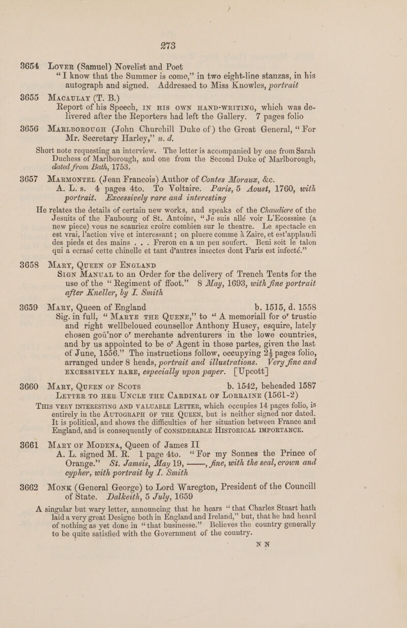 3654 Lover (Samuel) Novelist and Poet “T know that the Summer is come,” in two eight-line stanzas, in his autograph and signed. Addressed to Miss Knowles, portravt 3655 Macavnay (T. B.) Report of his Speech, In HIS OWN HAND-WRITING, which was de- livered after the Reporters had left the Gallery. 7 pages folio 38656 Marieoroven (John Churchill Duke of) the Great General, “ For Mr. Secretary Harley,” x. d. Short note requesting an interview. The letter is accompanied by one from Sarah Duchess of Marlborough, and one from the Second Duke of Marlborough, dated from Bath, 1753. 3657 Marmontet (Jean Francois) Author of Contes Moraux, &amp;c. A. L.s. 4 pages 4to. To Voltaire. Paris, 5 Aoust, 1760, with portrait. Excessively rare and interesting He relates the details of certain new works, and speaks of the Chaudiere of the Jesuits of the Faubourg of St. Antoine, “Je suis allé voir L’Ecosssise (a new piece) vous ne scauriez eroire combien sur le theatre. Le spectacle en est vrai, action vive et interessant; on pluere comme 4 Zaire, et est’applaudi des pieds et des mains . . . Freron en a un peu soufert. Beni soit le talon qui a ecrasé cette chinelle et tant d’autres insectes dont Paris est infecté.” 3658 Mary, Queen or EnauanpD Sian Manvat to an Order for the delivery of Trench Tents for the use of the “ Regiment of ffoot.” 8 May, 1693, with fine portrait after Kneller, by I. Smith 3659 Mary, Queen of England b. 1515, d. 1558 Sig.in full, “ Marve tHe QueEnr,” to “ A memorial] for o* trustie and right wellbeloued counsellor Anthony Husey, esquire, lately chosen gow’nor o’ merchante adventurers in the lowe countries, and by us appointed to be o* Agent in those partes, given the last of June, 1556.” The instructions follow, occupying 23 pages folio, arranged under 8 heads, portrait and illustrations. Very fine and EXCESSIVELY RABE, especially upon paper. [ Upcott] 3660 Mary, QurEN or Scots b. 1542, beheaded 1587 LETTER TO HER UNCLE THE CaRDINAL OF LorRaAtIneE (1561-2) THIS VERY INTERESTING AND VALUABLE LETTER, which occupies 14 pages folio, is entirely in the AUTOGRAPH OF THE QUEEN, but is neither signed nor dated. It is political, and shows the difficulties of her situation between France and England, and is consequently of CONSIDERABLE HISTORICAL IMPORTANCE. 3661 Mary or Mopena, Queen of James II A. L. signed M. R. 1 page 4to. “For my Sonnes the Prince of Orange.’ St. Jamsis, May 19, , fine, with the seal, crown and cypher, with portrait by I. Smith 3662 Mownx (General George) to Lord Waregton, President of the Councill of State. Dalkeith, 5 July, 1659 A singular but wary letter, announcing that he hears ‘that Charles Stuart hath laid a very great Designe bothin England and Ireland,” but, that he had heard of nothing as yet done in “that businesse.” Believes the country generally to be quite satisfied with the Government of the country. NN 