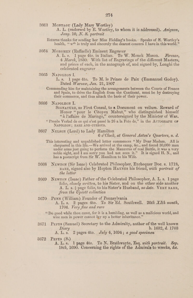 2744 3663 Montaev (Lady Mary Wortley) A. L. (endorsed by E. Wortley, to whom it is ieee. Avignon, Jany. 10, N. S. portrait Returns thanks for sending her Miss Fielding’s books. Speaks of E. Wortley’s health, ‘‘ w° is truly and sincerely the dearest concern I have in this world.” 3664 Moreutnn (Raffaelle) Eminent Engraver A. L.s. 1 page 4to. in Italian. To W. Monck Mason. renze, 4 March, 18380. With list of Engravings of the different Masters, and prices of each, in the autograph of, and clic by, Longhi the celebrated engraver 38665 Naporzon I. LL. s. Il page 4to. To M. le Prince de Paix (Emmanuel Godoy). Dated Warsaw, Jan. 21,1807 . Commending him for maintaining the arrangements between the Courts of France and Spain, to drive the English from the Continent, must be by destroying their commerce, and thus attack the basis of their power. 3666 Navorzon I. SIGNATURE, as Kirst Consul, to a Document on vellum. Reward of Honor “pour le Citoyen Mahut,” who distinguished himself “4 Vaffaire de Maringo,” countersigned by the Minister of War. ‘“Procés Verbal de ce qui s’est passé le 26 a la Fete de,” in the AUTOGRAPH OF NAPOLEON; RARE AND CURIOUS. 3667 Nuson (Lord) to Lady Hamilton | 6 0’ Clock, at General Acton’s Quarters, n. d. This interesting and unpublished letter commences “My Dear Madam. All is chequered in this life.—We arrived at the camp, &amp;c., and found 30,000 men under arms just going to perform the Manuvres of real Battle, it was a very noble sight, and I am sorry you had not seen it.” It is signed H. N., and has a postscript from Sir W. Hamilton to his Wife. 38668 Newron (Sir Isaac) Celebrated Philosopher, Exchequer Doe. s. 1718, RARE, signed also by Hopton Haynes his friend, with portrait of the latter 3669 Nuwrton (Isaac) Father of the Celebrated Philosopher, A. L.s. 1 page folio, closely written, to his Sister, and on the other side another A. L. s.4 page folio, to his Sister’s Husband, no date. VERY RARR, from the Upcott collection 8670 Penn (William) Founder of Pennsylvania A. L.s. 2 pages 4to. To Sir Ed. Southwell. 20¢h XIth month, 1704. Very fine and rare “Do good while thou canst, for it is a humbling, as well as a malicious world, and wise men in power cannot lay up a better inheritance.” 38671 Prpys (Samuel) Secretary to the Admiralty, author of the well known Diary b. 1682, d. 1708 A.L.s. 2 pages 4to. July 4, 1694; a good specimen 38672 Pxrpys (8:) A. L.s. 1 page 4to. To N. Brathwayte, Esq. with portrait. Sep. 18th, 1690. Concerning the rights of the Admirals to wrecks, &amp;c.