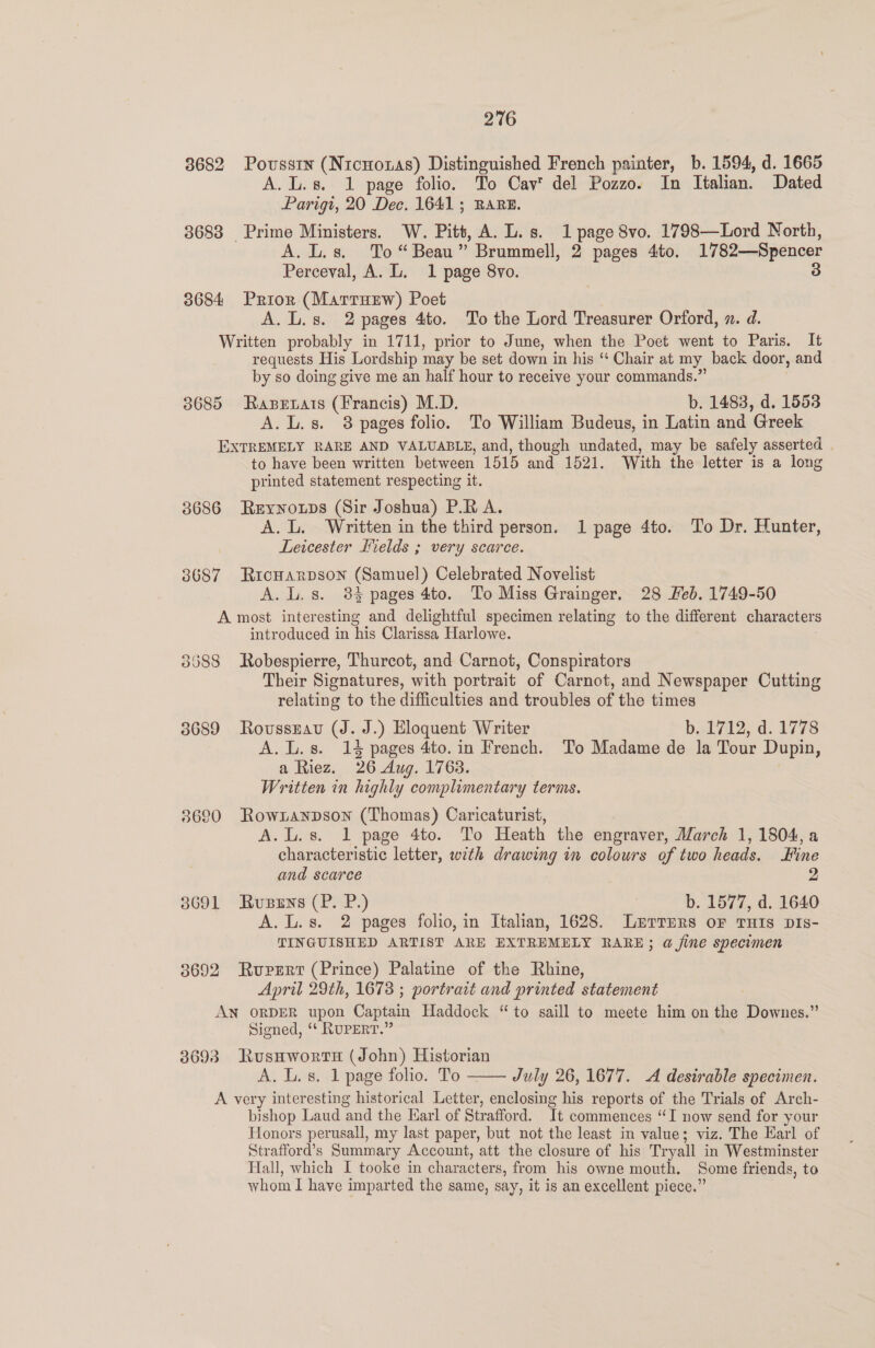 3682 Poussin (Nicnoxas) Distinguished French painter, b. 1594, d. 1665 A. L.s. 1 page folio. To Cav del Pozzo. In Italian. Dated Parigi, 20 Dec. 1641; RARE. | 3683 Prime Ministers. W. Pitt, A. L.s. 1 page 8vo. 1798—Lord North, A. L.s. To “Beau” Brummell, 2 pages 4to. 1782—Spencer Perceval, A. L. 1 page 8vo. 3 3684 Prior (Marrurw) Poet A. L.s. 2 pages 4to. To the Lord Treasurer Orford, x. d. Written probably in 1711, prior to June, when the Poet went to Paris. It requests His Lordship may be set down in his ‘‘ Chair at my back door, and by so doing give me an half hour to receive your commands.” 3685 Rapetats (Francis) M.D. b. 1483, d. 1553 A. L.s. 8 pages folio. To William Budeus, in Latin and Greek EXTREMELY RARE AND VALUABLE, and, though undated, may be safely asserted . to have been written between 1515 and 1521. With the letter is a long printed statement respecting it. 3686 Reyyoups (Sir Joshua) P.R A. A.L. Written in the third person. 1 page 4to. To Dr. Hunter, Lewcester Fields ; very scarce. 3687 RicHarpson (Samuel) Celebrated Novelist A. L. s. 84 pages 4to. To Miss Grainger. 28 Feb. 1749-50 A most interesting and delightful specimen relating to the different characters introduced in his Clarissa Harlowe. 8688 Robespierre, Thurcot, and Carnot, Conspirators Their Signatures, with portrait of Carnot, and Newspaper Cutting relating to the difficulties and troubles of the times 3689 Roussrau (J. J.) Eloquent Writer bel 7i2, d. 1778 A. L.s. 14 pages 4to. in French. To Madame de la Tour Dupin, a Riez. 26 Aug. 1763. Written in highly complimentary terms. 8620 Rowzanpson (Thomas) Caricaturist, A.L.s. 1 page 4to. To Heath the engraver, March 1, 1804, a characteristic letter, with drawing in colours of two heads. Fine and scarce 2 3691 Rusens (P. P.) b. 1577, d. 1640 A. L.s. 2 pages folio, in Italian, 1628. Lnvrrprs oF THIs Dis- TINGUISHED ARTIST ARE EXTREMELY RARE; a fine specimen 3692 Rupert (Prince) Palatine of the Rhine, April 29th, 1673 ; portrait and printed statement AN ORDER upon Captain Haddock “to saill to meete him on the Downes.” Signed, ‘* RUPERT.” 3693 Rusaworts (John) Historian A. L. 8. 1 page folio. To —— July 26, 1677. A desirable specimen. A very interesting historical Letter, enclosing his reports of the Trials of Arch- bishop Laud and the Karl of Strafford. It commences “TI now send for your Honors perusall, my last paper, but not the least in value; viz. The Earl of Strafford’s Summary Account, att the closure of his Tryall in Westminster Hall, which I tooke in characters, from his owne mouth. Some friends, to whom I have imparted the same, say, it is an excellent piece.”