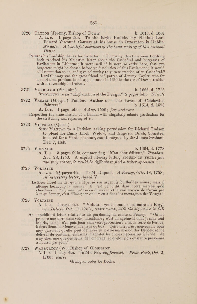 3720 Taytor (Jeremy, Bishop of Down) b. 1618, d. 1667 A. L.s. 1 page 4to. To the Right Honble. my Noblest Lord Edward Viscount Conway at his house in Oxmanton in Dublin. No date. A beautiful specimen of the hand-writing of this eminent Divine Returns his Lordship thanks for his letter. “I hope by this time your Lordship hath received his Majesties letter about the Cathedral and burgesses of Parliament in Lisburne; It were well if it were so early here, that two burgesses might be chosen before ye dissolution of this Parliament; it would add reputation to us, and give solemnity to y® new erection of y® Cathedral.” Lord Conway was the great friend and patron of Jeremy ‘Taylor, who for a short time previous to his appointment in 1660 to the see of Down, resided with his Lordship in Ireland. 3721 Vansrouau (Sir John) b. 1666, d. 1726 STaNnaTURE to an “ Explanation of the Design.” 2 pages folio. Vo date 3722 Vasari (Giorgio) Painter, Author of “The Lives of Celebrated Painters ” b. 1514, d. 1578 A. L.s. 1 page folio. 8 Aug. 1556; jine and rare Respecting the transmission of a Banner with singularly minute particulars for the stretching and repairing of it. 3723 Victoria (Queen) Siren Manvat to a Petition asking permission for Richard Godson to plead for Emily Birch, Widow, and Augusta Birch, Spinster, indicted for a Misdemeanour, countersigned by Sir James Graham, Dec. 7, 1848 3724 VOLTAIRE b. 1694, d. 1778 A. L.s. 8 pages folio, commencing “ Mon cher éditeur,” Potsdam, Nov. 28, 1750. A capital literary letter, SIGNED IN FULL; jine and very scarce, zt would be difficult to find a better specimen. 3725 VOLTAIRE ; A. L.s. 2% pages 4to. To M. Dupont. A Ferney, Ottr. 18, 1758 ; an interesting letter, signed V “Le Sieur Roset me det qu’il a dépensé son argent &amp; fouiller des mines; mais il allonge beaucoup la mienne. [1 n’est point dit dans notre marché qu'il cherchera de lor; mais qu'il m’en donnera; et le vrai moyen de n’avoir pas &amp; m’en donner, c’est d’imaginer qu’il y en a dans les montagnes des Vosges.” 3726 VOLTAIRE A. L.s. 4 pages 4to, “ Voltaire, gentilhomme ordinaire du Roy,” aux Delices, Oct. 11, 1758; VERY RARE, with the signature in full An unpublished letter relative to his purchasing an estate at Ferney. “On me propose une terre dans votre intendance; c’est un agrément dont je sens tout le prix, mais je n’en puis jouir sans votre protection: c’est la terre de Fernex, i deux lieues de Genéve, aux pays deGex. Cette terre n’est convenable pour moy qu’autant qu’elle peut défrayer en partie ma maison des Délices, et me délivrer du continuel embarras d’acheter les choses nécéssaires 4 la vie. Je n’ay chez moi que des fleurs, de ?ombrage, et quelquefois quarante personnes &amp; nourrir par jour.”’ 3727 Warsorton (W.) Bishop of Gloucester A. L.s. 1 page 4to. To Mr. Nourse, franked. Prior Park, Oct. 2, 1760; scarce Giving an order for Books,
