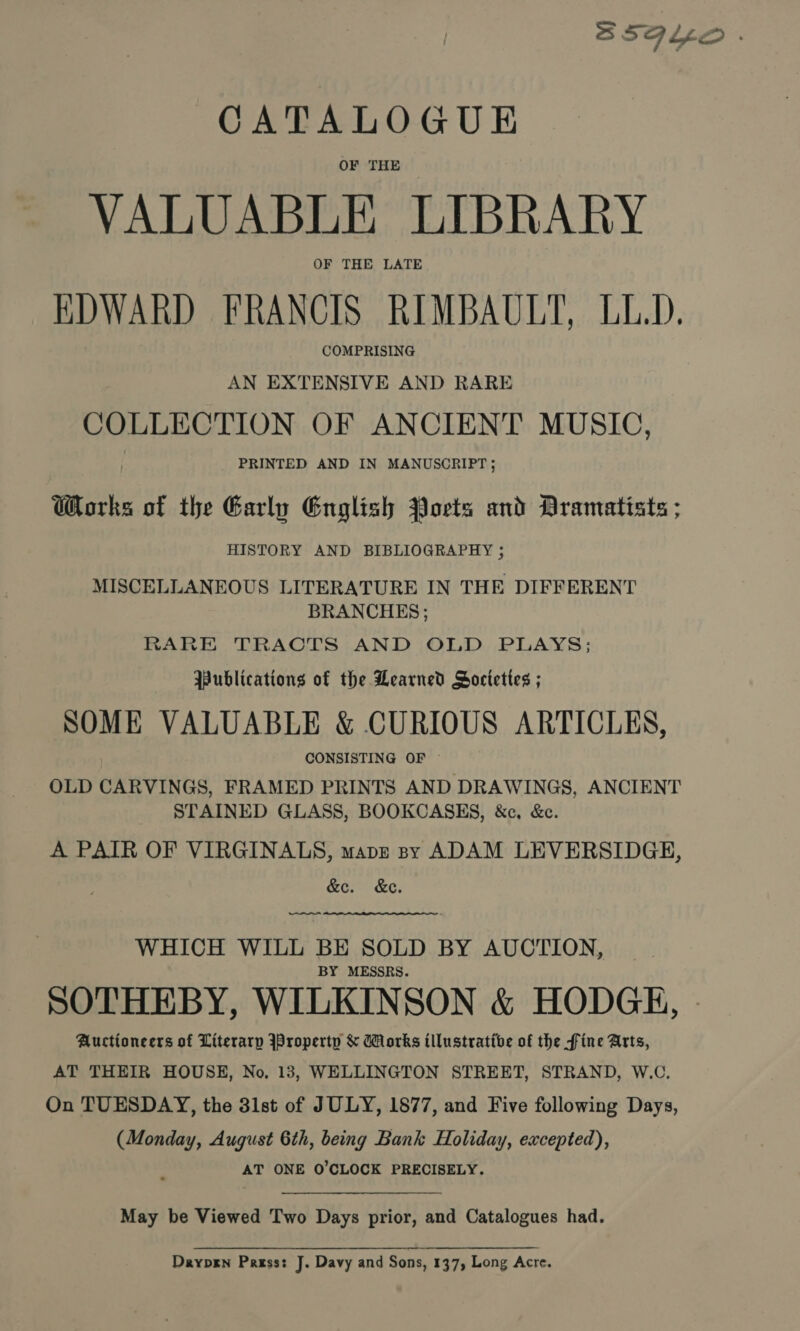 CATALOGUE OF THE VALUABLE LIBRARY OF THE LATE EDWARD FRANCIS RIMBAULT, LL.D. COMPRISING AN EXTENSIVE AND RARE COLLECTION OF ANCIENT MUSIC, PRINTED AND IN MANUSCRIPT; Works of the Early English Ports and Dramatists ; HISTORY AND BIBLIOGRAPHY ; MISCELLANEOUS LITERATURE IN THE DIFFERENT BRANCHES ; RARE TRACTS AND OLD PLAYS; Publications of the Learned Societies ; SOME VALUABLE &amp; CURIOUS ARTICLES, CONSISTING OF OLD CARVINGS, FRAMED PRINTS AND DRAWINGS, ANCIENT STAINED GLASS, BOOKCASES, &amp;c, &amp;c. A PATR OF VIRGINALS, maps sy ADAM LEVERSIDGEH, &amp;e. &amp;e. eee WHICH WILL BE SOLD BY AUCTION, BY MESSRS. Auctioneers of Literarp JProperty &amp; orks illustrative of the fine Arts, AT THEIR HOUSE, No, 13, WELLINGTON STREET, STRAND, W.C. On TUESDAY, the 31st of JULY, 1877, and Five following Days, (Monday, August 6th, being Bank Holiday, excepted), AT ONE O'CLOCK PRECISELY. May be Viewed Two Days prior, and Catalogues had. Dayprn Pass: J. Davy and Sons, 137, Long Acre.