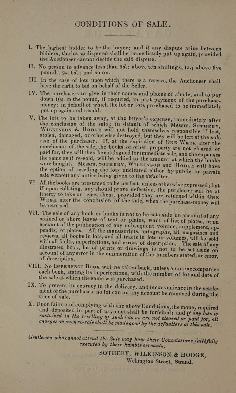 CONDITIONS OF SALE.  I. The highest bidder to be the buyer; and if any dispute arise between bidders, the lot so disputed shall be immediately put up again, provided the Auctioneer cannot decide the said dispute. II. No person to advance less than 6d.; above ten shillings, 1s.; above five pounds, 2s. 6d.; and so on. III. In the case of lots upon which there is a reserve, the Auctioneer shall have the right to bid on behalf of the Seller. IV. The purchasers to give in their names and places of abode, and to pay down 10s. in the pound, if required, in part payment of the purchase- money; in default of which the lot or lots purchased to be immediately put up again and resold. V. The lots to be taken away, at the buyer’s expense, immediately after the conclusion of the sale; in default of which Messrs. SorHesy, Witkinson &amp; Hopes will not hold themselves responsible if lost, stolen, damaged, or otherwise destroyed, but they will be left at the sole risk of the purchaser. If, at the expiration of Onz Wesgk after the conclusion of the sale, the books or other property are not cleared or paid for, they will then be catalogued for immediate sale, and the expenses the same as if re-sold, will be added to the amount at which the books were bought. Messrs. SornHeBy, WILKINSON and Hopcr will have the option of reselling the lots uncleared either by public or private sale without any notice being given to the defaulter. VI. Allthe books are presumed to be perfect, unless otherwise expressed; but if upon collating, any should prove defective, the purchaser will be at liberty to take or reject them, provided they are returned within Ong WEEK after the conclusion of the sale, when the purchase-money will be returned. VII. The sale of any book or books is not to be set aside on account of any stained or short leaves of text or plates, want of list of plates, or on account of the publication of any subsequent volume, supplement, ap- pendix, or plates. All the manuscripts, autographs, all magazines and reviews, all books in lots, and all tracts in lots or volumes, will be sold with all faults, imperfections, and errors of description. Thesale of any illustrated book, lot of prints or drawings is not to be set aside on account of any error in the enumeration of the numbers stated, or error, of description. VIII. No Imprerrect Book will be taken back, unless a note accompanies each book, stating its imperfections, with the number of lot and date of the sale at. which the same was purchased. IX. To prevent inaccuracy in the delivery, andinconvenience in the settles ment of the purchases, no lot can on any account be removed during the time of sale, X. Upon failure of complying with the above Conditions,the money required and deposited in part of payment shall be forfeited; and if any loss is sustained in the reselling of such lots as are not cleared or paid for, all cnarges on suchre-sale shall be made good by the defaulters al this sale.  Gentlemen whocannot attend the Sale may have their Commissions Saithfully executed by their humble servants, SOTHEBY, WILKINSON &amp; HODGE, Wellington Street, Strand.