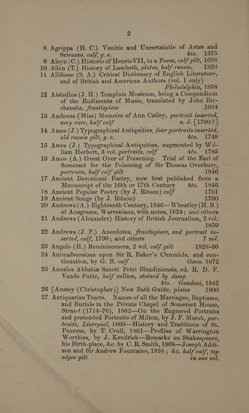 9 10 Ns 12 14 20 2 Sciences, calf, 7. e. 4to. 1575 Aleyn (C.) Historie of HenrieVIT, in a Poem, calf gilt, 1638 Allen (T.) History of Lambeth, plates, half russia, 1826 Allibone (S. A.) Critical Dictionary of English Literature, and of British and American Authors (vol. I only) Philadelphia, 1858 Alstedius (J. H.) Templum Musicum, being a Compendium of the Rudiments of Music, translated by John Bir- chensha, frontispiece ' 1664 very rare, half calf n. d. [1790 ? | Ames (J.) Typographical Antiquities, four portraits inserted, old russia gilt, g. e. 4to. 1749 Ames (J.) Typographical Antiquities, augmented by Wil- liam Herbert, 3 vol. portraits, calf 4to. 1785 Amos (A.) Great Oyer of Poisoning. Trial of the Earl of Somerset for the Poisoning of Sir Thomas Overbury, © portraits, half calf gilt 1846 Ancient Devotional Poetry, now first published from a Manuscript of the 16th or 17th Century 4fo. 1846 Ancient Popular Poetry (by J. Ritson) calf 1791 Ancient Songs (by J. Ritson) 1790 Andrews (A.) Highteenth Century, 1846— Wheatley (H. B.) of Anagrams, Warreniana, with notes, 1824; and others Andrews (Alexander) History of British Journalism, 2 vol. 1859 } Andrews (J. P.) Anecdotes, frontispiece, and portrait in- serted, calf, 1790; and others 7 vol. Angelo (H.) Reminiscences, 2 vol. calf gilt 1828-30 Animadversions upon Sir R. Baker’s Chronicle, and con- tinuation, by G. B. calf Oxon. 1672 Vande Putte, half vellum, stained by damp. _ Ato. Gandavi, 1842 [Anstey (Christopher) ] New Bath Guide, plates 1800 Antiquarian Tracts. Names of all the Marriages, Baptisms, — and Burials in the Private Chapel of Somerset House, Strand (1714-76), 1862—On the Engraved Portraits and pretended Portraits of Milton, by J. F. Marsh, por- traits, Liverpool, 1860—History and Traditions of St. Pancras, by T. Crull, 1861—Profiles of Warrington Worthies, by J. Kendrick—Remarks on Shakespeare, his Birtb-place, &amp;c. by C. R. Smith, 1868—Joseph A ddi- son and Sir Andrew Fountaine, 1858 ; &amp;c. half calf, top edges gilt im one vol,